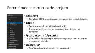 Entendendo a estrutura do projeto
• index.html
• Template HTML onde todos os componentes serão injetados
• index.js
• Script executado no início da aplicação
• É ele quem vai carregar os componentes e injetar no
template
• App.js / App.css / App.test.js
• Componente de exemplo com sua respectiva folha de estilos
e testes de unidade
• package.json
• Configuração das dependências do projeto
 