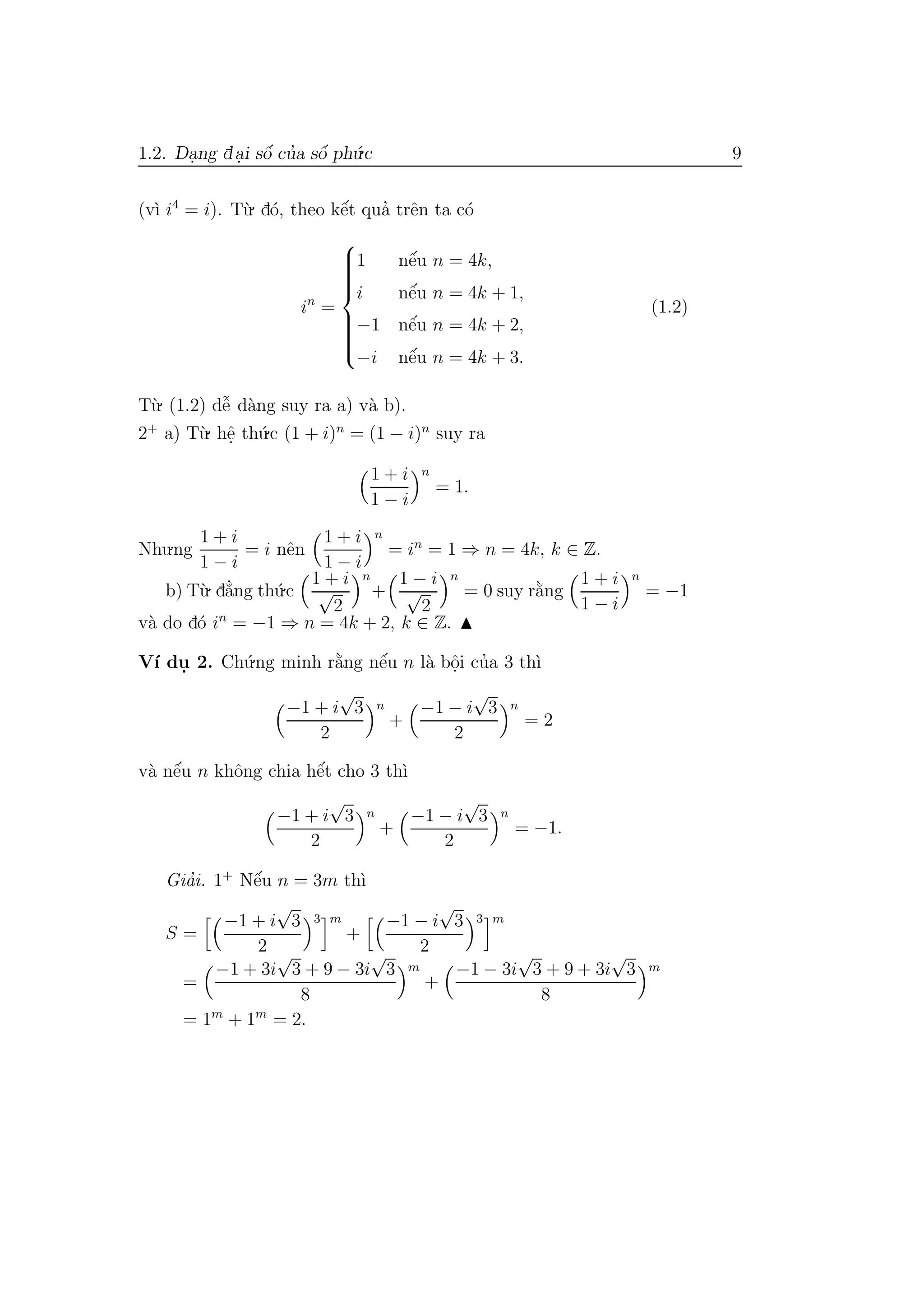 1.2. Da.ng da.i sˆo´ cu’a sˆo´ ph´u.c 9
(v`ı i4
= i). T`u. d´o, theo kˆe´t qua’ trˆen ta c´o
in
=



1 nˆe´u n = 4k,
i nˆe´u n = 4k + 1,
−1 nˆe´u n = 4k + 2,
−i nˆe´u n = 4k + 3.
(1.2)
T`u. (1.2) dˆe˜ d`ang suy ra a) v`a b).
2+
a) T`u. hˆe. th´u.c (1 + i)n
= (1 − i)n
suy ra
1 + i
1 − i
n
= 1.
Nhu.ng
1 + i
1 − i
= i nˆen
1 + i
1 − i
n
= in
= 1 ⇒ n = 4k, k ∈ Z.
b) T`u. d˘a’ng th´u.c
1 + i
√
2
n
+
1 − i
√
2
n
= 0 suy r˘a`ng
1 + i
1 − i
n
= −1
v`a do d´o in
= −1 ⇒ n = 4k + 2, k ∈ Z.
V´ı du. 2. Ch´u.ng minh r˘a`ng nˆe´u n l`a bˆo.i cu’a 3 th`ı
−1 + i
√
3
2
n
+
−1 − i
√
3
2
n
= 2
v`a nˆe´u n khˆong chia hˆe´t cho 3 th`ı
−1 + i
√
3
2
n
+
−1 − i
√
3
2
n
= −1.
Gia’i. 1+
Nˆe´u n = 3m th`ı
S =
−1 + i
√
3
2
3 m
+
−1 − i
√
3
2
3 m
=
−1 + 3i
√
3 + 9 − 3i
√
3
8
m
+
−1 − 3i
√
3 + 9 + 3i
√
3
8
m
= 1m
+ 1m
= 2.
 