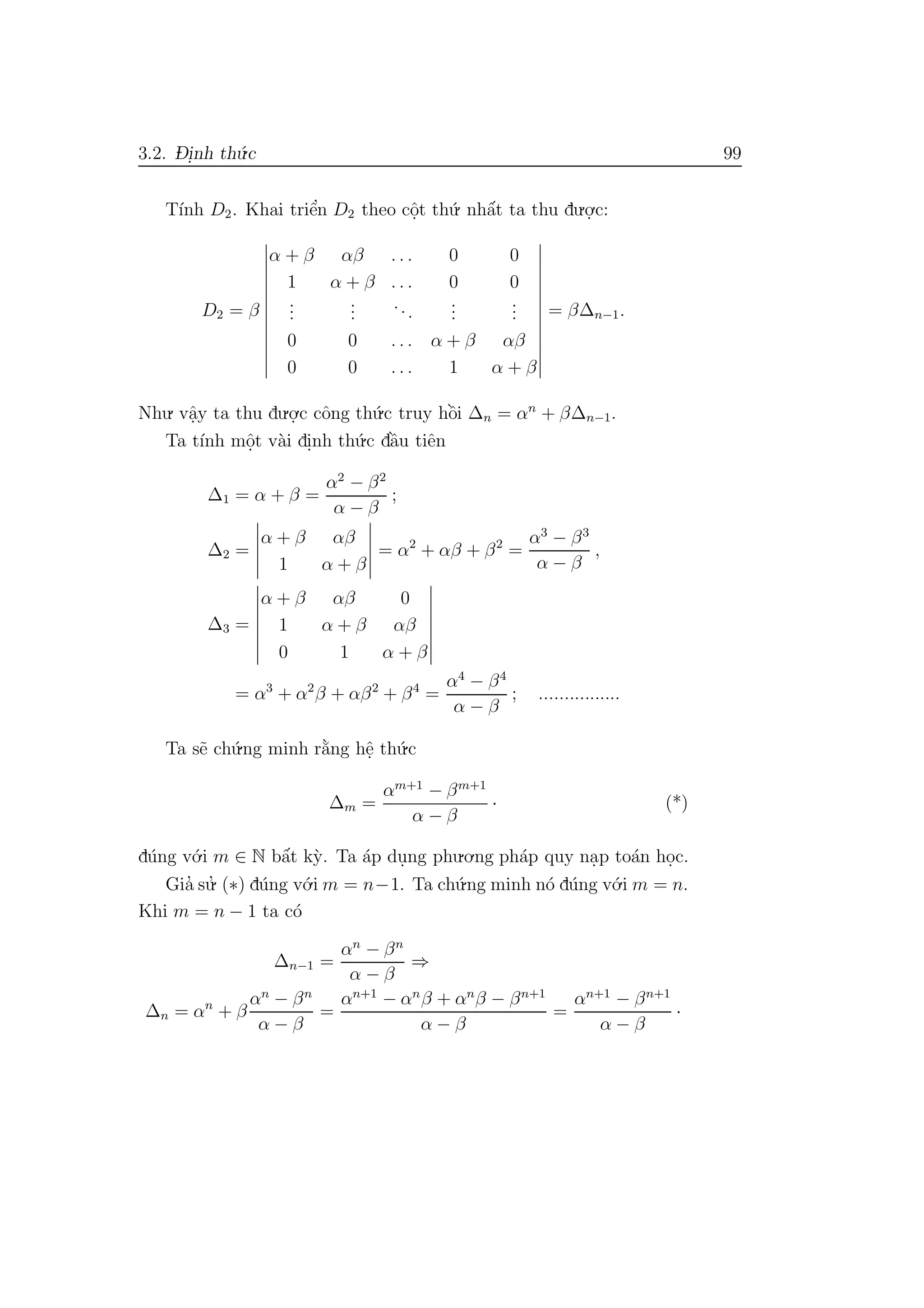3.2. D- i.nh th´u.c 99
T´ınh D2. Khai triˆe’n D2 theo cˆo.t th´u. nhˆa´t ta thu du.o.
.c:
D2 = β
α + β αβ . . . 0 0
1 α + β . . . 0 0
...
...
...
...
...
0 0 . . . α + β αβ
0 0 . . . 1 α + β
= β∆n−1.
Nhu. vˆa.y ta thu du.o.
.c cˆong th´u.c truy hˆo`i ∆n = αn
+ β∆n−1.
Ta t´ınh mˆo.t v`ai di.nh th´u.c dˆa`u tiˆen
∆1 = α + β =
α2
− β2
α − β
;
∆2 =
α + β αβ
1 α + β
= α2
+ αβ + β2
=
α3
− β3
α − β
,
∆3 =
α + β αβ 0
1 α + β αβ
0 1 α + β
= α3
+ α2
β + αβ2
+ β4
=
α4
− β4
α − β
; ................
Ta s˜e ch´u.ng minh r˘a`ng hˆe. th´u.c
∆m =
αm+1
− βm+1
α − β
· (*)
d´ung v´o.i m ∈ N bˆa´t k`y. Ta ´ap du.ng phu.o.ng ph´ap quy na.p to´an ho.c.
Gia’ su.’ (∗) d´ung v´o.i m = n−1. Ta ch´u.ng minh n´o d´ung v´o.i m = n.
Khi m = n − 1 ta c´o
∆n−1 =
αn
− βn
α − β
⇒
∆n = αn
+ β
αn
− βn
α − β
=
αn+1
− αn
β + αn
β − βn+1
α − β
=
αn+1
− βn+1
α − β
·
 