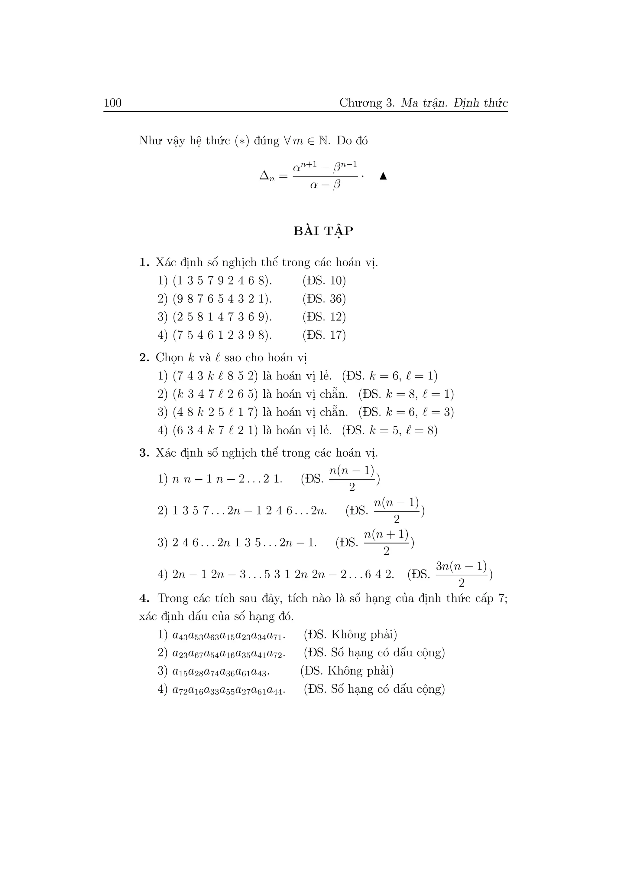 100 Chu.o.ng 3. Ma trˆa.n. D- i.nh th´u.c
Nhu. vˆa.y hˆe. th´u.c (∗) d´ung ∀ m ∈ N. Do d´o
∆n =
αn+1
− βn−1
α − β
·
B`AI TˆA. P
1. X´ac di.nh sˆo´ nghi.ch thˆe´ trong c´ac ho´an vi..
1) (1 3 5 7 9 2 4 6 8). (DS. 10)
2) (9 8 7 6 5 4 3 2 1). (DS. 36)
3) (2 5 8 1 4 7 3 6 9). (DS. 12)
4) (7 5 4 6 1 2 3 9 8). (DS. 17)
2. Cho.n k v`a sao cho ho´an vi.
1) (7 4 3 k 8 5 2) l`a ho´an vi. le’. (DS. k = 6, = 1)
2) (k 3 4 7 2 6 5) l`a ho´an vi. ch˘a˜n. (DS. k = 8, = 1)
3) (4 8 k 2 5 1 7) l`a ho´an vi. ch˘a˜n. (DS. k = 6, = 3)
4) (6 3 4 k 7 2 1) l`a ho´an vi. le’. (DS. k = 5, = 8)
3. X´ac di.nh sˆo´ nghi.ch thˆe´ trong c´ac ho´an vi..
1) n n − 1 n − 2 . . . 2 1. (DS.
n(n − 1)
2
)
2) 1 3 5 7 . . . 2n − 1 2 4 6 . . . 2n. (DS.
n(n − 1)
2
)
3) 2 4 6 . . . 2n 1 3 5 . . . 2n − 1. (DS.
n(n + 1)
2
)
4) 2n − 1 2n − 3 . . . 5 3 1 2n 2n − 2 . . . 6 4 2. (DS.
3n(n − 1)
2
)
4. Trong c´ac t´ıch sau dˆay, t´ıch n`ao l`a sˆo´ ha.ng cu’a di.nh th´u.c cˆa´p 7;
x´ac di.nh dˆa´u cu’a sˆo´ ha.ng d´o.
1) a43a53a63a15a23a34a71. (DS. Khˆong pha’i)
2) a23a67a54a16a35a41a72. (DS. Sˆo´ ha.ng c´o dˆa´u cˆo.ng)
3) a15a28a74a36a61a43. (DS. Khˆong pha’i)
4) a72a16a33a55a27a61a44. (DS. Sˆo´ ha.ng c´o dˆa´u cˆo.ng)
 