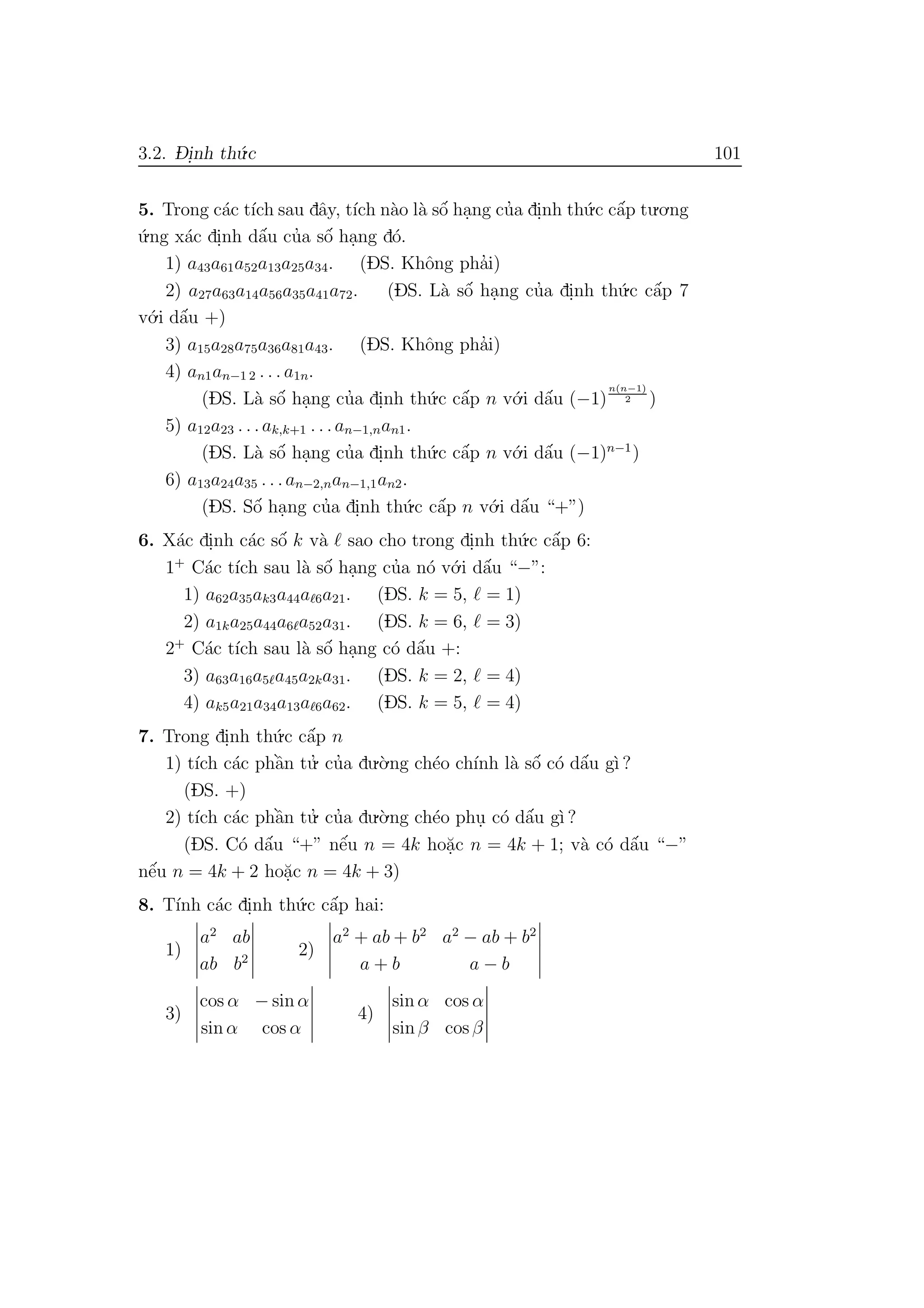 3.2. D- i.nh th´u.c 101
5. Trong c´ac t´ıch sau dˆay, t´ıch n`ao l`a sˆo´ ha.ng cu’a di.nh th´u.c cˆa´p tu.o.ng
´u.ng x´ac di.nh dˆa´u cu’a sˆo´ ha.ng d´o.
1) a43a61a52a13a25a34. (DS. Khˆong pha’i)
2) a27a63a14a56a35a41a72. (DS. L`a sˆo´ ha.ng cu’a di.nh th´u.c cˆa´p 7
v´o.i dˆa´u +)
3) a15a28a75a36a81a43. (DS. Khˆong pha’i)
4) an1an−1 2 . . . a1n.
(DS. L`a sˆo´ ha.ng cu’a di.nh th´u.c cˆa´p n v´o.i dˆa´u (−1)
n(n−1)
2 )
5) a12a23 . . .ak,k+1 . . .an−1,nan1.
(DS. L`a sˆo´ ha.ng cu’a di.nh th´u.c cˆa´p n v´o.i dˆa´u (−1)n−1
)
6) a13a24a35 . . .an−2,nan−1,1an2.
(DS. Sˆo´ ha.ng cu’a di.nh th´u.c cˆa´p n v´o.i dˆa´u “+”)
6. X´ac di.nh c´ac sˆo´ k v`a sao cho trong di.nh th´u.c cˆa´p 6:
1+
C´ac t´ıch sau l`a sˆo´ ha.ng cu’a n´o v´o.i dˆa´u “−”:
1) a62a35ak3a44a 6a21. (DS. k = 5, = 1)
2) a1ka25a44a6 a52a31. (DS. k = 6, = 3)
2+
C´ac t´ıch sau l`a sˆo´ ha.ng c´o dˆa´u +:
3) a63a16a5 a45a2ka31. (DS. k = 2, = 4)
4) ak5a21a34a13a 6a62. (DS. k = 5, = 4)
7. Trong di.nh th´u.c cˆa´p n
1) t´ıch c´ac phˆa`n tu.’ cu’a du.`o.ng ch´eo ch´ınh l`a sˆo´ c´o dˆa´u g`ı ?
(DS. +)
2) t´ıch c´ac phˆa`n tu.’ cu’a du.`o.ng ch´eo phu. c´o dˆa´u g`ı ?
(DS. C´o dˆa´u “+” nˆe´u n = 4k ho˘a.c n = 4k + 1; v`a c´o dˆa´u “−”
nˆe´u n = 4k + 2 ho˘a.c n = 4k + 3)
8. T´ınh c´ac di.nh th´u.c cˆa´p hai:
1)
a2
ab
ab b2
2)
a2
+ ab + b2
a2
− ab + b2
a + b a − b
3)
cos α − sin α
sin α cos α
4)
sin α cos α
sin β cos β
 