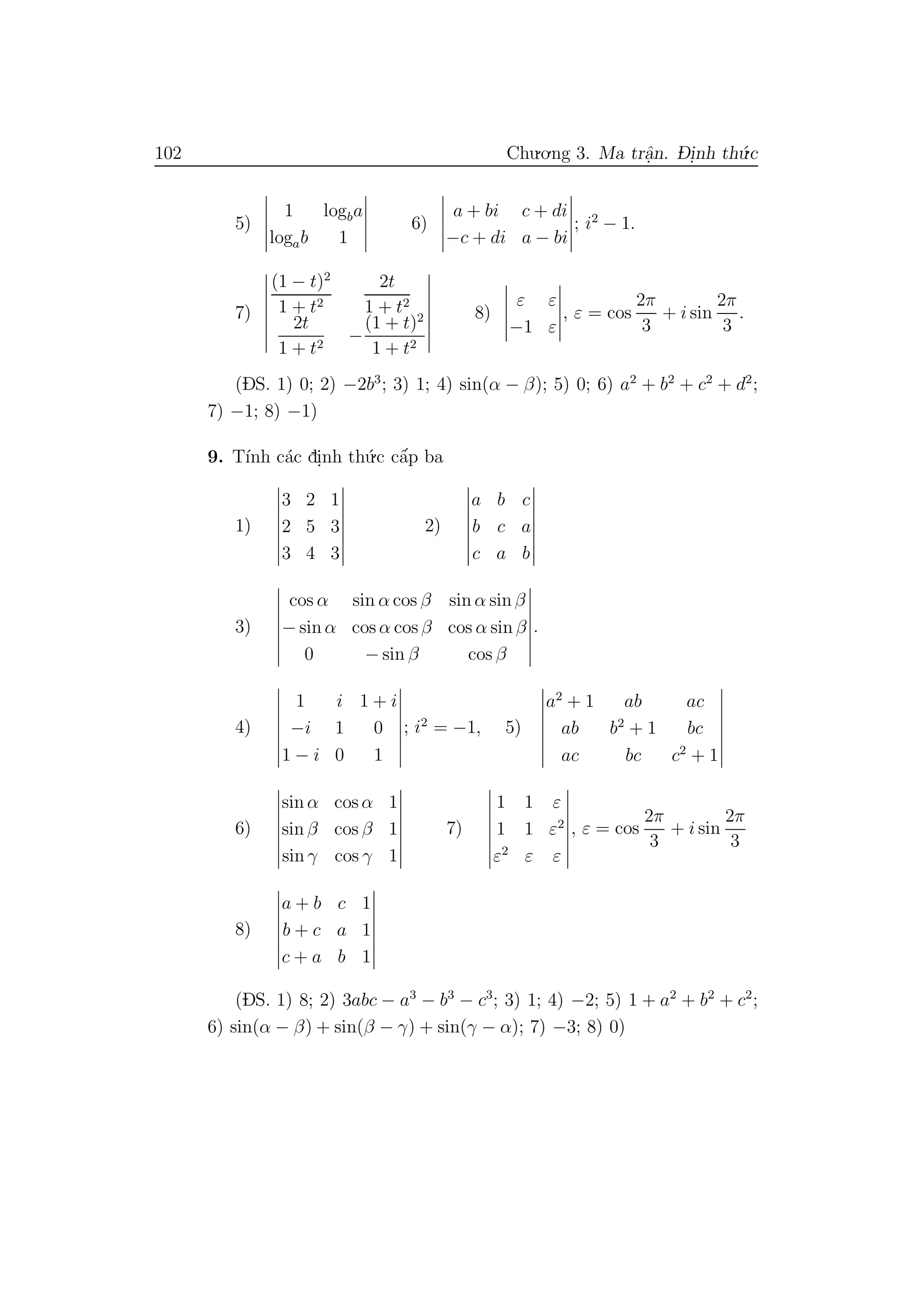 102 Chu.o.ng 3. Ma trˆa.n. D- i.nh th´u.c
5)
1 logba
logab 1
6)
a + bi c + di
−c + di a − bi
; i2
− 1.
7)
(1 − t)2
1 + t2
2t
1 + t2
2t
1 + t2
−
(1 + t)2
1 + t2
8)
ε ε
−1 ε
, ε = cos
2π
3
+ i sin
2π
3
.
(DS. 1) 0; 2) −2b3
; 3) 1; 4) sin(α − β); 5) 0; 6) a2
+ b2
+ c2
+ d2
;
7) −1; 8) −1)
9. T´ınh c´ac di.nh th´u.c cˆa´p ba
1)
3 2 1
2 5 3
3 4 3
2)
a b c
b c a
c a b
3)
cos α sin α cos β sin α sin β
− sin α cos α cos β cos α sin β
0 − sin β cos β
.
4)
1 i 1 + i
−i 1 0
1 − i 0 1
; i2
= −1, 5)
a2
+ 1 ab ac
ab b2
+ 1 bc
ac bc c2
+ 1
6)
sin α cos α 1
sin β cos β 1
sin γ cos γ 1
7)
1 1 ε
1 1 ε2
ε2
ε ε
, ε = cos
2π
3
+ i sin
2π
3
8)
a + b c 1
b + c a 1
c + a b 1
(DS. 1) 8; 2) 3abc − a3
− b3
− c3
; 3) 1; 4) −2; 5) 1 + a2
+ b2
+ c2
;
6) sin(α − β) + sin(β − γ) + sin(γ − α); 7) −3; 8) 0)
 