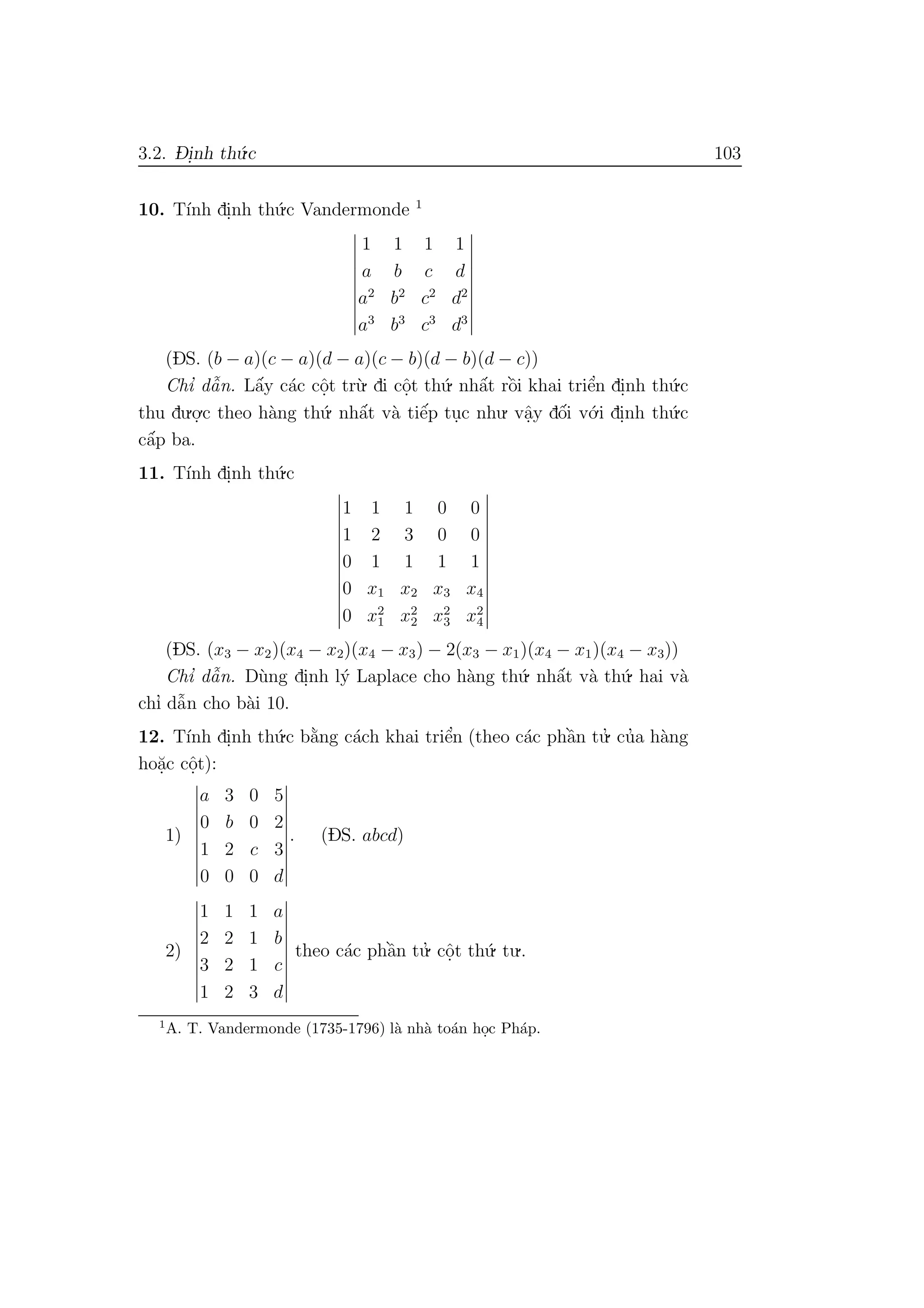 3.2. D- i.nh th´u.c 103
10. T´ınh di.nh th´u.c Vandermonde 1
1 1 1 1
a b c d
a2
b2
c2
d2
a3
b3
c3
d3
(DS. (b − a)(c − a)(d − a)(c − b)(d − b)(d − c))
Chı’ dˆa˜n. Lˆa´y c´ac cˆo.t tr`u. di cˆo.t th´u. nhˆa´t rˆo`i khai triˆe’n di.nh th´u.c
thu du.o.
.c theo h`ang th´u. nhˆa´t v`a tiˆe´p tu.c nhu. vˆa.y dˆo´i v´o.i di.nh th´u.c
cˆa´p ba.
11. T´ınh di.nh th´u.c
1 1 1 0 0
1 2 3 0 0
0 1 1 1 1
0 x1 x2 x3 x4
0 x2
1 x2
2 x2
3 x2
4
(DS. (x3 − x2)(x4 − x2)(x4 − x3) − 2(x3 − x1)(x4 − x1)(x4 − x3))
Chı’ dˆa˜n. D`ung di.nh l´y Laplace cho h`ang th´u. nhˆa´t v`a th´u. hai v`a
chı’ dˆa˜n cho b`ai 10.
12. T´ınh di.nh th´u.c b˘a`ng c´ach khai triˆe’n (theo c´ac phˆa`n tu.’ cu’a h`ang
ho˘a.c cˆo.t):
1)
a 3 0 5
0 b 0 2
1 2 c 3
0 0 0 d
. (DS. abcd)
2)
1 1 1 a
2 2 1 b
3 2 1 c
1 2 3 d
theo c´ac phˆa`n tu.’ cˆo.t th´u. tu..
1
A. T. Vandermonde (1735-1796) l`a nh`a to´an ho.c Ph´ap.
 