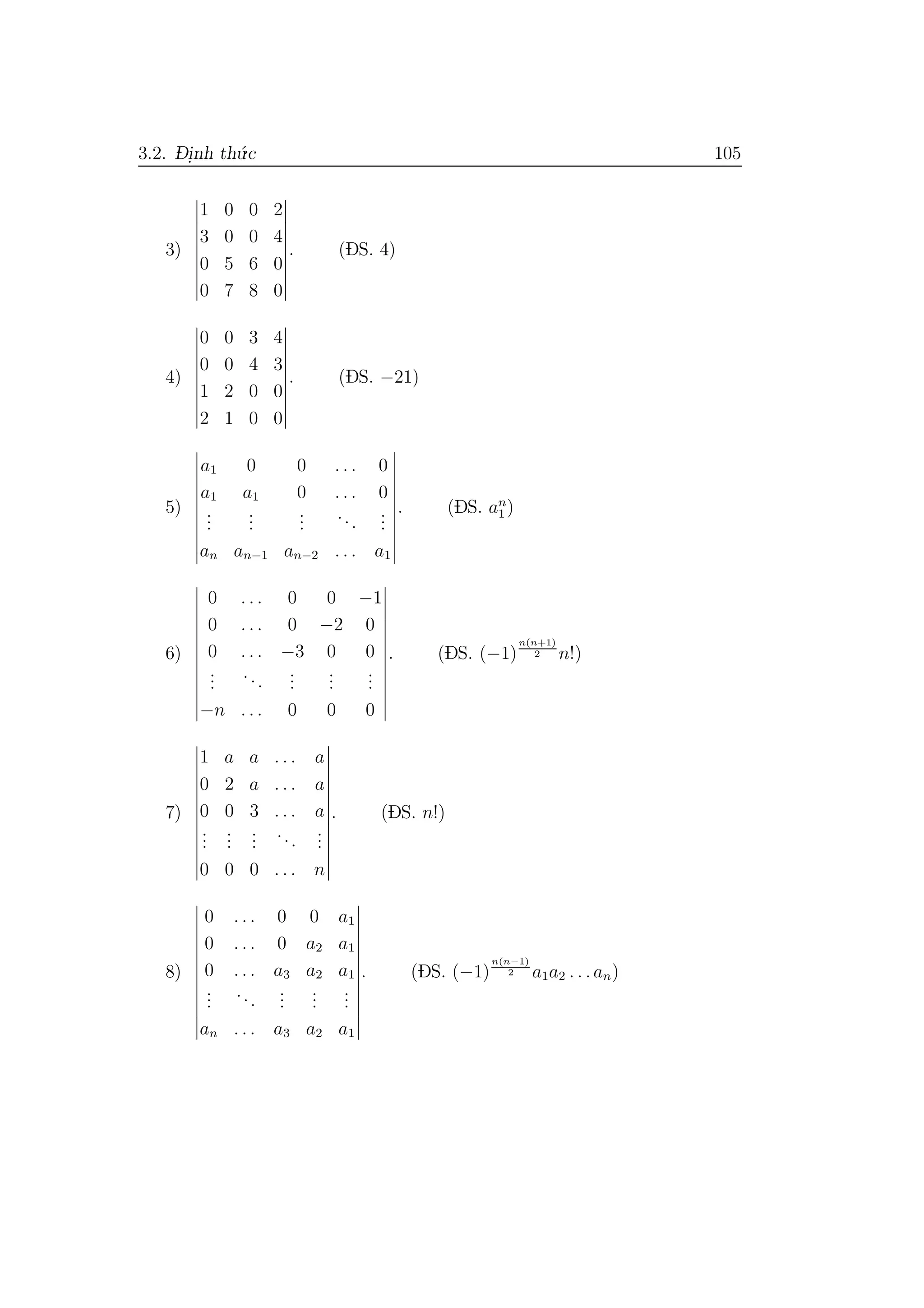 3.2. D- i.nh th´u.c 105
3)
1 0 0 2
3 0 0 4
0 5 6 0
0 7 8 0
. (DS. 4)
4)
0 0 3 4
0 0 4 3
1 2 0 0
2 1 0 0
. (DS. −21)
5)
a1 0 0 . . . 0
a1 a1 0 . . . 0
...
...
...
...
...
an an−1 an−2 . . . a1
. (DS. an
1 )
6)
0 . . . 0 0 −1
0 . . . 0 −2 0
0 . . . −3 0 0
...
...
...
...
...
−n . . . 0 0 0
. (DS. (−1)
n(n+1)
2 n!)
7)
1 a a . . . a
0 2 a . . . a
0 0 3 . . . a
...
...
...
...
...
0 0 0 . . . n
. (DS. n!)
8)
0 . . . 0 0 a1
0 . . . 0 a2 a1
0 . . . a3 a2 a1
...
...
...
...
...
an . . . a3 a2 a1
. (DS. (−1)
n(n−1)
2 a1a2 . . .an)
 