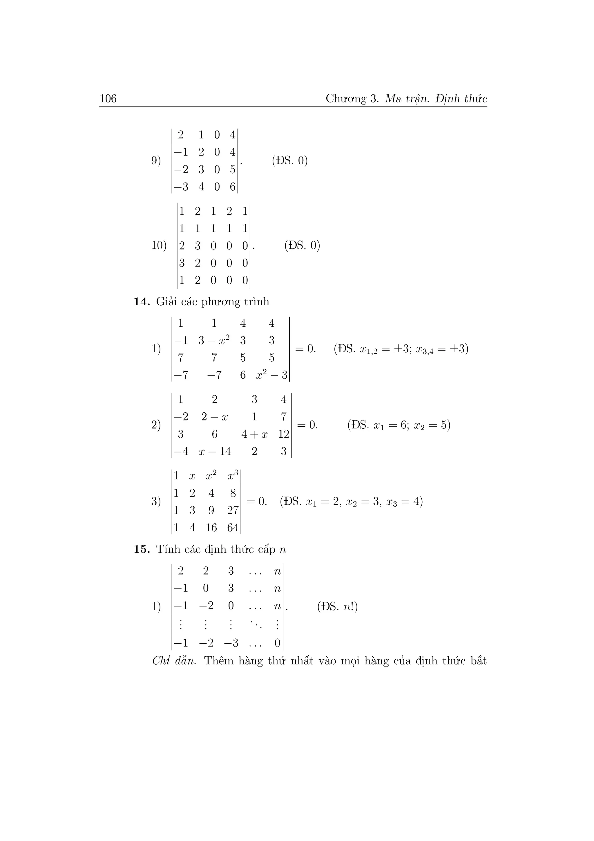 106 Chu.o.ng 3. Ma trˆa.n. D- i.nh th´u.c
9)
2 1 0 4
−1 2 0 4
−2 3 0 5
−3 4 0 6
. (DS. 0)
10)
1 2 1 2 1
1 1 1 1 1
2 3 0 0 0
3 2 0 0 0
1 2 0 0 0
. (DS. 0)
14. Gia’i c´ac phu.o.ng tr`ınh
1)
1 1 4 4
−1 3 − x2
3 3
7 7 5 5
−7 −7 6 x2
− 3
= 0. (DS. x1,2 = ±3; x3,4 = ±3)
2)
1 2 3 4
−2 2 − x 1 7
3 6 4 + x 12
−4 x − 14 2 3
= 0. (DS. x1 = 6; x2 = 5)
3)
1 x x2
x3
1 2 4 8
1 3 9 27
1 4 16 64
= 0. (DS. x1 = 2, x2 = 3, x3 = 4)
15. T´ınh c´ac di.nh th´u.c cˆa´p n
1)
2 2 3 . . . n
−1 0 3 . . . n
−1 −2 0 . . . n
...
...
...
...
...
−1 −2 −3 . . . 0
. (DS. n!)
Chı’ dˆa˜n. Thˆem h`ang th´u. nhˆa´t v`ao mo.i h`ang cu’a di.nh th´u.c b˘a´t
 