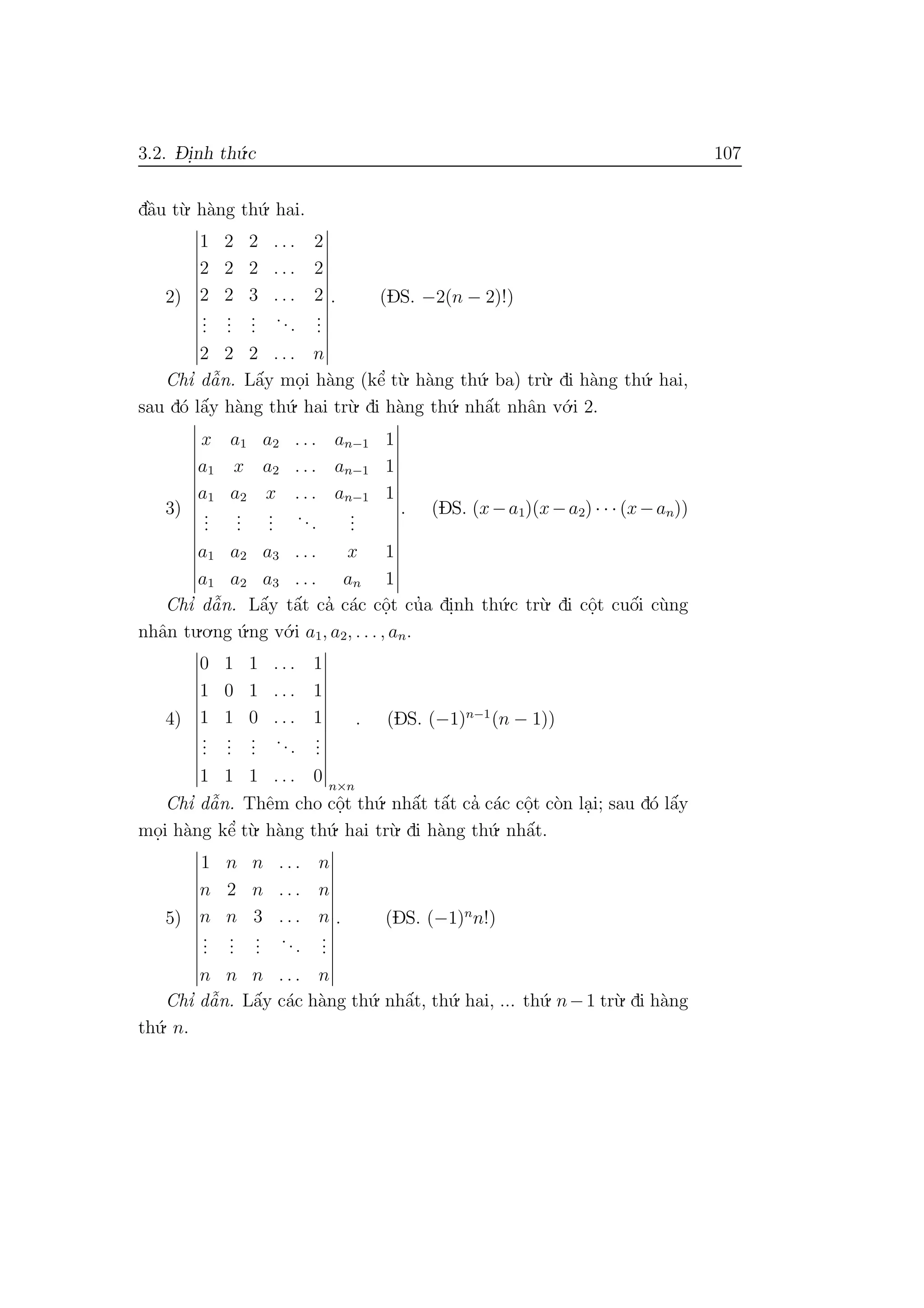 3.2. D- i.nh th´u.c 107
dˆa`u t`u. h`ang th´u. hai.
2)
1 2 2 . . . 2
2 2 2 . . . 2
2 2 3 . . . 2
...
...
...
...
...
2 2 2 . . . n
. (DS. −2(n − 2)!)
Chı’ dˆa˜n. Lˆa´y mo.i h`ang (kˆe’ t`u. h`ang th´u. ba) tr`u. di h`ang th´u. hai,
sau d´o lˆa´y h`ang th´u. hai tr`u. di h`ang th´u. nhˆa´t nhˆan v´o.i 2.
3)
x a1 a2 . . . an−1 1
a1 x a2 . . . an−1 1
a1 a2 x . . . an−1 1
...
...
...
...
...
a1 a2 a3 . . . x 1
a1 a2 a3 . . . an 1
. (DS. (x−a1)(x−a2) · · · (x−an))
Chı’ dˆa˜n. Lˆa´y tˆa´t ca’ c´ac cˆo.t cu’a di.nh th´u.c tr`u. di cˆo.t cuˆo´i c`ung
nhˆan tu.o.ng ´u.ng v´o.i a1, a2, . . . , an.
4)
0 1 1 . . . 1
1 0 1 . . . 1
1 1 0 . . . 1
...
...
...
...
...
1 1 1 . . . 0 n×n
. (DS. (−1)n−1
(n − 1))
Chı’ dˆa˜n. Thˆem cho cˆo.t th´u. nhˆa´t tˆa´t ca’ c´ac cˆo.t c`on la.i; sau d´o lˆa´y
mo.i h`ang kˆe’ t`u. h`ang th´u. hai tr`u. di h`ang th´u. nhˆa´t.
5)
1 n n . . . n
n 2 n . . . n
n n 3 . . . n
...
...
...
...
...
n n n . . . n
. (DS. (−1)n
n!)
Chı’ dˆa˜n. Lˆa´y c´ac h`ang th´u. nhˆa´t, th´u. hai, ... th´u. n−1 tr`u. di h`ang
th´u. n.
 