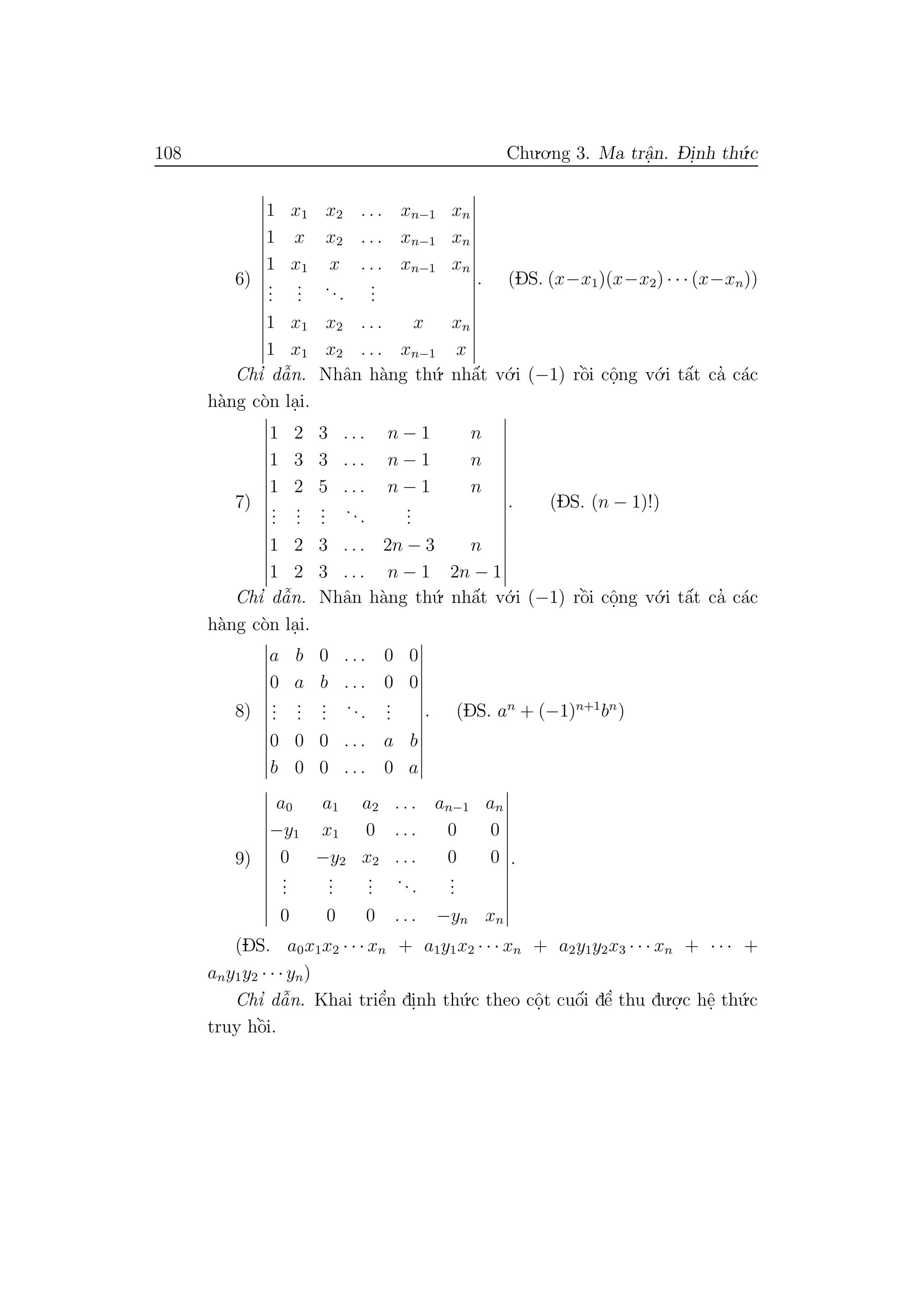 108 Chu.o.ng 3. Ma trˆa.n. D- i.nh th´u.c
6)
1 x1 x2 . . . xn−1 xn
1 x x2 . . . xn−1 xn
1 x1 x . . . xn−1 xn
...
...
...
...
1 x1 x2 . . . x xn
1 x1 x2 . . . xn−1 x
. (DS. (x−x1)(x−x2) · · · (x−xn))
Chı’ dˆa˜n. Nhˆan h`ang th´u. nhˆa´t v´o.i (−1) rˆo`i cˆo.ng v´o.i tˆa´t ca’ c´ac
h`ang c`on la.i.
7)
1 2 3 . . . n − 1 n
1 3 3 . . . n − 1 n
1 2 5 . . . n − 1 n
...
...
...
...
...
1 2 3 . . . 2n − 3 n
1 2 3 . . . n − 1 2n − 1
. (DS. (n − 1)!)
Chı’ dˆa˜n. Nhˆan h`ang th´u. nhˆa´t v´o.i (−1) rˆo`i cˆo.ng v´o.i tˆa´t ca’ c´ac
h`ang c`on la.i.
8)
a b 0 . . . 0 0
0 a b . . . 0 0
...
...
...
...
...
0 0 0 . . . a b
b 0 0 . . . 0 a
. (DS. an
+ (−1)n+1
bn
)
9)
a0 a1 a2 . . . an−1 an
−y1 x1 0 . . . 0 0
0 −y2 x2 . . . 0 0
...
...
...
...
...
0 0 0 . . . −yn xn
.
(DS. a0x1x2 · · · xn + a1y1x2 · · · xn + a2y1y2x3 · · · xn + · · · +
any1y2 · · · yn)
Chı’ dˆa˜n. Khai triˆe’n di.nh th´u.c theo cˆo.t cuˆo´i dˆe’ thu du.o.
.c hˆe. th´u.c
truy hˆo`i.
 