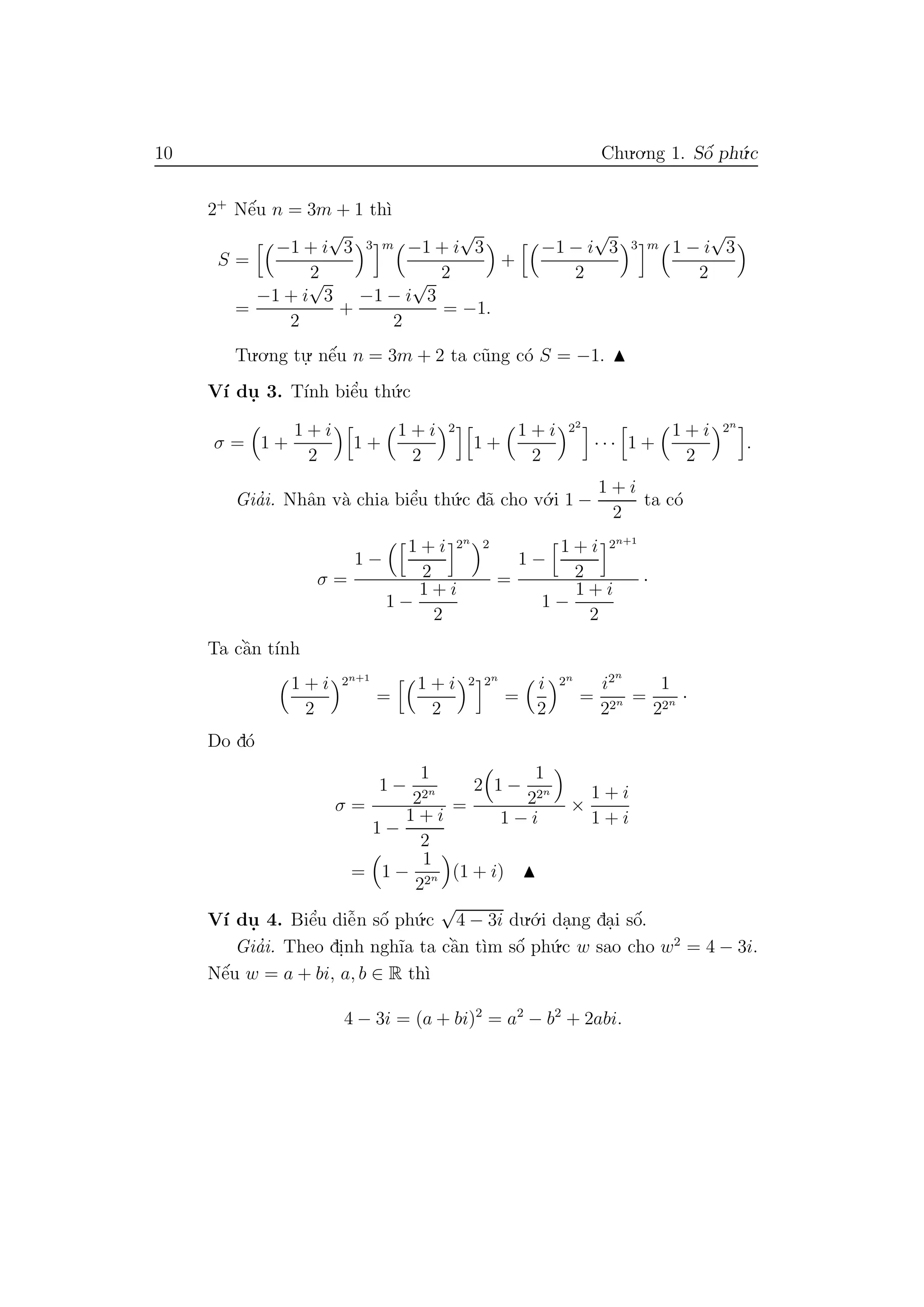 10 Chu.o.ng 1. Sˆo´ ph´u.c
2+
Nˆe´u n = 3m + 1 th`ı
S =
−1 + i
√
3
2
3 m −1 + i
√
3
2
+
−1 − i
√
3
2
3 m 1 − i
√
3
2
=
−1 + i
√
3
2
+
−1 − i
√
3
2
= −1.
Tu.o.ng tu.
. nˆe´u n = 3m + 2 ta c˜ung c´o S = −1.
V´ı du. 3. T´ınh biˆe’u th´u.c
σ = 1 +
1 + i
2
1 +
1 + i
2
2
1 +
1 + i
2
22
· · · 1 +
1 + i
2
2n
.
Gia’i. Nhˆan v`a chia biˆe’u th´u.c d˜a cho v´o.i 1 −
1 + i
2
ta c´o
σ =
1 −
1 + i
2
2n 2
1 −
1 + i
2
=
1 −
1 + i
2
2n+1
1 −
1 + i
2
·
Ta cˆa`n t´ınh
1 + i
2
2n+1
=
1 + i
2
2 2n
=
i
2
2n
=
i2n
22n =
1
22n ·
Do d´o
σ =
1 −
1
22n
1 −
1 + i
2
=
2 1 −
1
22n
1 − i
×
1 + i
1 + i
= 1 −
1
22n (1 + i)
V´ı du. 4. Biˆe’u diˆe˜n sˆo´ ph´u.c
√
4 − 3i du.´o.i da.ng da.i sˆo´.
Gia’i. Theo di.nh ngh˜ıa ta cˆa`n t`ım sˆo´ ph´u.c w sao cho w2
= 4 − 3i.
Nˆe´u w = a + bi, a, b ∈ R th`ı
4 − 3i = (a + bi)2
= a2
− b2
+ 2abi.
 