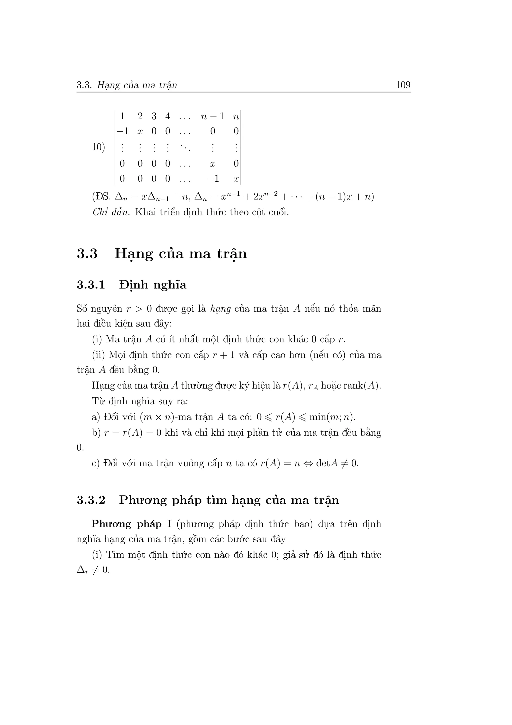 3.3. Ha.ng cu’a ma trˆa.n 109
10)
1 2 3 4 . . . n − 1 n
−1 x 0 0 . . . 0 0
...
...
...
...
...
...
...
0 0 0 0 . . . x 0
0 0 0 0 . . . −1 x
(DS. ∆n = x∆n−1 + n, ∆n = xn−1
+ 2xn−2
+ · · · + (n − 1)x + n)
Chı’ dˆa˜n. Khai triˆe’n di.nh th´u.c theo cˆo.t cuˆo´i.
3.3 Ha.ng cu’a ma trˆa.n
3.3.1 D- i.nh ngh˜ıa
Sˆo´ nguyˆen r > 0 du.o.
.c go.i l`a ha. ng cu’a ma trˆa.n A nˆe´u n´o tho’a m˜an
hai diˆe`u kiˆe.n sau dˆay:
(i) Ma trˆa.n A c´o ´ıt nhˆa´t mˆo.t di.nh th´u.c con kh´ac 0 cˆa´p r.
(ii) Mo.i di.nh th´u.c con cˆa´p r + 1 v`a cˆa´p cao ho.n (nˆe´u c´o) cu’a ma
trˆa.n A dˆe`u b˘a`ng 0.
Ha.ng cu’a ma trˆa.n A thu.`o.ng du.o.
.c k´y hiˆe.u l`a r(A), rA ho˘a.c rank(A).
T`u. di.nh ngh˜ıa suy ra:
a) Dˆo´i v´o.i (m × n)-ma trˆa.n A ta c´o: 0 r(A) min(m; n).
b) r = r(A) = 0 khi v`a chı’ khi mo.i phˆa`n tu.’ cu’a ma trˆa.n dˆe`u b˘a`ng
0.
c) Dˆo´i v´o.i ma trˆa.n vuˆong cˆa´p n ta c´o r(A) = n ⇔ detA = 0.
3.3.2 Phu.o.ng ph´ap t`ım ha.ng cu’a ma trˆa.n
Phu.o.ng ph´ap I (phu.o.ng ph´ap di.nh th´u.c bao) du.
.a trˆen di.nh
ngh˜ıa ha.ng cu’a ma trˆa.n, gˆo`m c´ac bu.´o.c sau dˆay
(i) T`ım mˆo.t di.nh th´u.c con n`ao d´o kh´ac 0; gia’ su.’ d´o l`a di.nh th´u.c
∆r = 0.
 