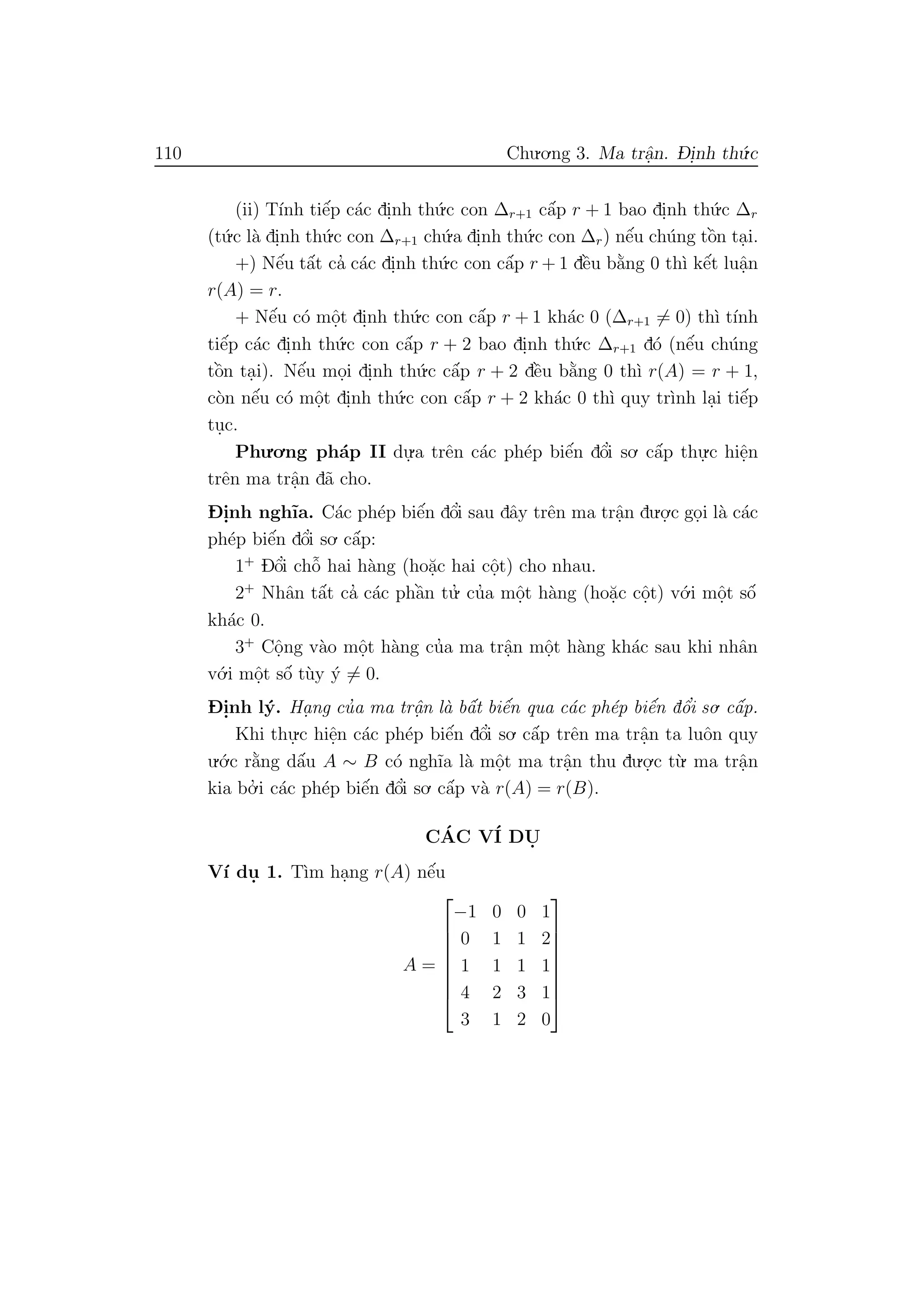 110 Chu.o.ng 3. Ma trˆa.n. D- i.nh th´u.c
(ii) T´ınh tiˆe´p c´ac di.nh th´u.c con ∆r+1 cˆa´p r + 1 bao di.nh th´u.c ∆r
(t´u.c l`a di.nh th´u.c con ∆r+1 ch´u.a di.nh th´u.c con ∆r) nˆe´u ch´ung tˆo`n ta.i.
+) Nˆe´u tˆa´t ca’ c´ac di.nh th´u.c con cˆa´p r + 1 dˆe`u b˘a`ng 0 th`ı kˆe´t luˆa.n
r(A) = r.
+ Nˆe´u c´o mˆo.t di.nh th´u.c con cˆa´p r + 1 kh´ac 0 (∆r+1 = 0) th`ı t´ınh
tiˆe´p c´ac di.nh th´u.c con cˆa´p r + 2 bao di.nh th´u.c ∆r+1 d´o (nˆe´u ch´ung
tˆo`n ta.i). Nˆe´u mo.i di.nh th´u.c cˆa´p r + 2 dˆe`u b˘a`ng 0 th`ı r(A) = r + 1,
c`on nˆe´u c´o mˆo.t di.nh th´u.c con cˆa´p r + 2 kh´ac 0 th`ı quy tr`ınh la.i tiˆe´p
tu.c.
Phu.o.ng ph´ap II du.
.a trˆen c´ac ph´ep biˆe´n dˆo’i so. cˆa´p thu.
.c hiˆe.n
trˆen ma trˆa.n d˜a cho.
D- i.nh ngh˜ıa. C´ac ph´ep biˆe´n dˆo’i sau dˆay trˆen ma trˆa.n du.o.
.c go.i l`a c´ac
ph´ep biˆe´n dˆo’i so. cˆa´p:
1+
Dˆo’i chˆo˜ hai h`ang (ho˘a.c hai cˆo.t) cho nhau.
2+
Nhˆan tˆa´t ca’ c´ac phˆa`n tu.’ cu’a mˆo.t h`ang (ho˘a.c cˆo.t) v´o.i mˆo.t sˆo´
kh´ac 0.
3+
Cˆo.ng v`ao mˆo.t h`ang cu’a ma trˆa.n mˆo.t h`ang kh´ac sau khi nhˆan
v´o.i mˆo.t sˆo´ t`uy ´y = 0.
D- i.nh l´y. Ha. ng cu’a ma trˆa.n l`a bˆa´t biˆe´n qua c´ac ph´ep biˆe´n dˆo’i so. cˆa´p.
Khi thu.
.c hiˆe.n c´ac ph´ep biˆe´n dˆo’i so. cˆa´p trˆen ma trˆa.n ta luˆon quy
u.´o.c r˘a`ng dˆa´u A ∼ B c´o ngh˜ıa l`a mˆo.t ma trˆa.n thu du.o.
.c t`u. ma trˆa.n
kia bo.’ i c´ac ph´ep biˆe´n dˆo’i so. cˆa´p v`a r(A) = r(B).
C´AC V´I DU.
V´ı du. 1. T`ım ha.ng r(A) nˆe´u
A =








−1 0 0 1
0 1 1 2
1 1 1 1
4 2 3 1
3 1 2 0








 