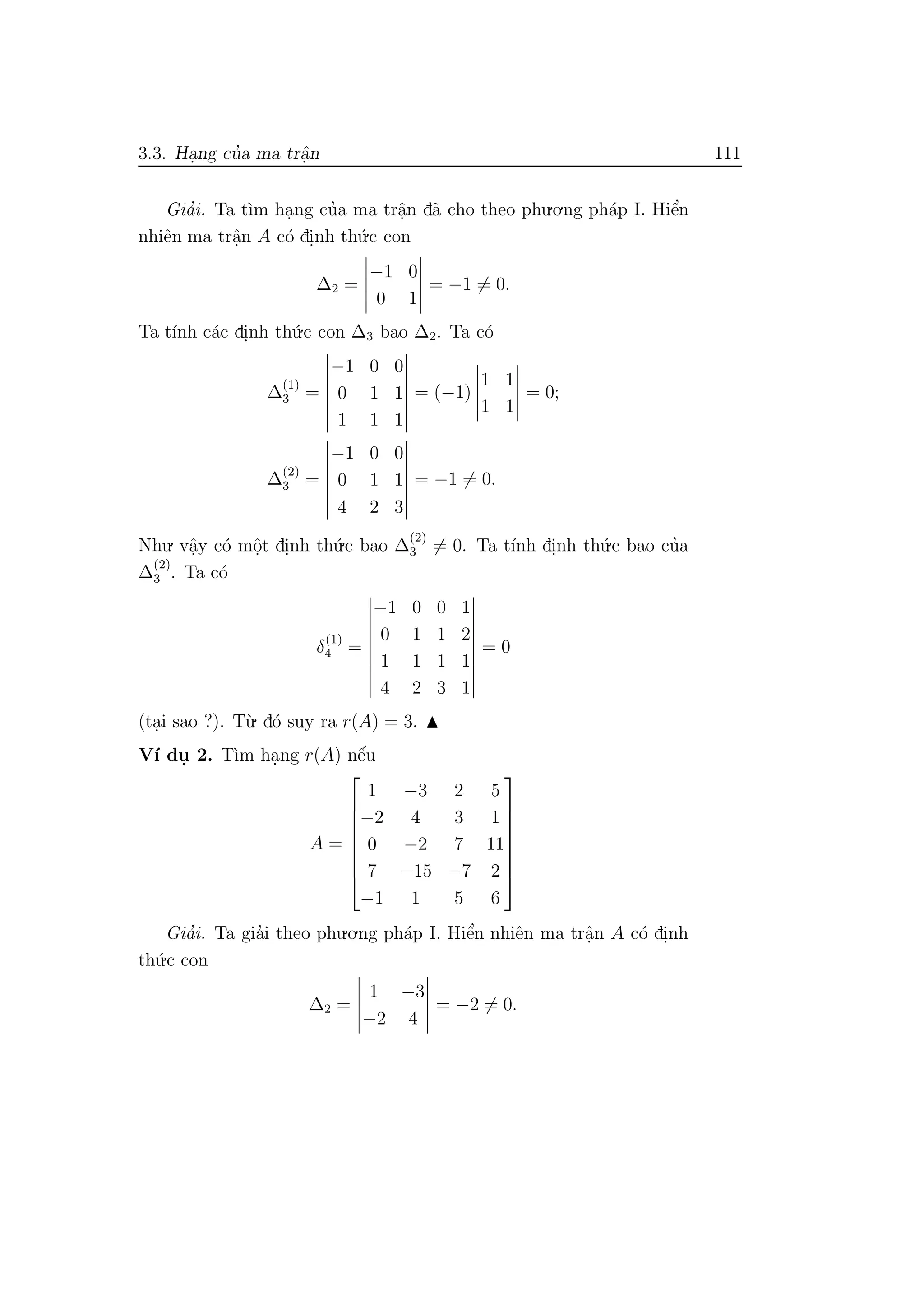 3.3. Ha.ng cu’a ma trˆa.n 111
Gia’i. Ta t`ım ha.ng cu’a ma trˆa.n d˜a cho theo phu.o.ng ph´ap I. Hiˆe’n
nhiˆen ma trˆa.n A c´o di.nh th´u.c con
∆2 =
−1 0
0 1
= −1 = 0.
Ta t´ınh c´ac di.nh th´u.c con ∆3 bao ∆2. Ta c´o
∆
(1)
3 =
−1 0 0
0 1 1
1 1 1
= (−1)
1 1
1 1
= 0;
∆(2)
3 =
−1 0 0
0 1 1
4 2 3
= −1 = 0.
Nhu. vˆa.y c´o mˆo.t di.nh th´u.c bao ∆
(2)
3 = 0. Ta t´ınh di.nh th´u.c bao cu’a
∆
(2)
3 . Ta c´o
δ
(1)
4 =
−1 0 0 1
0 1 1 2
1 1 1 1
4 2 3 1
= 0
(ta.i sao ?). T`u. d´o suy ra r(A) = 3.
V´ı du. 2. T`ım ha.ng r(A) nˆe´u
A =








1 −3 2 5
−2 4 3 1
0 −2 7 11
7 −15 −7 2
−1 1 5 6








Gia’i. Ta gia’i theo phu.o.ng ph´ap I. Hiˆe’n nhiˆen ma trˆa.n A c´o di.nh
th´u.c con
∆2 =
1 −3
−2 4
= −2 = 0.
 