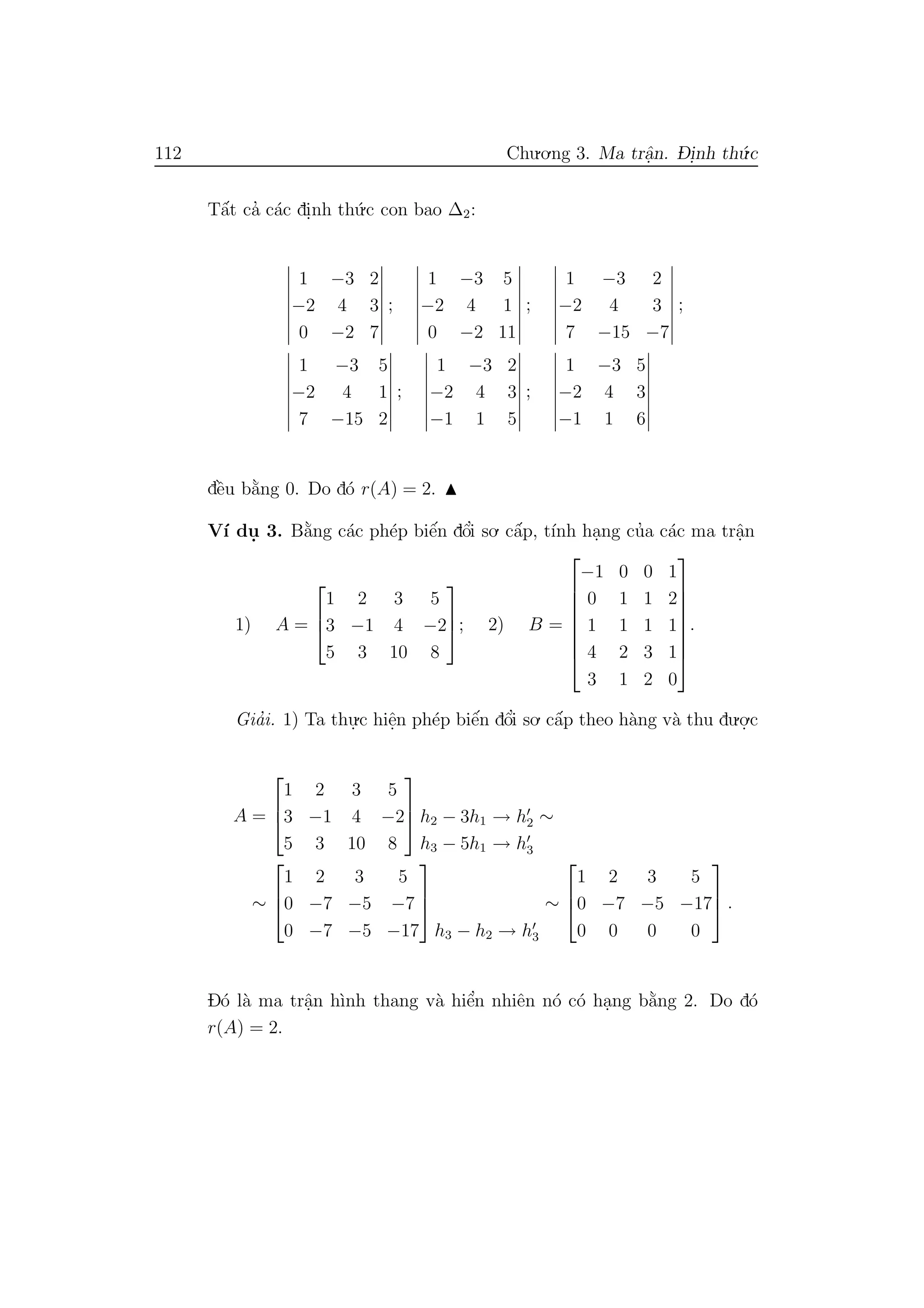 112 Chu.o.ng 3. Ma trˆa.n. D- i.nh th´u.c
Tˆa´t ca’ c´ac di.nh th´u.c con bao ∆2:
1 −3 2
−2 4 3
0 −2 7
;
1 −3 5
−2 4 1
0 −2 11
;
1 −3 2
−2 4 3
7 −15 −7
;
1 −3 5
−2 4 1
7 −15 2
;
1 −3 2
−2 4 3
−1 1 5
;
1 −3 5
−2 4 3
−1 1 6
dˆe`u b˘a`ng 0. Do d´o r(A) = 2.
V´ı du. 3. B˘a`ng c´ac ph´ep biˆe´n dˆo’i so. cˆa´p, t´ınh ha.ng cu’a c´ac ma trˆa.n
1) A =



1 2 3 5
3 −1 4 −2
5 3 10 8


; 2) B =








−1 0 0 1
0 1 1 2
1 1 1 1
4 2 3 1
3 1 2 0








.
Gia’i. 1) Ta thu.
.c hiˆe.n ph´ep biˆe´n dˆo’i so. cˆa´p theo h`ang v`a thu du.o.
.c
A =



1 2 3 5
3 −1 4 −2
5 3 10 8


 h2 − 3h1 → h2
h3 − 5h1 → h3
∼
∼



1 2 3 5
0 −7 −5 −7
0 −7 −5 −17



h3 − h2 → h3
∼



1 2 3 5
0 −7 −5 −17
0 0 0 0


 .
D´o l`a ma trˆa.n h`ınh thang v`a hiˆe’n nhiˆen n´o c´o ha.ng b˘a`ng 2. Do d´o
r(A) = 2.
 