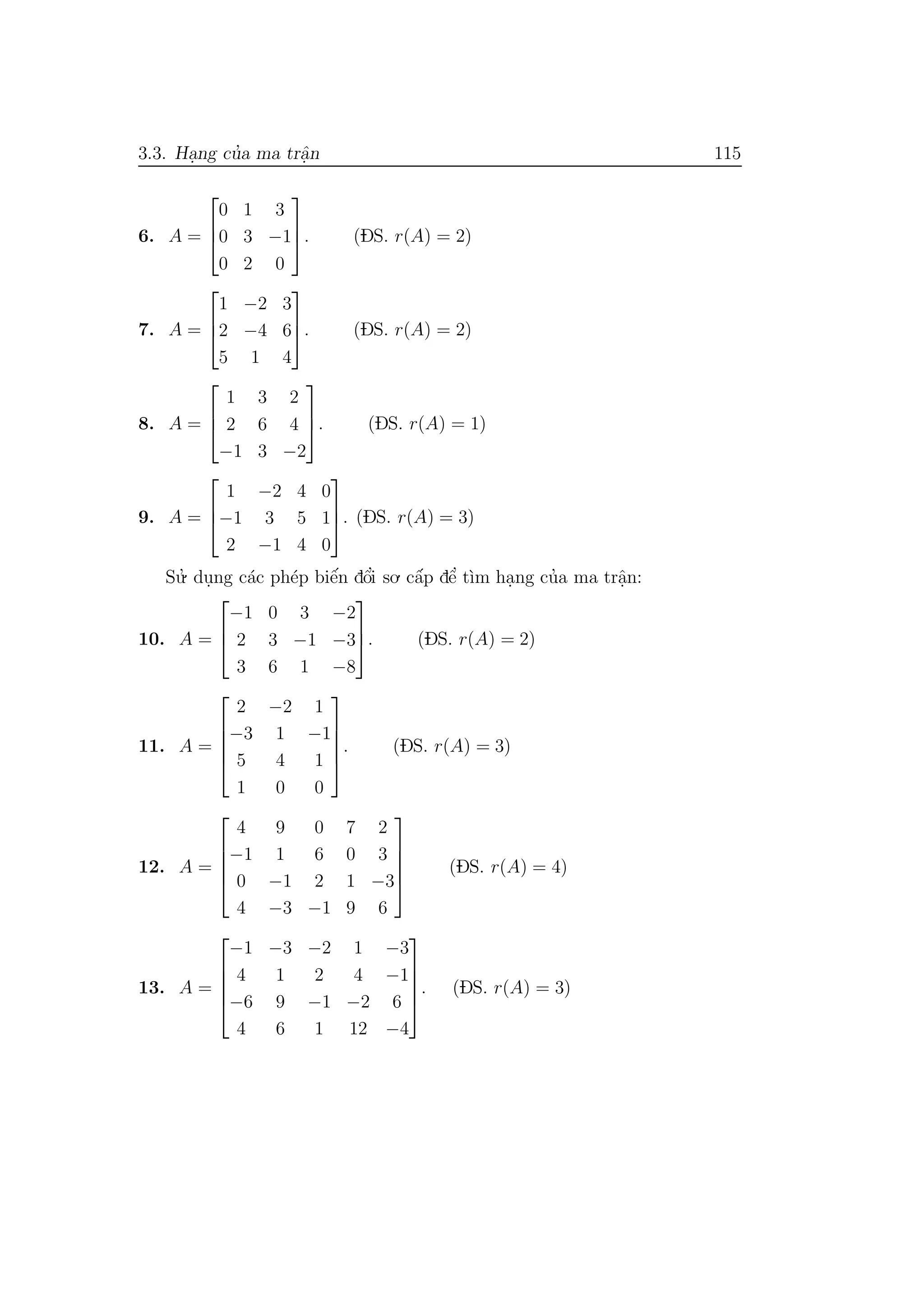 3.3. Ha.ng cu’a ma trˆa.n 115
6. A =



0 1 3
0 3 −1
0 2 0


. (DS. r(A) = 2)
7. A =



1 −2 3
2 −4 6
5 1 4


. (DS. r(A) = 2)
8. A =



1 3 2
2 6 4
−1 3 −2


. (DS. r(A) = 1)
9. A =



1 −2 4 0
−1 3 5 1
2 −1 4 0


. (DS. r(A) = 3)
Su.’ du.ng c´ac ph´ep biˆe´n dˆo’i so. cˆa´p dˆe’ t`ım ha.ng cu’a ma trˆa.n:
10. A =



−1 0 3 −2
2 3 −1 −3
3 6 1 −8


. (DS. r(A) = 2)
11. A =





2 −2 1
−3 1 −1
5 4 1
1 0 0





. (DS. r(A) = 3)
12. A =





4 9 0 7 2
−1 1 6 0 3
0 −1 2 1 −3
4 −3 −1 9 6





(DS. r(A) = 4)
13. A =





−1 −3 −2 1 −3
4 1 2 4 −1
−6 9 −1 −2 6
4 6 1 12 −4





. (DS. r(A) = 3)
 