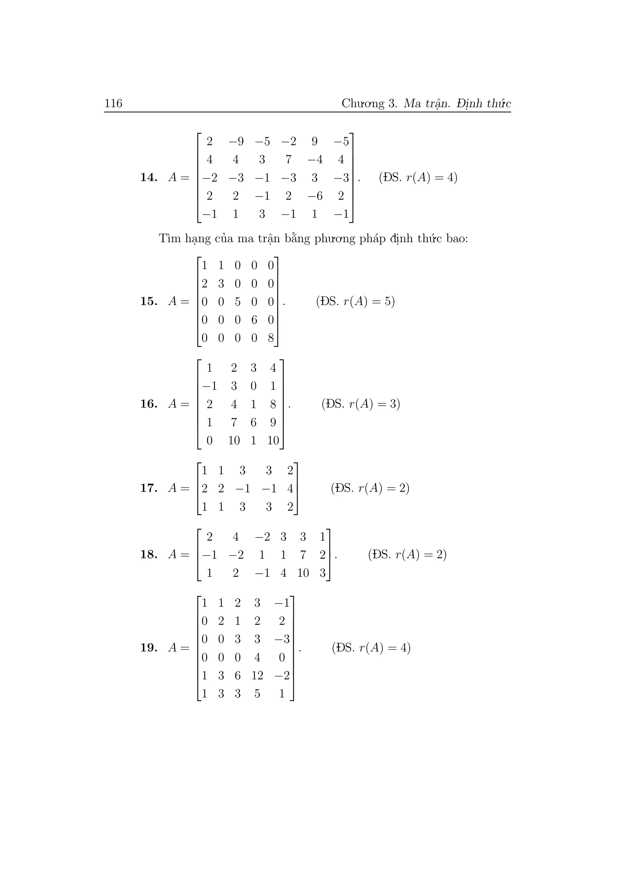 116 Chu.o.ng 3. Ma trˆa.n. D- i.nh th´u.c
14. A =








2 −9 −5 −2 9 −5
4 4 3 7 −4 4
−2 −3 −1 −3 3 −3
2 2 −1 2 −6 2
−1 1 3 −1 1 −1








. (DS. r(A) = 4)
T`ım ha.ng cu’a ma trˆa.n b˘a`ng phu.o.ng ph´ap di.nh th´u.c bao:
15. A =








1 1 0 0 0
2 3 0 0 0
0 0 5 0 0
0 0 0 6 0
0 0 0 0 8








. (DS. r(A) = 5)
16. A =








1 2 3 4
−1 3 0 1
2 4 1 8
1 7 6 9
0 10 1 10








. (DS. r(A) = 3)
17. A =



1 1 3 3 2
2 2 −1 −1 4
1 1 3 3 2


 (DS. r(A) = 2)
18. A =



2 4 −2 3 3 1
−1 −2 1 1 7 2
1 2 −1 4 10 3


. (DS. r(A) = 2)
19. A =










1 1 2 3 −1
0 2 1 2 2
0 0 3 3 −3
0 0 0 4 0
1 3 6 12 −2
1 3 3 5 1










. (DS. r(A) = 4)
 