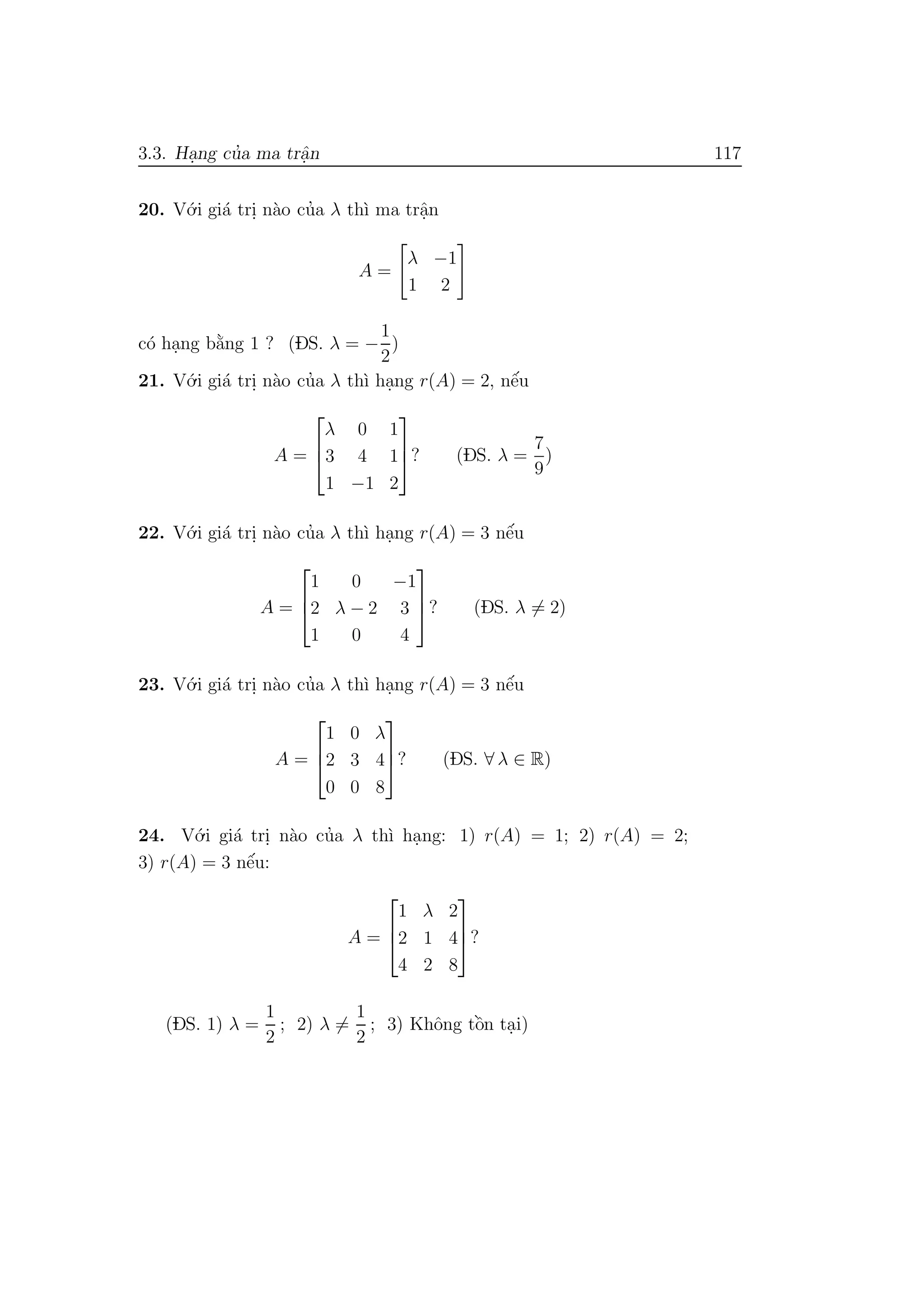 3.3. Ha.ng cu’a ma trˆa.n 117
20. V´o.i gi´a tri. n`ao cu’a λ th`ı ma trˆa.n
A =
λ −1
1 2
c´o ha.ng b˘a`ng 1 ? (DS. λ = −
1
2
)
21. V´o.i gi´a tri. n`ao cu’a λ th`ı ha.ng r(A) = 2, nˆe´u
A =



λ 0 1
3 4 1
1 −1 2


? (DS. λ =
7
9
)
22. V´o.i gi´a tri. n`ao cu’a λ th`ı ha.ng r(A) = 3 nˆe´u
A =



1 0 −1
2 λ − 2 3
1 0 4


? (DS. λ = 2)
23. V´o.i gi´a tri. n`ao cu’a λ th`ı ha.ng r(A) = 3 nˆe´u
A =



1 0 λ
2 3 4
0 0 8


? (DS. ∀ λ ∈ R)
24. V´o.i gi´a tri. n`ao cu’a λ th`ı ha.ng: 1) r(A) = 1; 2) r(A) = 2;
3) r(A) = 3 nˆe´u:
A =



1 λ 2
2 1 4
4 2 8


?
(DS. 1) λ =
1
2
; 2) λ =
1
2
; 3) Khˆong tˆo`n ta.i)
 