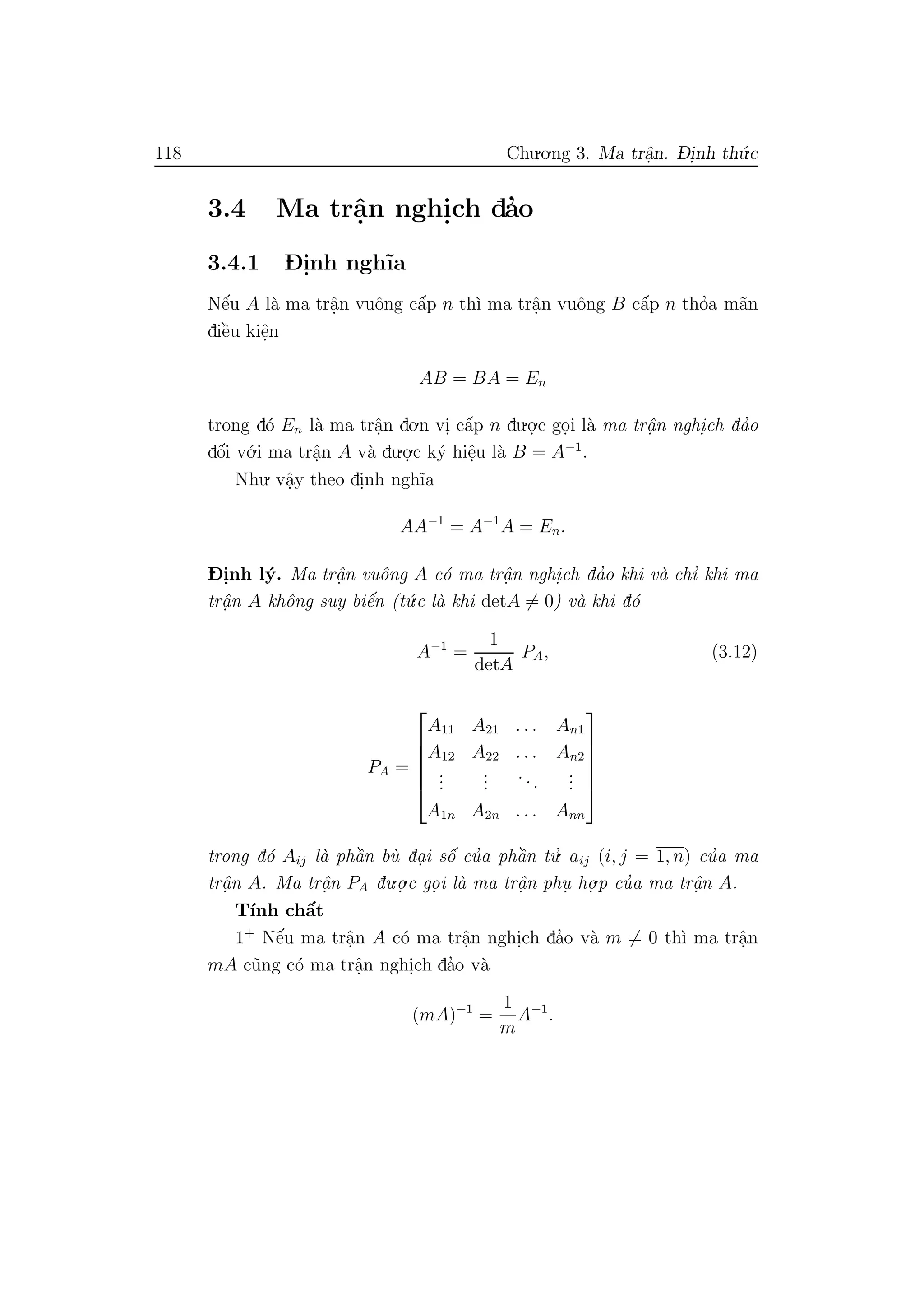 118 Chu.o.ng 3. Ma trˆa.n. D- i.nh th´u.c
3.4 Ma trˆa.n nghi.ch da’o
3.4.1 D- i.nh ngh˜ıa
Nˆe´u A l`a ma trˆa.n vuˆong cˆa´p n th`ı ma trˆa.n vuˆong B cˆa´p n tho’a m˜an
diˆe`u kiˆe.n
AB = BA = En
trong d´o En l`a ma trˆa.n do.n vi. cˆa´p n du.o.
.c go.i l`a ma trˆa. n nghi.ch da’o
dˆo´i v´o.i ma trˆa.n A v`a du.o.
.c k´y hiˆe.u l`a B = A−1
.
Nhu. vˆa.y theo di.nh ngh˜ıa
AA−1
= A−1
A = En.
D- i.nh l´y. Ma trˆa. n vuˆong A c´o ma trˆa. n nghi.ch da’o khi v`a chı’ khi ma
trˆa. n A khˆong suy biˆe´n (t´u.c l`a khi detA = 0) v`a khi d´o
A−1
=
1
detA
PA, (3.12)
PA =






A11 A21 . . . An1
A12 A22 . . . An2
...
...
...
...
A1n A2n . . . Ann






trong d´o Aij l`a phˆa`n b`u da.i sˆo´ cu’a phˆa`n tu.’ aij (i, j = 1, n) cu’a ma
trˆa. n A. Ma trˆa.n PA du.o.
.c go. i l`a ma trˆa. n phu. ho.
.p cu’a ma trˆa.n A.
T´ınh chˆa´t
1+
Nˆe´u ma trˆa.n A c´o ma trˆa.n nghi.ch da’o v`a m = 0 th`ı ma trˆa.n
mA c˜ung c´o ma trˆa.n nghi.ch da’o v`a
(mA)−1
=
1
m
A−1
.
 