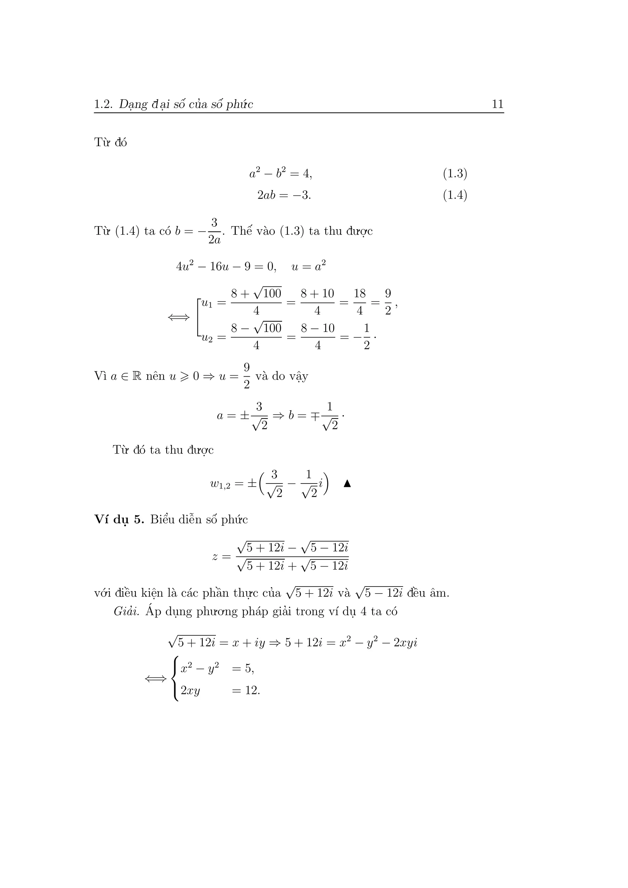 1.2. Da.ng da.i sˆo´ cu’a sˆo´ ph´u.c 11
T`u. d´o
a2
− b2
= 4, (1.3)
2ab = −3. (1.4)
T`u. (1.4) ta c´o b = −
3
2a
. Thˆe´ v`ao (1.3) ta thu du.o.
.c
4u2
− 16u − 9 = 0, u = a2
⇐⇒
u1 =
8 +
√
100
4
=
8 + 10
4
=
18
4
=
9
2
,
u2 =
8 −
√
100
4
=
8 − 10
4
= −
1
2
·
V`ı a ∈ R nˆen u 0 ⇒ u =
9
2
v`a do vˆa.y
a = ±
3
√
2
⇒ b =
1
√
2
·
T`u. d´o ta thu du.o.
.c
w1,2 = ±
3
√
2
−
1
√
2
i
V´ı du. 5. Biˆe’u diˆe˜n sˆo´ ph´u.c
z =
√
5 + 12i −
√
5 − 12i
√
5 + 12i +
√
5 − 12i
v´o.i diˆe`u kiˆe.n l`a c´ac phˆa`n thu.
.c cu’a
√
5 + 12i v`a
√
5 − 12i dˆe`u ˆam.
Gia’i. ´Ap du.ng phu.o.ng ph´ap gia’i trong v´ı du. 4 ta c´o
√
5 + 12i = x + iy ⇒ 5 + 12i = x2
− y2
− 2xyi
⇐⇒



x2
− y2
= 5,
2xy = 12.
 
