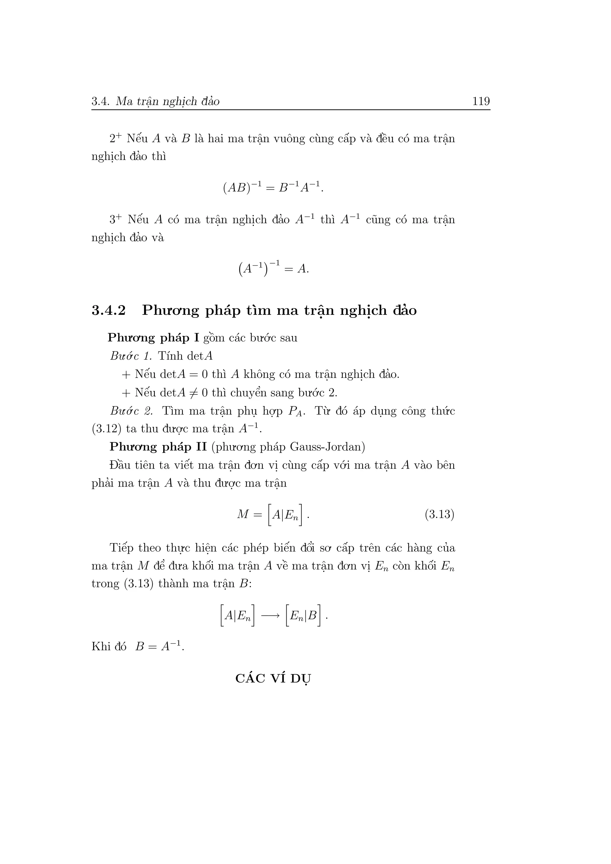 3.4. Ma trˆa.n nghi.ch da’o 119
2+
Nˆe´u A v`a B l`a hai ma trˆa.n vuˆong c`ung cˆa´p v`a dˆe`u c´o ma trˆa.n
nghi.ch da’o th`ı
(AB)−1
= B−1
A−1
.
3+
Nˆe´u A c´o ma trˆa.n nghi.ch da’o A−1
th`ı A−1
c˜ung c´o ma trˆa.n
nghi.ch da’o v`a
A−1 −1
= A.
3.4.2 Phu.o.ng ph´ap t`ım ma trˆa.n nghi.ch da’o
Phu.o.ng ph´ap I gˆo`m c´ac bu.´o.c sau
Bu.´o.c 1. T´ınh detA
+ Nˆe´u detA = 0 th`ı A khˆong c´o ma trˆa.n nghi.ch da’o.
+ Nˆe´u detA = 0 th`ı chuyˆe’n sang bu.´o.c 2.
Bu.´o.c 2. T`ım ma trˆa.n phu. ho.
.p PA. T`u. d´o ´ap du.ng cˆong th´u.c
(3.12) ta thu du.o.
.c ma trˆa.n A−1
.
Phu.o.ng ph´ap II (phu.o.ng ph´ap Gauss-Jordan)
Dˆa`u tiˆen ta viˆe´t ma trˆa.n do.n vi. c`ung cˆa´p v´o.i ma trˆa.n A v`ao bˆen
pha’i ma trˆa.n A v`a thu du.o.
.c ma trˆa.n
M = A|En . (3.13)
Tiˆe´p theo thu.
.c hiˆe.n c´ac ph´ep biˆe´n dˆo’i so. cˆa´p trˆen c´ac h`ang cu’a
ma trˆa.n M dˆe’ du.a khˆo´i ma trˆa.n A vˆe` ma trˆa.n do.n vi. En c`on khˆo´i En
trong (3.13) th`anh ma trˆa.n B:
A|En −→ En|B .
Khi d´o B = A−1
.
C´AC V´I DU.
 