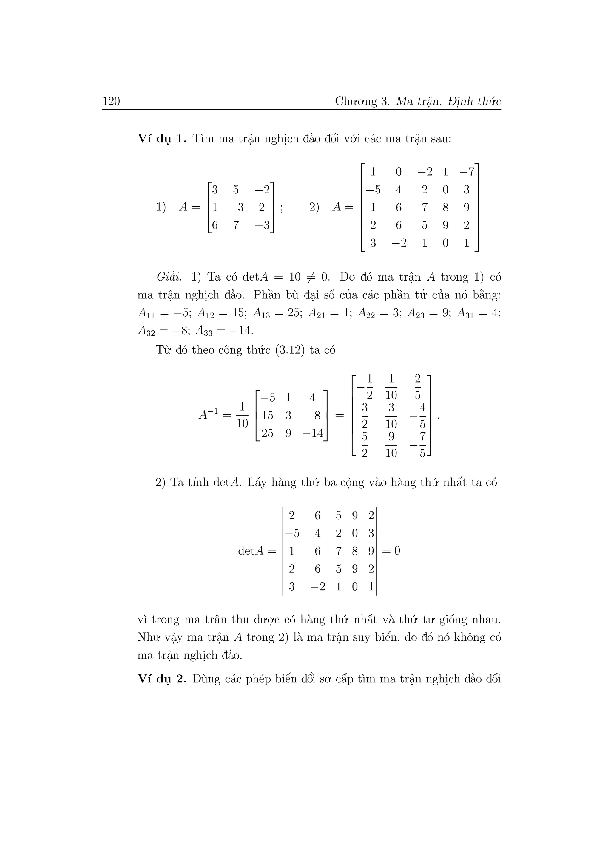 120 Chu.o.ng 3. Ma trˆa.n. D- i.nh th´u.c
V´ı du. 1. T`ım ma trˆa.n nghi.ch da’o dˆo´i v´o.i c´ac ma trˆa.n sau:
1) A =



3 5 −2
1 −3 2
6 7 −3


 ; 2) A =








1 0 −2 1 −7
−5 4 2 0 3
1 6 7 8 9
2 6 5 9 2
3 −2 1 0 1








Gia’i. 1) Ta c´o detA = 10 = 0. Do d´o ma trˆa.n A trong 1) c´o
ma trˆa.n nghi.ch da’o. Phˆa`n b`u da.i sˆo´ cu’a c´ac phˆa`n tu.’ cu’a n´o b˘a`ng:
A11 = −5; A12 = 15; A13 = 25; A21 = 1; A22 = 3; A23 = 9; A31 = 4;
A32 = −8; A33 = −14.
T`u. d´o theo cˆong th´u.c (3.12) ta c´o
A−1
=
1
10



−5 1 4
15 3 −8
25 9 −14


 =







−
1
2
1
10
2
5
3
2
3
10
−
4
5
5
2
9
10
−
7
5







.
2) Ta t´ınh detA. Lˆa´y h`ang th´u. ba cˆo.ng v`ao h`ang th´u. nhˆa´t ta c´o
detA =
2 6 5 9 2
−5 4 2 0 3
1 6 7 8 9
2 6 5 9 2
3 −2 1 0 1
= 0
v`ı trong ma trˆa.n thu du.o.
.c c´o h`ang th´u. nhˆa´t v`a th´u. tu. giˆo´ng nhau.
Nhu. vˆa.y ma trˆa.n A trong 2) l`a ma trˆa.n suy biˆe´n, do d´o n´o khˆong c´o
ma trˆa.n nghi.ch da’o.
V´ı du. 2. D`ung c´ac ph´ep biˆe´n dˆo’i so. cˆa´p t`ım ma trˆa.n nghi.ch da’o dˆo´i
 