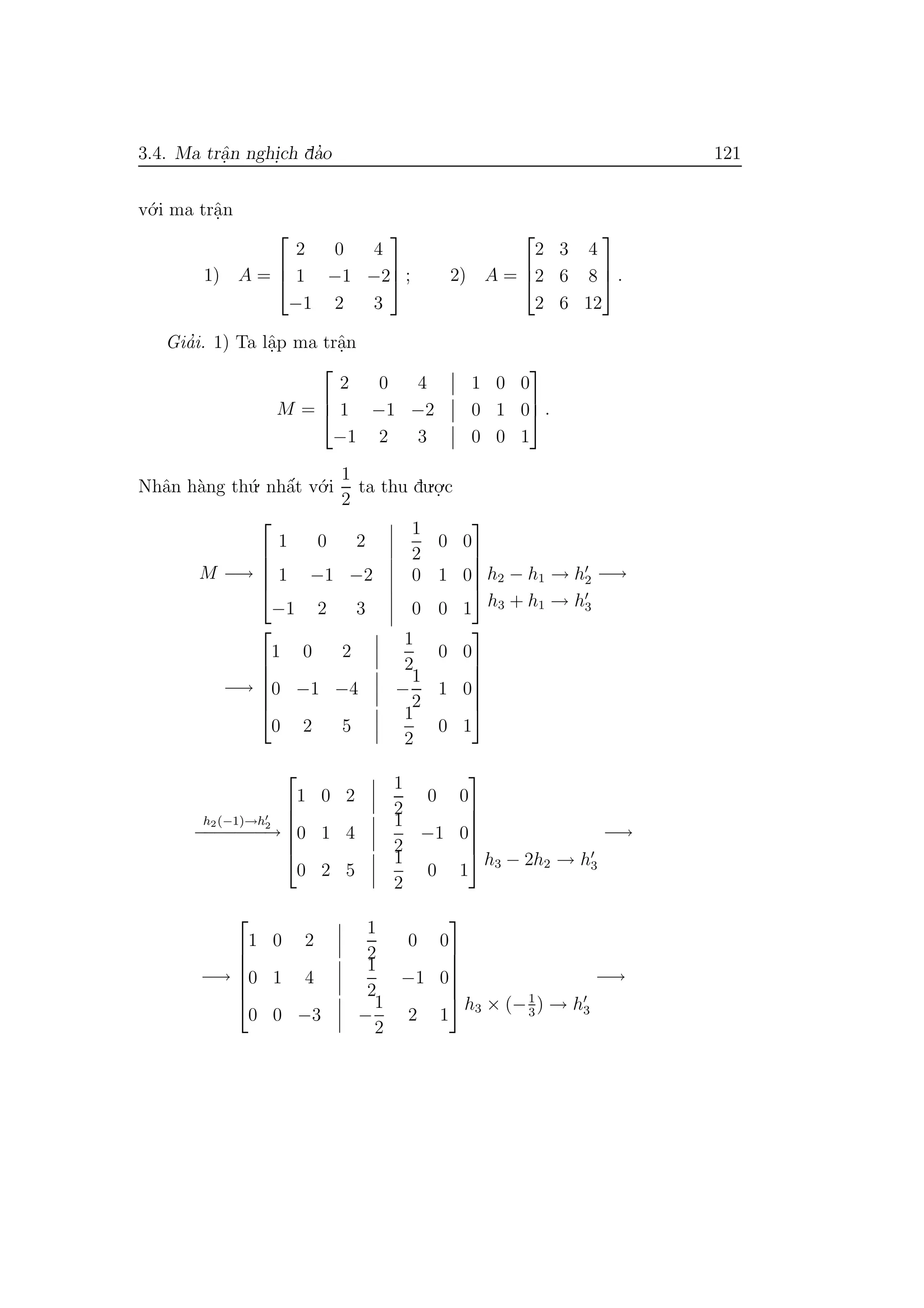 3.4. Ma trˆa.n nghi.ch da’o 121
v´o.i ma trˆa.n
1) A =



2 0 4
1 −1 −2
−1 2 3


 ; 2) A =



2 3 4
2 6 8
2 6 12


 .
Gia’i. 1) Ta lˆa.p ma trˆa.n
M =



2 0 4 1 0 0
1 −1 −2 0 1 0
−1 2 3 0 0 1


 .
Nhˆan h`ang th´u. nhˆa´t v´o.i
1
2
ta thu du.o.
.c
M −→





1 0 2
1
2
0 0
1 −1 −2 0 1 0
−1 2 3 0 0 1





h2 − h1 → h2
h3 + h1 → h3
−→
−→






1 0 2
1
2
0 0
0 −1 −4 −
1
2
1 0
0 2 5
1
2
0 1






h2(−1)→h2
−−−−−−−→






1 0 2
1
2
0 0
0 1 4
1
2
−1 0
0 2 5
1
2
0 1






h3 − 2h2 → h3
−→
−→






1 0 2
1
2
0 0
0 1 4
1
2
−1 0
0 0 −3 −
1
2
2 1






h3 × (−1
3
) → h3
−→
 