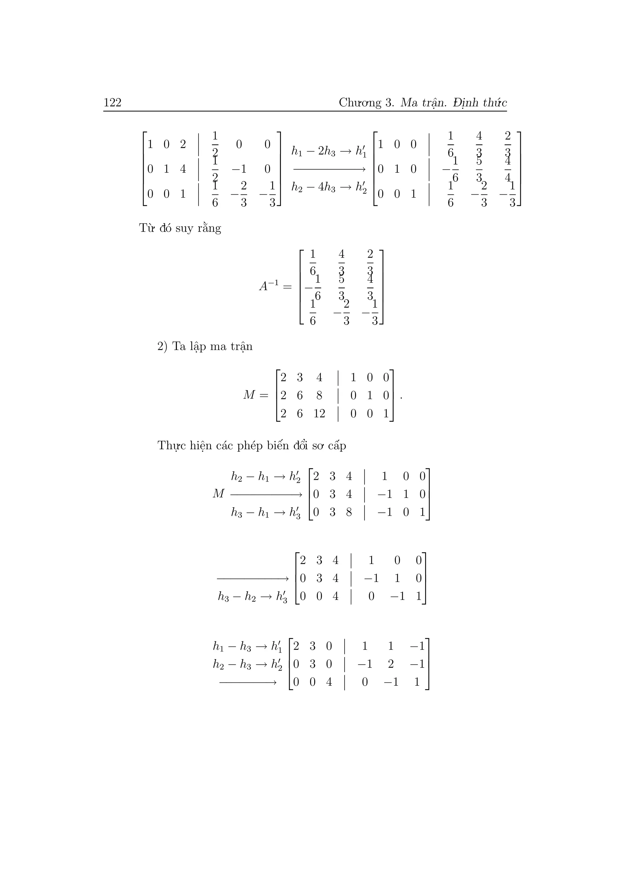 122 Chu.o.ng 3. Ma trˆa.n. D- i.nh th´u.c






1 0 2
1
2
0 0
0 1 4
1
2
−1 0
0 0 1
1
6
−
2
3
−
1
3






h1 − 2h3 → h1
−−−−−−−−−→
h2 − 4h3 → h2






1 0 0
1
6
4
3
2
3
0 1 0 −
1
6
5
3
4
4
0 0 1
1
6
−
2
3
−
1
3






T`u. d´o suy r˘a`ng
A−1
=






1
6
4
3
2
3
−
1
6
5
3
4
3
1
6
−
2
3
−
1
3






2) Ta lˆa.p ma trˆa.n
M =



2 3 4 1 0 0
2 6 8 0 1 0
2 6 12 0 0 1


 .
Thu.
.c hiˆe.n c´ac ph´ep biˆe´n dˆo’i so. cˆa´p
M
h2 − h1 → h2
−−−−−−−−−→
h3 − h1 → h3



2 3 4 1 0 0
0 3 4 −1 1 0
0 3 8 −1 0 1



−−−−−−−−−→
h3 − h2 → h3



2 3 4 1 0 0
0 3 4 −1 1 0
0 0 4 0 −1 1



h1 − h3 → h1
h2 − h3 → h2
−−−−−−−→



2 3 0 1 1 −1
0 3 0 −1 2 −1
0 0 4 0 −1 1



 