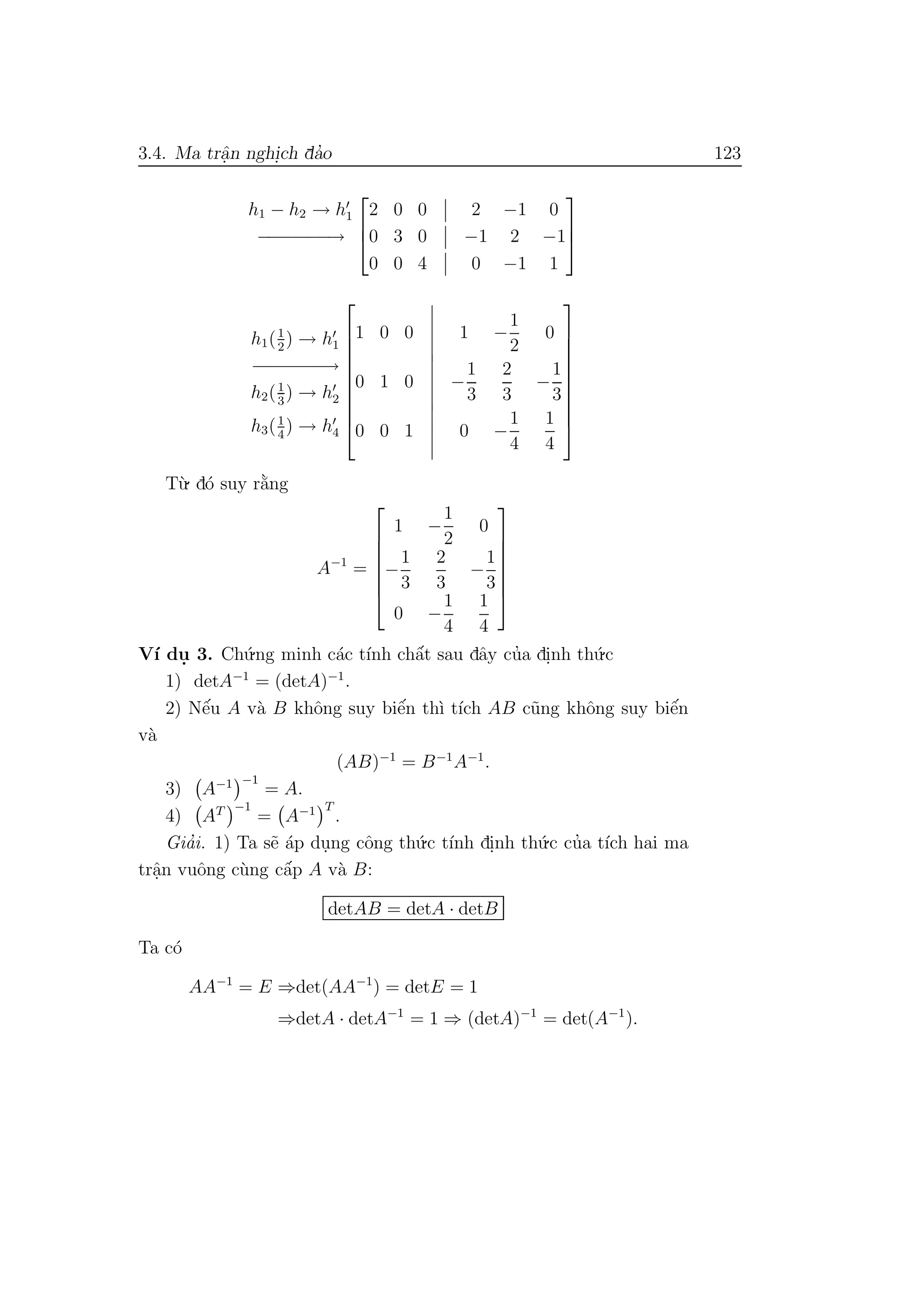3.4. Ma trˆa.n nghi.ch da’o 123
h1 − h2 → h1
−−−−−−−→



2 0 0 2 −1 0
0 3 0 −1 2 −1
0 0 4 0 −1 1



h1(1
2
) → h1
−−−−−−−→
h2(1
3
) → h2
h3(1
4
) → h4










1 0 0 1 −
1
2
0
0 1 0 −
1
3
2
3
−
1
3
0 0 1 0 −
1
4
1
4










T`u. d´o suy r˘a`ng
A−1
=







1 −
1
2
0
−
1
3
2
3
−
1
3
0 −
1
4
1
4







V´ı du. 3. Ch´u.ng minh c´ac t´ınh chˆa´t sau dˆay cu’a di.nh th´u.c
1) detA−1
= (detA)−1
.
2) Nˆe´u A v`a B khˆong suy biˆe´n th`ı t´ıch AB c˜ung khˆong suy biˆe´n
v`a
(AB)−1
= B−1
A−1
.
3) A−1 −1
= A.
4) AT −1
= A−1 T
.
Gia’i. 1) Ta s˜e ´ap du.ng cˆong th´u.c t´ınh di.nh th´u.c cu’a t´ıch hai ma
trˆa.n vuˆong c`ung cˆa´p A v`a B:
detAB = detA · detB
Ta c´o
AA−1
= E ⇒det(AA−1
) = detE = 1
⇒detA · detA−1
= 1 ⇒ (detA)−1
= det(A−1
).
 