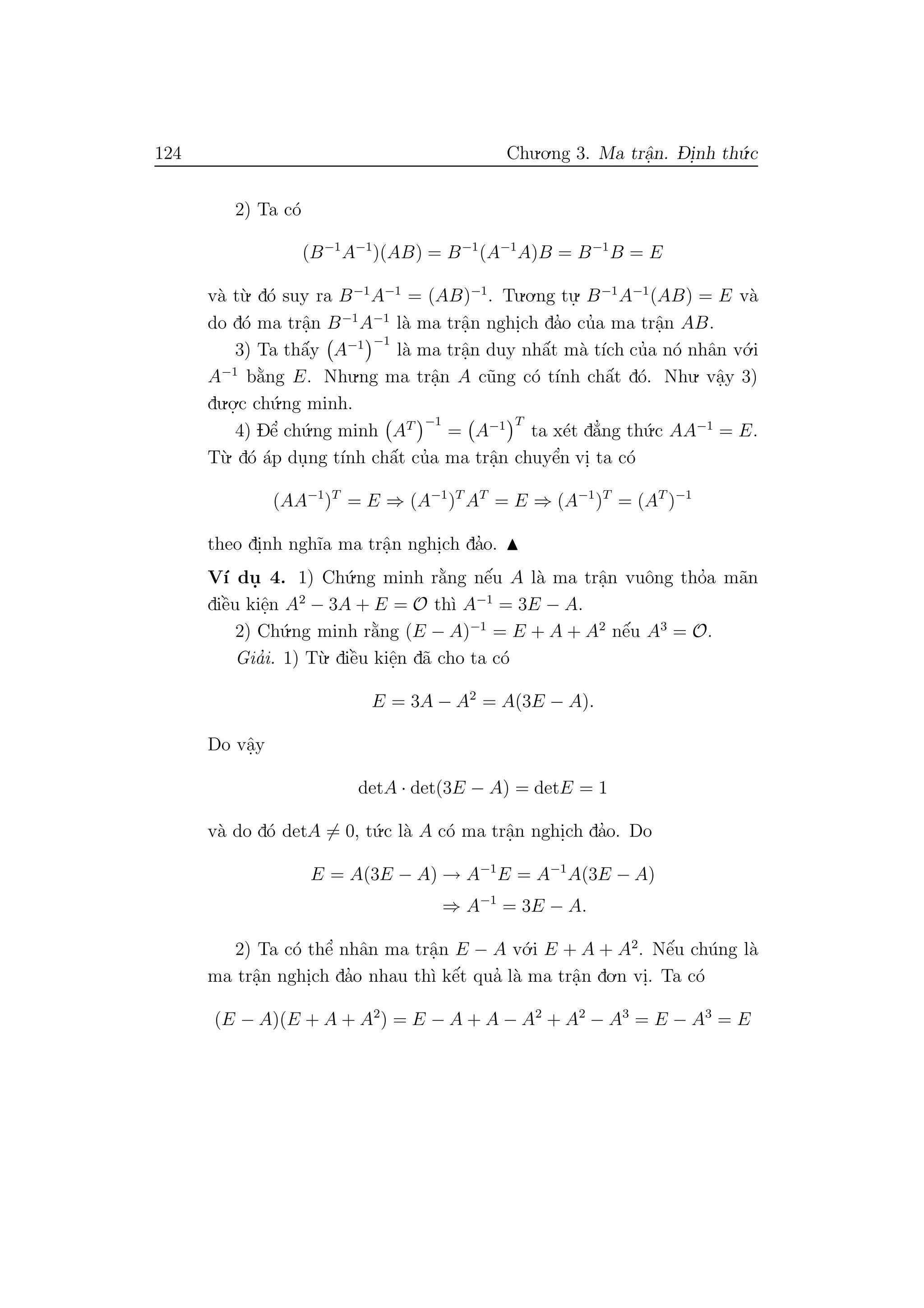 124 Chu.o.ng 3. Ma trˆa.n. D- i.nh th´u.c
2) Ta c´o
(B−1
A−1
)(AB) = B−1
(A−1
A)B = B−1
B = E
v`a t`u. d´o suy ra B−1
A−1
= (AB)−1
. Tu.o.ng tu.
. B−1
A−1
(AB) = E v`a
do d´o ma trˆa.n B−1
A−1
l`a ma trˆa.n nghi.ch da’o cu’a ma trˆa.n AB.
3) Ta thˆa´y A−1 −1
l`a ma trˆa.n duy nhˆa´t m`a t´ıch cu’a n´o nhˆan v´o.i
A−1
b˘a`ng E. Nhu.ng ma trˆa.n A c˜ung c´o t´ınh chˆa´t d´o. Nhu. vˆa.y 3)
du.o.
.c ch´u.ng minh.
4) Dˆe’ ch´u.ng minh AT −1
= A−1 T
ta x´et d˘a’ng th´u.c AA−1
= E.
T`u. d´o ´ap du.ng t´ınh chˆa´t cu’a ma trˆa.n chuyˆe’n vi. ta c´o
(AA−1
)T
= E ⇒ (A−1
)T
AT
= E ⇒ (A−1
)T
= (AT
)−1
theo di.nh ngh˜ıa ma trˆa.n nghi.ch da’o.
V´ı du. 4. 1) Ch´u.ng minh r˘a`ng nˆe´u A l`a ma trˆa.n vuˆong tho’a m˜an
diˆe`u kiˆe.n A2
− 3A + E = O th`ı A−1
= 3E − A.
2) Ch´u.ng minh r˘a`ng (E − A)−1
= E + A + A2
nˆe´u A3
= O.
Gia’i. 1) T`u. diˆe`u kiˆe.n d˜a cho ta c´o
E = 3A − A2
= A(3E − A).
Do vˆa.y
detA · det(3E − A) = detE = 1
v`a do d´o detA = 0, t´u.c l`a A c´o ma trˆa.n nghi.ch da’o. Do
E = A(3E − A) → A−1
E = A−1
A(3E − A)
⇒ A−1
= 3E − A.
2) Ta c´o thˆe’ nhˆan ma trˆa.n E − A v´o.i E + A + A2
. Nˆe´u ch´ung l`a
ma trˆa.n nghi.ch da’o nhau th`ı kˆe´t qua’ l`a ma trˆa.n do.n vi.. Ta c´o
(E − A)(E + A + A2
) = E − A + A − A2
+ A2
− A3
= E − A3
= E
 