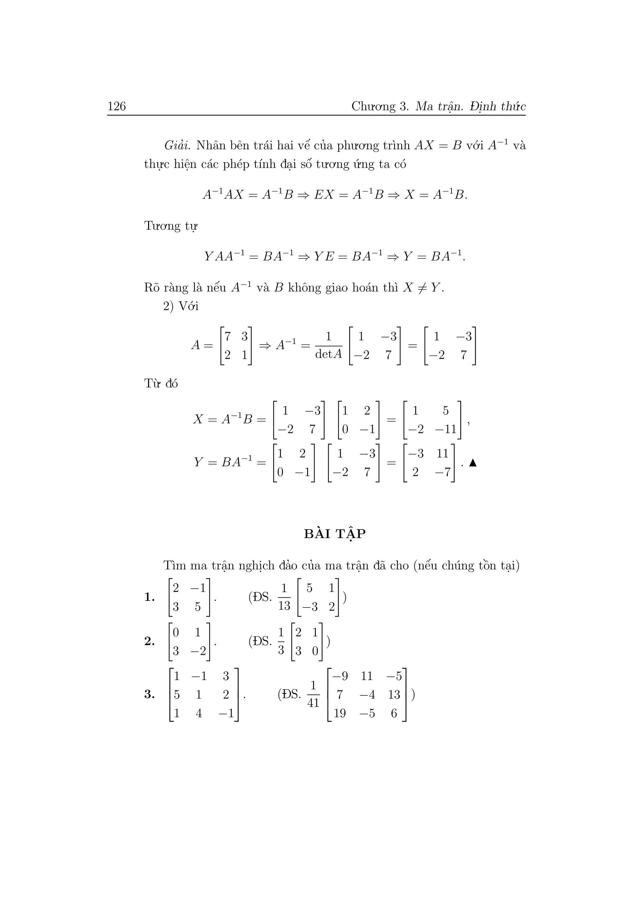 126 Chu.o.ng 3. Ma trˆa.n. D- i.nh th´u.c
Gia’i. Nhˆan bˆen tr´ai hai vˆe´ cu’a phu.o.ng tr`ınh AX = B v´o.i A−1
v`a
thu.
.c hiˆe.n c´ac ph´ep t´ınh da.i sˆo´ tu.o.ng ´u.ng ta c´o
A−1
AX = A−1
B ⇒ EX = A−1
B ⇒ X = A−1
B.
Tu.o.ng tu.
.
Y AA−1
= BA−1
⇒ Y E = BA−1
⇒ Y = BA−1
.
R˜o r`ang l`a nˆe´u A−1
v`a B khˆong giao ho´an th`ı X = Y .
2) V´o.i
A =
7 3
2 1
⇒ A−1
=
1
detA
1 −3
−2 7
=
1 −3
−2 7
T`u. d´o
X = A−1
B =
1 −3
−2 7
1 2
0 −1
=
1 5
−2 −11
,
Y = BA−1
=
1 2
0 −1
1 −3
−2 7
=
−3 11
2 −7
.
B`AI TˆA. P
T`ım ma trˆa.n nghi.ch da’o cu’a ma trˆa.n d˜a cho (nˆe´u ch´ung tˆo`n ta.i)
1.
2 −1
3 5
. (DS.
1
13
5 1
−3 2
)
2.
0 1
3 −2
. (DS.
1
3
2 1
3 0
)
3.



1 −1 3
5 1 2
1 4 −1


. (DS.
1
41



−9 11 −5
7 −4 13
19 −5 6


)
 
