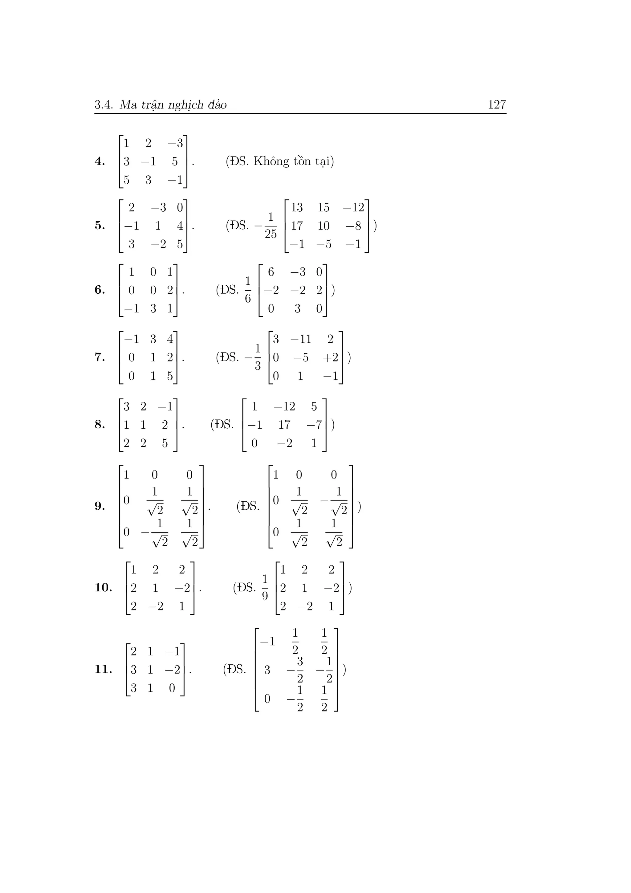 3.4. Ma trˆa.n nghi.ch da’o 127
4.



1 2 −3
3 −1 5
5 3 −1


. (DS. Khˆong tˆo`n ta.i)
5.



2 −3 0
−1 1 4
3 −2 5


. (DS. −
1
25



13 15 −12
17 10 −8
−1 −5 −1


)
6.



1 0 1
0 0 2
−1 3 1


. (DS.
1
6



6 −3 0
−2 −2 2
0 3 0


)
7.



−1 3 4
0 1 2
0 1 5


. (DS. −
1
3



3 −11 2
0 −5 +2
0 1 −1


)
8.



3 2 −1
1 1 2
2 2 5


. (DS.



1 −12 5
−1 17 −7
0 −2 1


)
9.







1 0 0
0
1
√
2
1
√
2
0 −
1
√
2
1
√
2







. (DS.







1 0 0
0
1
√
2
−
1
√
2
0
1
√
2
1
√
2







)
10.



1 2 2
2 1 −2
2 −2 1


. (DS.
1
9



1 2 2
2 1 −2
2 −2 1


)
11.



2 1 −1
3 1 −2
3 1 0


. (DS.







−1
1
2
1
2
3 −
3
2
−
1
2
0 −
1
2
1
2







)
 