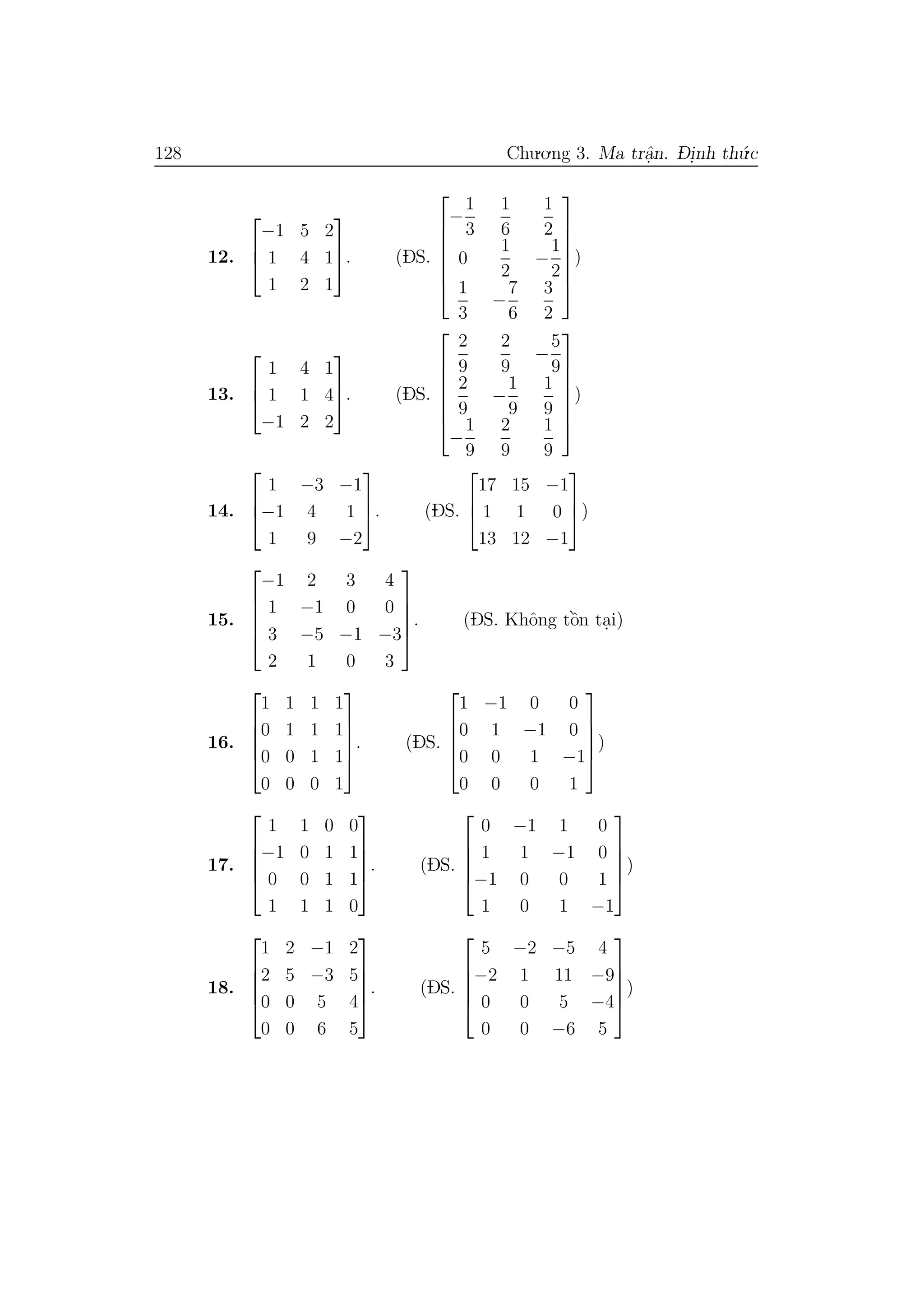 128 Chu.o.ng 3. Ma trˆa.n. D- i.nh th´u.c
12.



−1 5 2
1 4 1
1 2 1


. (DS.







−
1
3
1
6
1
2
0
1
2
−
1
2
1
3
−
7
6
3
2







)
13.



1 4 1
1 1 4
−1 2 2


. (DS.







2
9
2
9
−
5
9
2
9
−
1
9
1
9
−
1
9
2
9
1
9







)
14.



1 −3 −1
−1 4 1
1 9 −2


. (DS.



17 15 −1
1 1 0
13 12 −1


)
15.





−1 2 3 4
1 −1 0 0
3 −5 −1 −3
2 1 0 3





. (DS. Khˆong tˆo`n ta.i)
16.





1 1 1 1
0 1 1 1
0 0 1 1
0 0 0 1





. (DS.





1 −1 0 0
0 1 −1 0
0 0 1 −1
0 0 0 1





)
17.





1 1 0 0
−1 0 1 1
0 0 1 1
1 1 1 0





. (DS.





0 −1 1 0
1 1 −1 0
−1 0 0 1
1 0 1 −1





)
18.





1 2 −1 2
2 5 −3 5
0 0 5 4
0 0 6 5





. (DS.





5 −2 −5 4
−2 1 11 −9
0 0 5 −4
0 0 −6 5





)
 