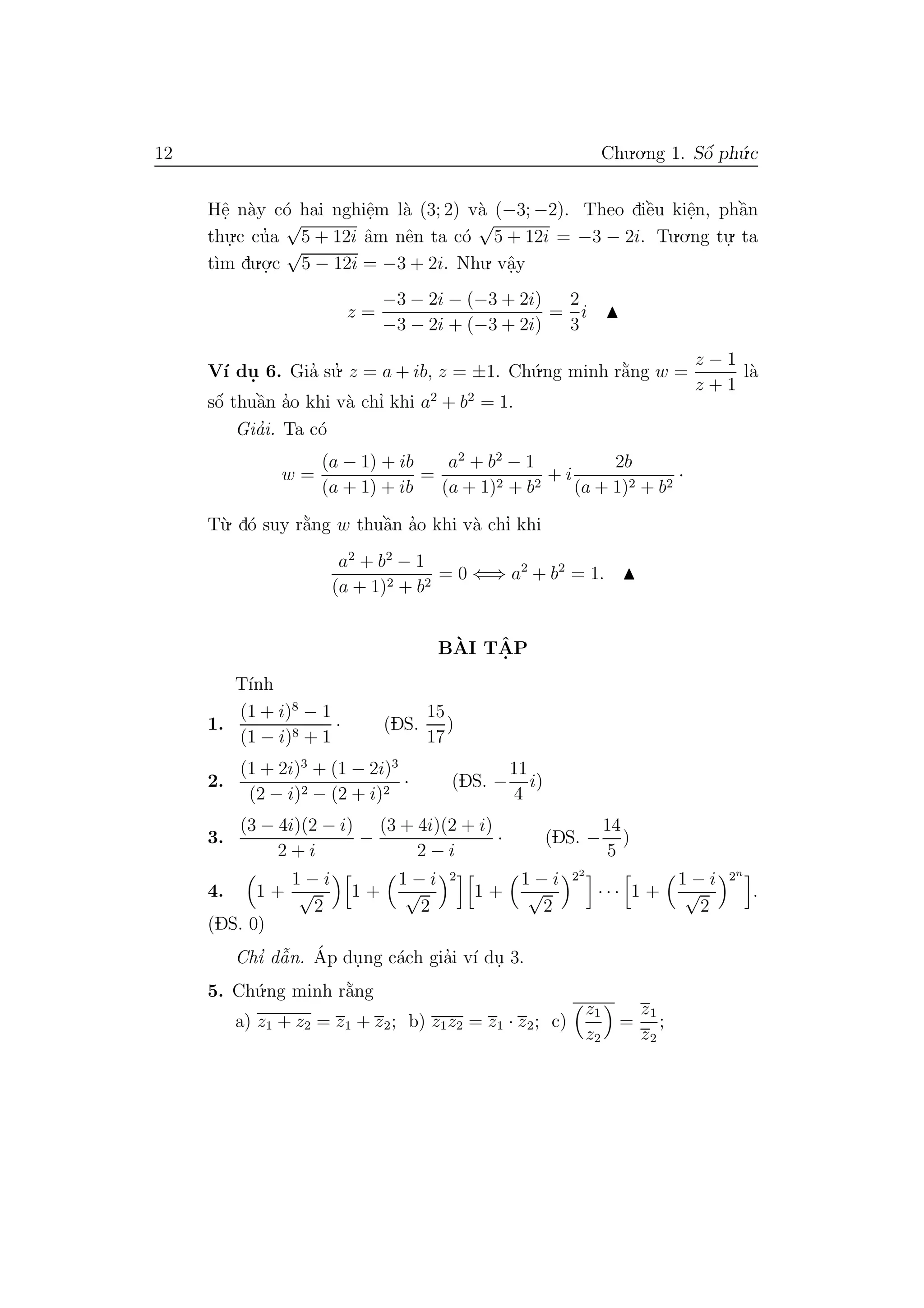 12 Chu.o.ng 1. Sˆo´ ph´u.c
Hˆe. n`ay c´o hai nghiˆe.m l`a (3; 2) v`a (−3; −2). Theo diˆe`u kiˆe.n, phˆa`n
thu.
.c cu’a
√
5 + 12i ˆam nˆen ta c´o
√
5 + 12i = −3 − 2i. Tu.o.ng tu.
. ta
t`ım du.o.
.c
√
5 − 12i = −3 + 2i. Nhu. vˆa.y
z =
−3 − 2i − (−3 + 2i)
−3 − 2i + (−3 + 2i)
=
2
3
i
V´ı du. 6. Gia’ su.’ z = a + ib, z = ±1. Ch´u.ng minh r˘a`ng w =
z − 1
z + 1
l`a
sˆo´ thuˆa`n a’o khi v`a chı’ khi a2
+ b2
= 1.
Gia’i. Ta c´o
w =
(a − 1) + ib
(a + 1) + ib
=
a2
+ b2
− 1
(a + 1)2 + b2
+ i
2b
(a + 1)2 + b2
·
T`u. d´o suy r˘a`ng w thuˆa`n a’o khi v`a chı’ khi
a2
+ b2
− 1
(a + 1)2 + b2
= 0 ⇐⇒ a2
+ b2
= 1.
B`AI TˆA. P
T´ınh
1.
(1 + i)8
− 1
(1 − i)8 + 1
· (DS.
15
17
)
2.
(1 + 2i)3
+ (1 − 2i)3
(2 − i)2 − (2 + i)2
· (DS. −
11
4
i)
3.
(3 − 4i)(2 − i)
2 + i
−
(3 + 4i)(2 + i)
2 − i
· (DS. −
14
5
)
4. 1 +
1 − i
√
2
1 +
1 − i
√
2
2
1 +
1 − i
√
2
22
· · · 1 +
1 − i
√
2
2n
.
(DS. 0)
Chı’ dˆa˜n. ´Ap du.ng c´ach gia’i v´ı du. 3.
5. Ch´u.ng minh r˘a`ng
a) z1 + z2 = z1 + z2; b) z1z2 = z1 · z2; c)
z1
z2
=
z1
z2
;
 