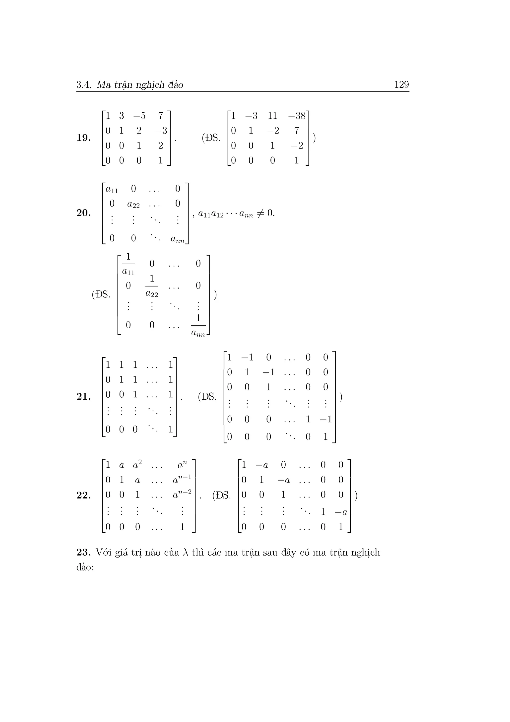 3.4. Ma trˆa.n nghi.ch da’o 129
19.





1 3 −5 7
0 1 2 −3
0 0 1 2
0 0 0 1





. (DS.





1 −3 11 −38
0 1 −2 7
0 0 1 −2
0 0 0 1





)
20.






a11 0 . . . 0
0 a22 . . . 0
...
...
...
...
0 0
... ann






, a11a12 · · · ann = 0.
(DS.









1
a11
0 . . . 0
0
1
a22
. . . 0
...
...
...
...
0 0 . . .
1
ann









)
21.









1 1 1 . . . 1
0 1 1 . . . 1
0 0 1 . . . 1
...
...
...
...
...
0 0 0
... 1









. (DS.











1 −1 0 . . . 0 0
0 1 −1 . . . 0 0
0 0 1 . . . 0 0
...
...
...
...
...
...
0 0 0 . . . 1 −1
0 0 0
... 0 1











)
22.








1 a a2
. . . an
0 1 a . . . an−1
0 0 1 . . . an−2
...
...
...
...
...
0 0 0 . . . 1








. (DS.








1 −a 0 . . . 0 0
0 1 −a . . . 0 0
0 0 1 . . . 0 0
...
...
...
... 1 −a
0 0 0 . . . 0 1








)
23. V´o.i gi´a tri. n`ao cu’a λ th`ı c´ac ma trˆa.n sau dˆay c´o ma trˆa.n nghi.ch
da’o:
 