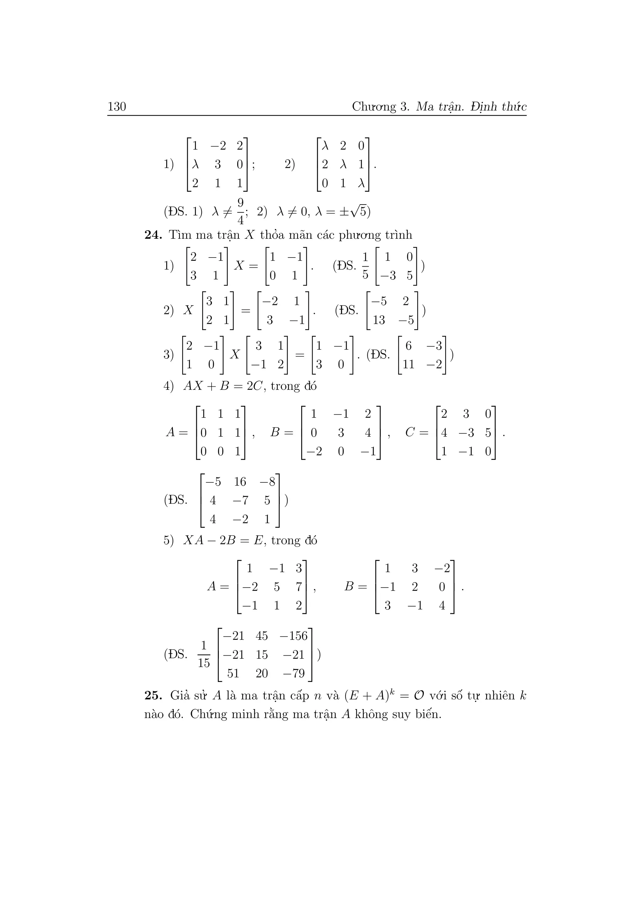 130 Chu.o.ng 3. Ma trˆa.n. D- i.nh th´u.c
1)



1 −2 2
λ 3 0
2 1 1


; 2)



λ 2 0
2 λ 1
0 1 λ


.
(DS. 1) λ =
9
4
; 2) λ = 0, λ = ±
√
5)
24. T`ım ma trˆa.n X tho’a m˜an c´ac phu.o.ng tr`ınh
1)
2 −1
3 1
X =
1 −1
0 1
. (DS.
1
5
1 0
−3 5
)
2) X
3 1
2 1
=
−2 1
3 −1
. (DS.
−5 2
13 −5
)
3)
2 −1
1 0
X
3 1
−1 2
=
1 −1
3 0
. (DS.
6 −3
11 −2
)
4) AX + B = 2C, trong d´o
A =



1 1 1
0 1 1
0 0 1


 , B =



1 −1 2
0 3 4
−2 0 −1


 , C =



2 3 0
4 −3 5
1 −1 0


 .
(DS.



−5 16 −8
4 −7 5
4 −2 1


)
5) XA − 2B = E, trong d´o
A =



1 −1 3
−2 5 7
−1 1 2


 , B =



1 3 −2
−1 2 0
3 −1 4


 .
(DS.
1
15



−21 45 −156
−21 15 −21
51 20 −79


)
25. Gia’ su.’ A l`a ma trˆa.n cˆa´p n v`a (E + A)k
= O v´o.i sˆo´ tu.
. nhiˆen k
n`ao d´o. Ch´u.ng minh r˘a`ng ma trˆa.n A khˆong suy biˆe´n.
 