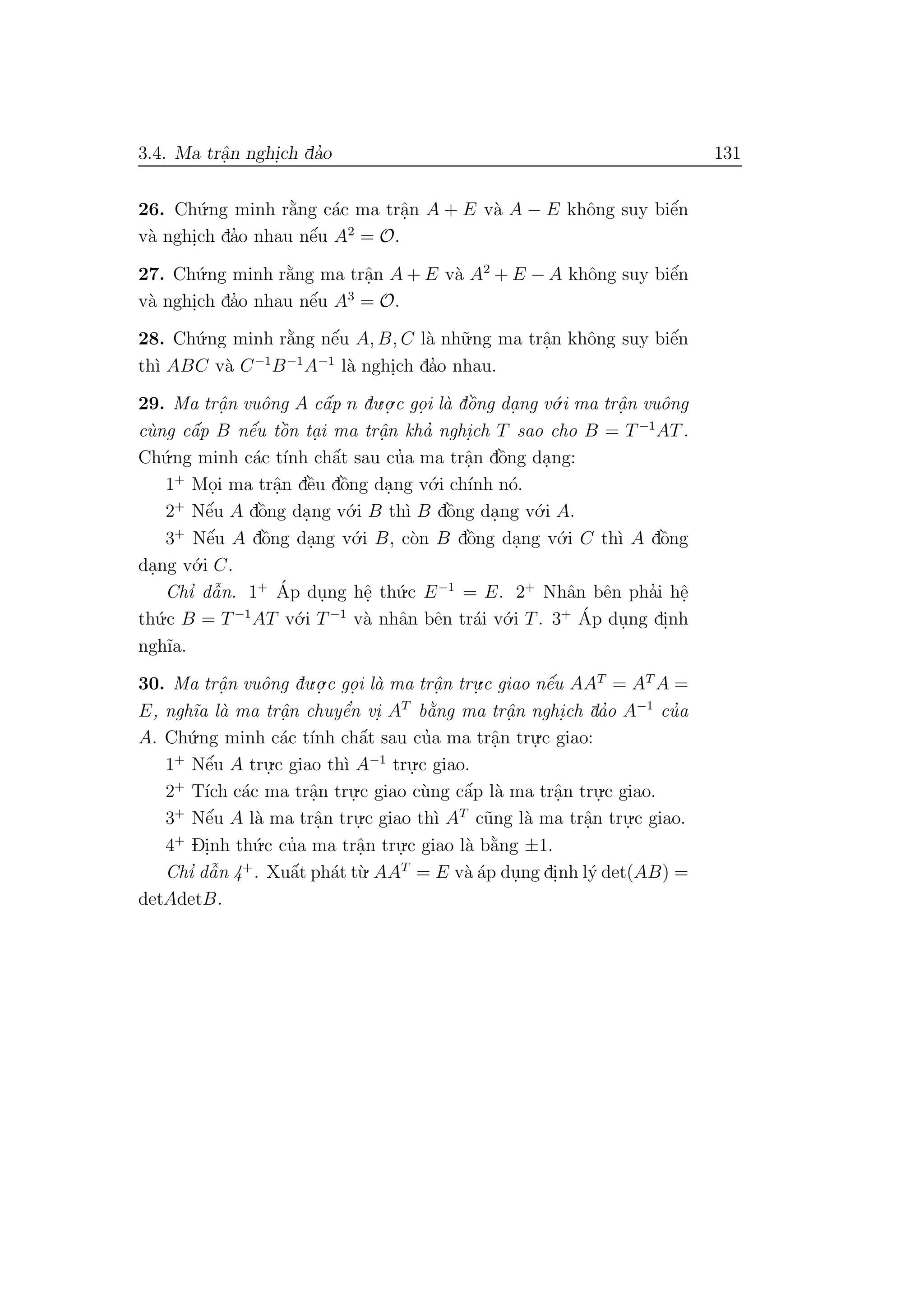 3.4. Ma trˆa.n nghi.ch da’o 131
26. Ch´u.ng minh r˘a`ng c´ac ma trˆa.n A + E v`a A − E khˆong suy biˆe´n
v`a nghi.ch da’o nhau nˆe´u A2
= O.
27. Ch´u.ng minh r˘a`ng ma trˆa.n A + E v`a A2
+ E − A khˆong suy biˆe´n
v`a nghi.ch da’o nhau nˆe´u A3
= O.
28. Ch´u.ng minh r˘a`ng nˆe´u A, B, C l`a nh˜u.ng ma trˆa.n khˆong suy biˆe´n
th`ı ABC v`a C−1
B−1
A−1
l`a nghi.ch da’o nhau.
29. Ma trˆa. n vuˆong A cˆa´p n du.o.
.c go. i l`a dˆo`ng da. ng v´o.i ma trˆa. n vuˆong
c`ung cˆa´p B nˆe´u tˆo`n ta. i ma trˆa.n kha’ nghi.ch T sao cho B = T−1
AT.
Ch´u.ng minh c´ac t´ınh chˆa´t sau cu’a ma trˆa.n dˆo`ng da.ng:
1+
Mo.i ma trˆa.n dˆe`u dˆo`ng da.ng v´o.i ch´ınh n´o.
2+
Nˆe´u A dˆo`ng da.ng v´o.i B th`ı B dˆo`ng da.ng v´o.i A.
3+
Nˆe´u A dˆo`ng da.ng v´o.i B, c`on B dˆo`ng da.ng v´o.i C th`ı A dˆo`ng
da.ng v´o.i C.
Chı’ dˆa˜n. 1+ ´Ap du.ng hˆe. th´u.c E−1
= E. 2+
Nhˆan bˆen pha’i hˆe.
th´u.c B = T−1
AT v´o.i T−1
v`a nhˆan bˆen tr´ai v´o.i T. 3+ ´Ap du.ng di.nh
ngh˜ıa.
30. Ma trˆa. n vuˆong du.o.
.c go. i l`a ma trˆa. n tru.
.c giao nˆe´u AAT
= AT
A =
E, ngh˜ıa l`a ma trˆa.n chuyˆe’n vi. AT
b˘a`ng ma trˆa. n nghi.ch da’o A−1
cu’a
A. Ch´u.ng minh c´ac t´ınh chˆa´t sau cu’a ma trˆa.n tru.
.c giao:
1+
Nˆe´u A tru.
.c giao th`ı A−1
tru.
.c giao.
2+
T´ıch c´ac ma trˆa.n tru.
.c giao c`ung cˆa´p l`a ma trˆa.n tru.
.c giao.
3+
Nˆe´u A l`a ma trˆa.n tru.
.c giao th`ı AT
c˜ung l`a ma trˆa.n tru.
.c giao.
4+
Di.nh th´u.c cu’a ma trˆa.n tru.
.c giao l`a b˘a`ng ±1.
Chı’ dˆa˜n 4+
. Xuˆa´t ph´at t`u. AAT
= E v`a ´ap du.ng di.nh l´y det(AB) =
detAdetB.
 