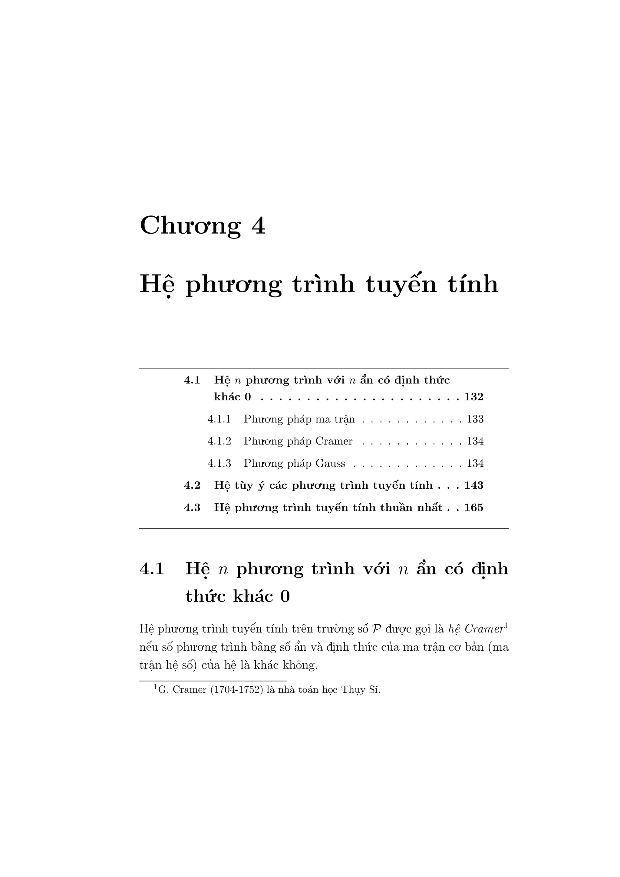 Chu.o.ng 4
Hˆe. phu.o.ng tr`ınh tuyˆe´n t´ınh
4.1 Hˆe. n phu.o.ng tr`ınh v´o.i n ˆa’n c´o di.nh th´u.c
kh´ac 0 . . . . . . . . . . . . . . . . . . . . . . 132
4.1.1 Phu.o.ng ph´ap ma trˆa.n . . . . . . . . . . . . 133
4.1.2 Phu.o.ng ph´ap Cramer . . . . . . . . . . . . 134
4.1.3 Phu.o.ng ph´ap Gauss . . . . . . . . . . . . . 134
4.2 Hˆe. t`uy ´y c´ac phu.o.ng tr`ınh tuyˆe´n t´ınh . . . 143
4.3 Hˆe. phu.o.ng tr`ınh tuyˆe´n t´ınh thuˆa`n nhˆa´t . . 165
4.1 Hˆe. n phu.o.ng tr`ınh v´o.i n ˆa’n c´o di.nh
th´u.c kh´ac 0
Hˆe. phu.o.ng tr`ınh tuyˆe´n t´ınh trˆen tru.`o.ng sˆo´ P du.o.
.c go.i l`a hˆe. Cramer1
nˆe´u sˆo´ phu.o.ng tr`ınh b˘a`ng sˆo´ ˆa’n v`a di.nh th´u.c cu’a ma trˆa.n co. ba’n (ma
trˆa.n hˆe. sˆo´) cu’a hˆe. l`a kh´ac khˆong.
1
G. Cramer (1704-1752) l`a nh`a to´an ho.c Thu.y S˜ı.
 
