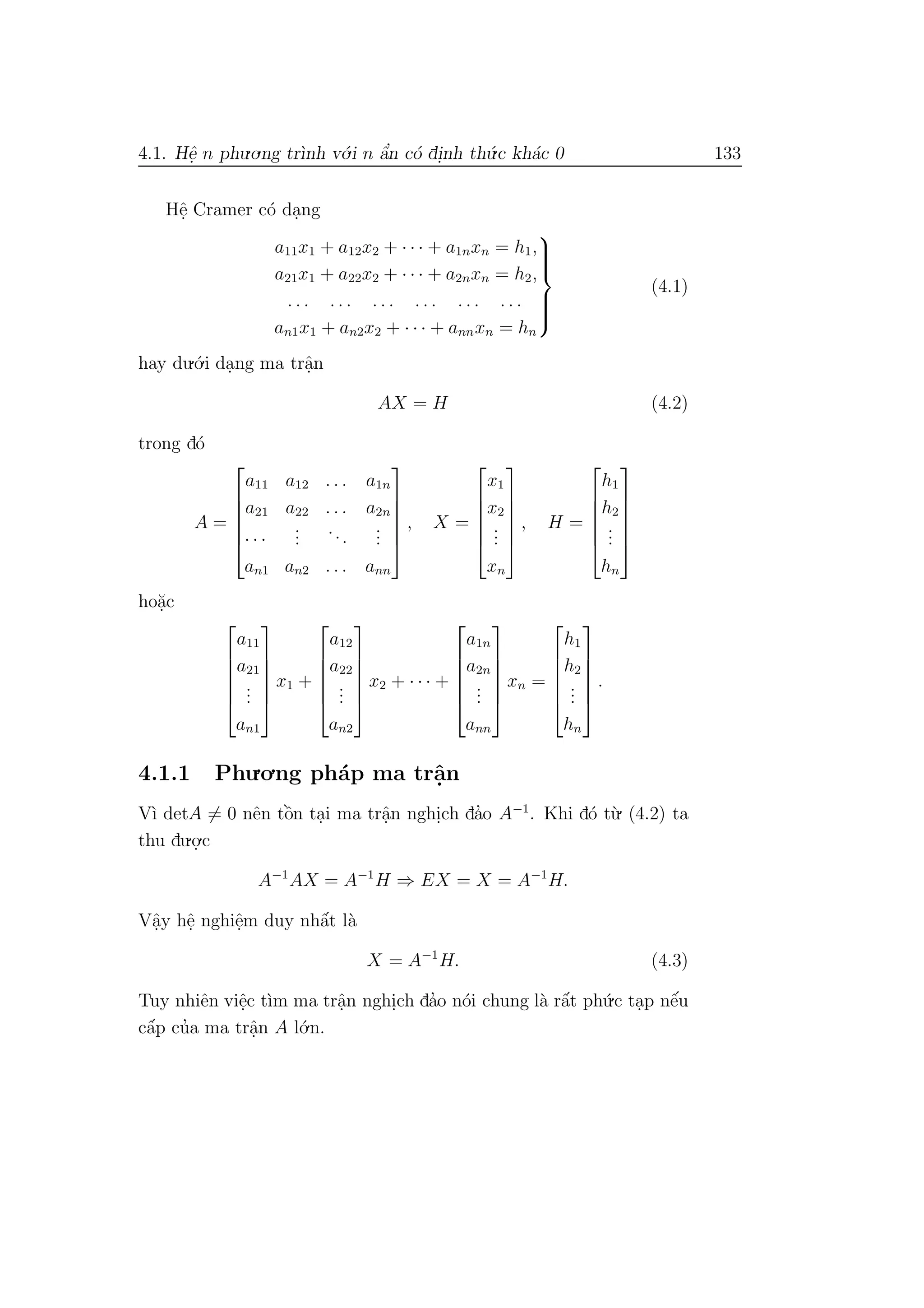 4.1. Hˆe. n phu.o.ng tr`ınh v´o.i n ˆa’n c´o di.nh th´u.c kh´ac 0 133
Hˆe. Cramer c´o da.ng
a11x1 + a12x2 + · · · + a1nxn = h1,
a21x1 + a22x2 + · · · + a2nxn = h2,
. . . . . . . . . . . . . . . . . .
an1x1 + an2x2 + · · · + annxn = hn



(4.1)
hay du.´o.i da.ng ma trˆa.n
AX = H (4.2)
trong d´o
A =






a11 a12 . . . a1n
a21 a22 . . . a2n
· · ·
...
...
...
an1 an2 . . . ann






, X =






x1
x2
...
xn






, H =






h1
h2
...
hn






ho˘a.c






a11
a21
...
an1






x1 +






a12
a22
...
an2






x2 + · · · +






a1n
a2n
...
ann






xn =






h1
h2
...
hn






.
4.1.1 Phu.o.ng ph´ap ma trˆa.n
V`ı detA = 0 nˆen tˆo`n ta.i ma trˆa.n nghi.ch da’o A−1
. Khi d´o t`u. (4.2) ta
thu du.o.
.c
A−1
AX = A−1
H ⇒ EX = X = A−1
H.
Vˆa.y hˆe. nghiˆe.m duy nhˆa´t l`a
X = A−1
H. (4.3)
Tuy nhiˆen viˆe.c t`ım ma trˆa.n nghi.ch da’o n´oi chung l`a rˆa´t ph´u.c ta.p nˆe´u
cˆa´p cu’a ma trˆa.n A l´o.n.
 
