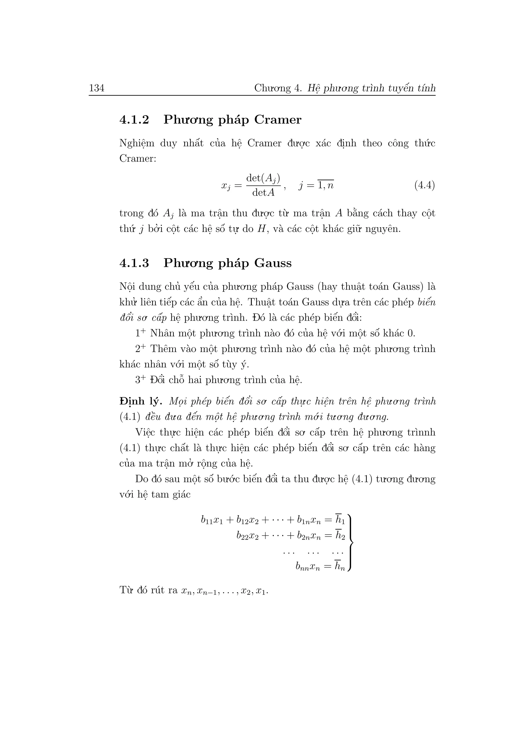 134 Chu.o.ng 4. Hˆe. phu.o.ng tr`ınh tuyˆe´n t´ınh
4.1.2 Phu.o.ng ph´ap Cramer
Nghiˆe.m duy nhˆa´t cu’a hˆe. Cramer du.o.
.c x´ac di.nh theo cˆong th´u.c
Cramer:
xj =
det(Aj)
detA
, j = 1, n (4.4)
trong d´o Aj l`a ma trˆa.n thu du.o.
.c t`u. ma trˆa.n A b˘a`ng c´ach thay cˆo.t
th´u. j bo.’ i cˆo.t c´ac hˆe. sˆo´ tu.
. do H, v`a c´ac cˆo.t kh´ac gi˜u. nguyˆen.
4.1.3 Phu.o.ng ph´ap Gauss
Nˆo.i dung chu’ yˆe´u cu’a phu.o.ng ph´ap Gauss (hay thuˆa.t to´an Gauss) l`a
khu.’ liˆen tiˆe´p c´ac ˆa’n cu’a hˆe.. Thuˆa.t to´an Gauss du.
.a trˆen c´ac ph´ep biˆe´n
dˆo’i so. cˆa´p hˆe. phu.o.ng tr`ınh. D´o l`a c´ac ph´ep biˆe´n dˆo’i:
1+
Nhˆan mˆo.t phu.o.ng tr`ınh n`ao d´o cu’a hˆe. v´o.i mˆo.t sˆo´ kh´ac 0.
2+
Thˆem v`ao mˆo.t phu.o.ng tr`ınh n`ao d´o cu’a hˆe. mˆo.t phu.o.ng tr`ınh
kh´ac nhˆan v´o.i mˆo.t sˆo´ t`uy ´y.
3+
Dˆo’i chˆo˜ hai phu.o.ng tr`ınh cu’a hˆe..
D- i.nh l´y. Mo. i ph´ep biˆe´n dˆo’i so. cˆa´p thu.
.c hiˆe.n trˆen hˆe. phu.o.ng tr`ınh
(4.1) dˆe`u du.a dˆe´n mˆo.t hˆe. phu.o.ng tr`ınh m´o.i tu.o.ng du.o.ng.
Viˆe.c thu.
.c hiˆe.n c´ac ph´ep biˆe´n dˆo’i so. cˆa´p trˆen hˆe. phu.o.ng tr`ınnh
(4.1) thu.
.c chˆa´t l`a thu.
.c hiˆe.n c´ac ph´ep biˆe´n dˆo’i so. cˆa´p trˆen c´ac h`ang
cu’a ma trˆa.n mo.’ rˆo.ng cu’a hˆe..
Do d´o sau mˆo.t sˆo´ bu.´o.c biˆe´n dˆo’i ta thu du.o.
.c hˆe. (4.1) tu.o.ng du.o.ng
v´o.i hˆe. tam gi´ac
b11x1 + b12x2 + · · · + b1nxn = h1
b22x2 + · · · + b2nxn = h2
. . . . . . . . .
bnnxn = hn



T`u. d´o r´ut ra xn, xn−1, . . ., x2, x1.
 