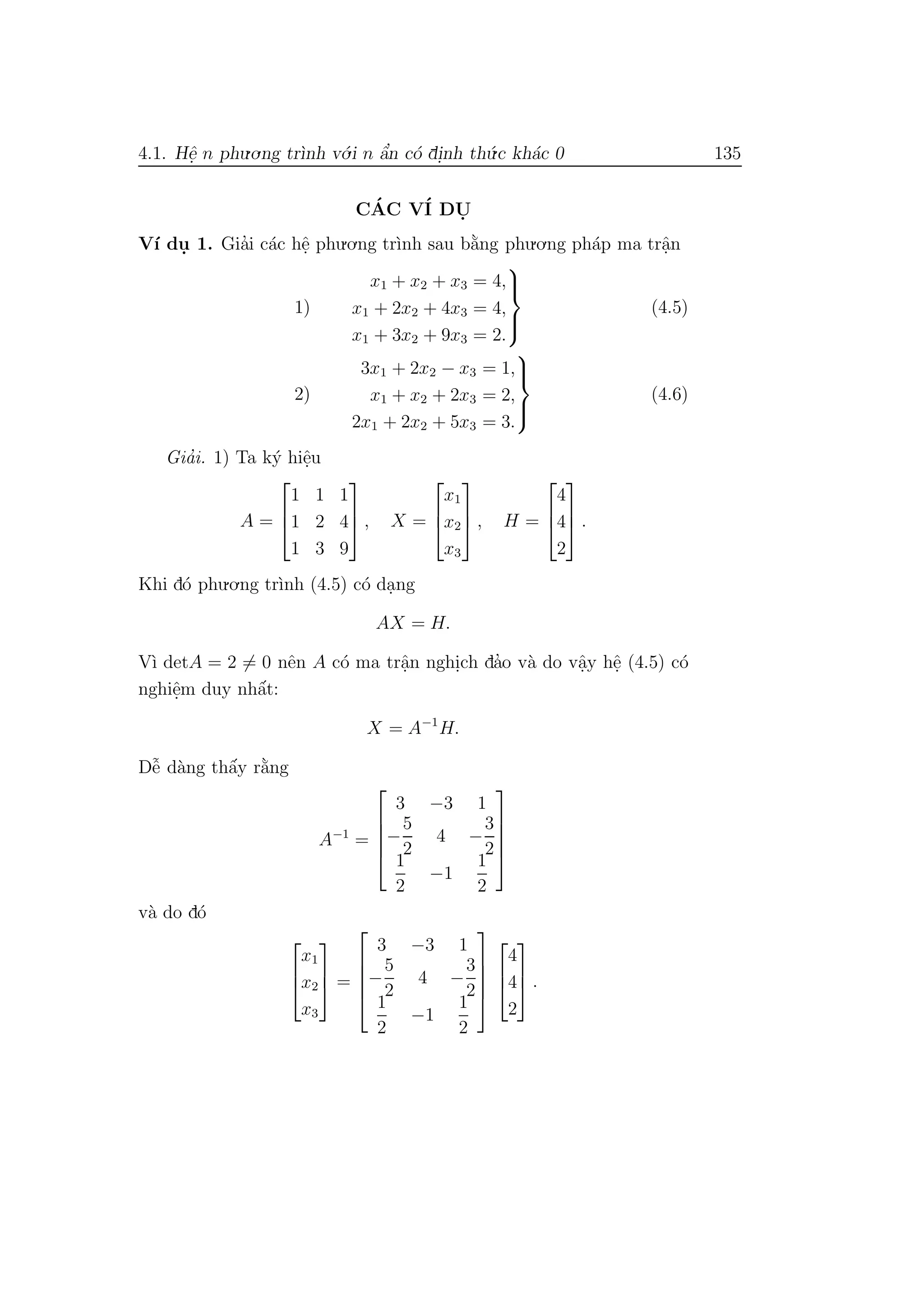 4.1. Hˆe. n phu.o.ng tr`ınh v´o.i n ˆa’n c´o di.nh th´u.c kh´ac 0 135
C´AC V´I DU.
V´ı du. 1. Gia’i c´ac hˆe. phu.o.ng tr`ınh sau b˘a`ng phu.o.ng ph´ap ma trˆa.n
1)
x1 + x2 + x3 = 4,
x1 + 2x2 + 4x3 = 4,
x1 + 3x2 + 9x3 = 2.



(4.5)
2)
3x1 + 2x2 − x3 = 1,
x1 + x2 + 2x3 = 2,
2x1 + 2x2 + 5x3 = 3.



(4.6)
Gia’i. 1) Ta k´y hiˆe.u
A =



1 1 1
1 2 4
1 3 9


 , X =



x1
x2
x3


 , H =



4
4
2


 .
Khi d´o phu.o.ng tr`ınh (4.5) c´o da.ng
AX = H.
V`ı detA = 2 = 0 nˆen A c´o ma trˆa.n nghi.ch da’o v`a do vˆa.y hˆe. (4.5) c´o
nghiˆe.m duy nhˆa´t:
X = A−1
H.
Dˆe˜ d`ang thˆa´y r˘a`ng
A−1
=





3 −3 1
−
5
2
4 −
3
2
1
2
−1
1
2





v`a do d´o



x1
x2
x3


 =





3 −3 1
−
5
2
4 −
3
2
1
2
−1
1
2








4
4
2


 .
 