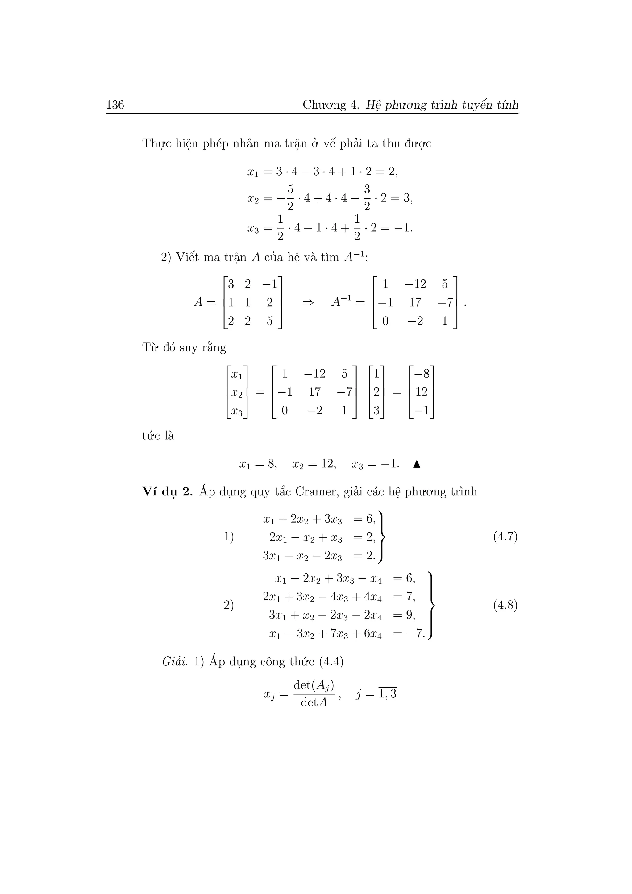 136 Chu.o.ng 4. Hˆe. phu.o.ng tr`ınh tuyˆe´n t´ınh
Thu.
.c hiˆe.n ph´ep nhˆan ma trˆa.n o.’ vˆe´ pha’i ta thu du.o.
.c
x1 = 3 · 4 − 3 · 4 + 1 · 2 = 2,
x2 = −
5
2
· 4 + 4 · 4 −
3
2
· 2 = 3,
x3 =
1
2
· 4 − 1 · 4 +
1
2
· 2 = −1.
2) Viˆe´t ma trˆa.n A cu’a hˆe. v`a t`ım A−1
:
A =



3 2 −1
1 1 2
2 2 5


 ⇒ A−1
=



1 −12 5
−1 17 −7
0 −2 1


 .
T`u. d´o suy r˘a`ng



x1
x2
x3


 =



1 −12 5
−1 17 −7
0 −2 1






1
2
3


 =



−8
12
−1



t´u.c l`a
x1 = 8, x2 = 12, x3 = −1.
V´ı du. 2. ´Ap du.ng quy t˘a´c Cramer, gia’i c´ac hˆe. phu.o.ng tr`ınh
1)
x1 + 2x2 + 3x3 = 6,
2x1 − x2 + x3 = 2,
3x1 − x2 − 2x3 = 2.



(4.7)
2)
x1 − 2x2 + 3x3 − x4 = 6,
2x1 + 3x2 − 4x3 + 4x4 = 7,
3x1 + x2 − 2x3 − 2x4 = 9,
x1 − 3x2 + 7x3 + 6x4 = −7.



(4.8)
Gia’i. 1) ´Ap du.ng cˆong th´u.c (4.4)
xj =
det(Aj)
detA
, j = 1, 3
 