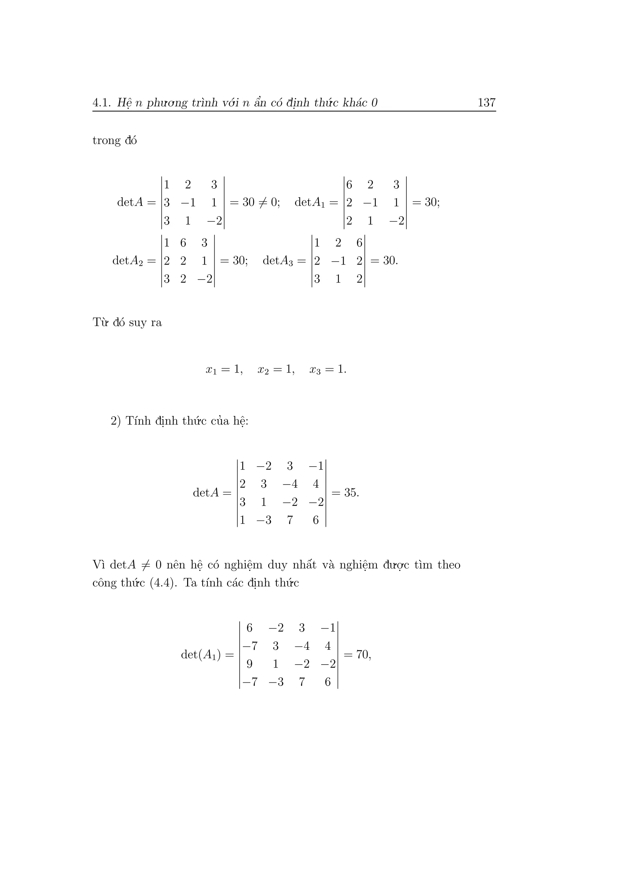 4.1. Hˆe. n phu.o.ng tr`ınh v´o.i n ˆa’n c´o di.nh th´u.c kh´ac 0 137
trong d´o
detA =
1 2 3
3 −1 1
3 1 −2
= 30 = 0; detA1 =
6 2 3
2 −1 1
2 1 −2
= 30;
detA2 =
1 6 3
2 2 1
3 2 −2
= 30; detA3 =
1 2 6
2 −1 2
3 1 2
= 30.
T`u. d´o suy ra
x1 = 1, x2 = 1, x3 = 1.
2) T´ınh di.nh th´u.c cu’a hˆe.:
detA =
1 −2 3 −1
2 3 −4 4
3 1 −2 −2
1 −3 7 6
= 35.
V`ı detA = 0 nˆen hˆe. c´o nghiˆe.m duy nhˆa´t v`a nghiˆe.m du.o.
.c t`ım theo
cˆong th´u.c (4.4). Ta t´ınh c´ac di.nh th´u.c
det(A1) =
6 −2 3 −1
−7 3 −4 4
9 1 −2 −2
−7 −3 7 6
= 70,
 