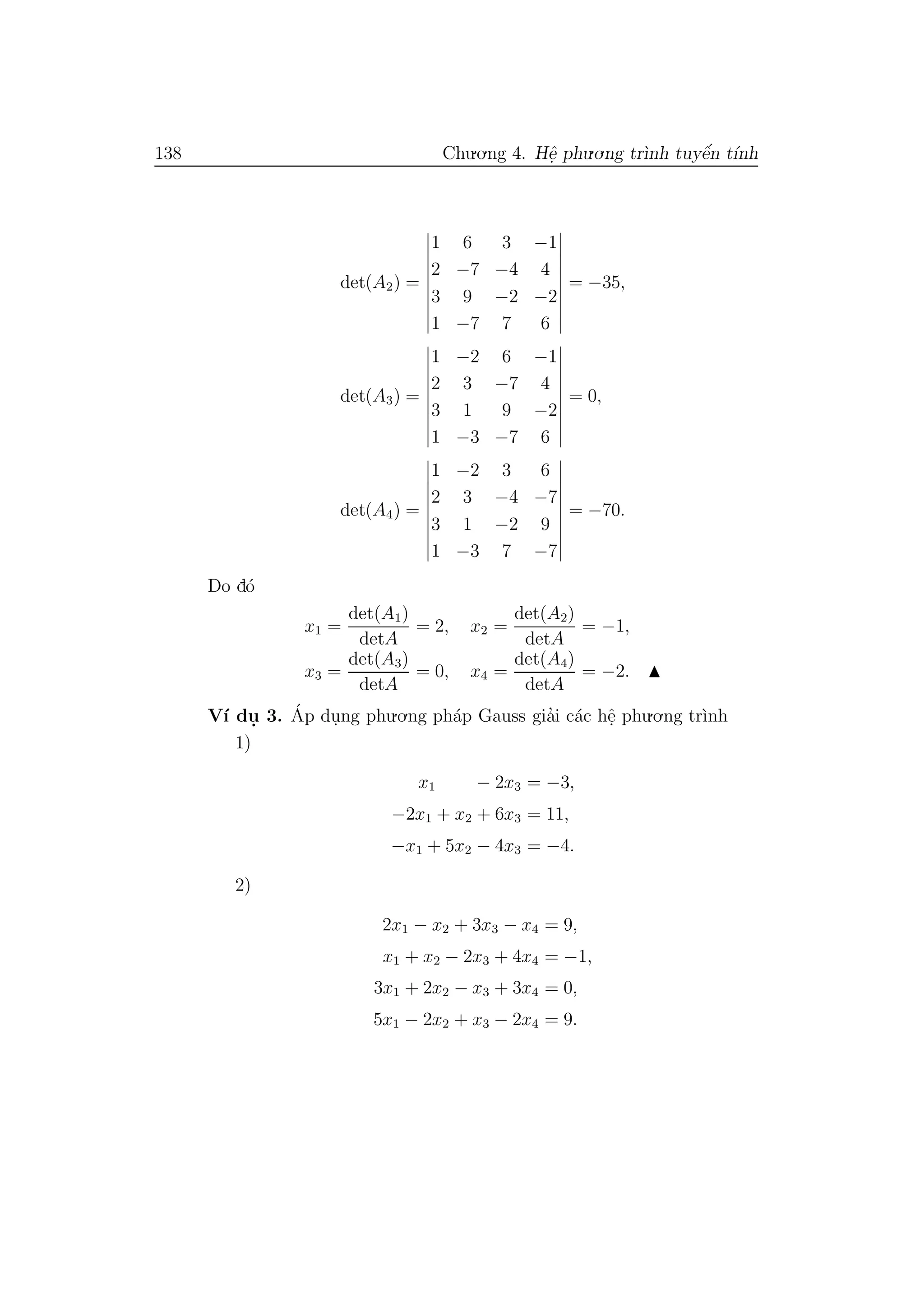 138 Chu.o.ng 4. Hˆe. phu.o.ng tr`ınh tuyˆe´n t´ınh
det(A2) =
1 6 3 −1
2 −7 −4 4
3 9 −2 −2
1 −7 7 6
= −35,
det(A3) =
1 −2 6 −1
2 3 −7 4
3 1 9 −2
1 −3 −7 6
= 0,
det(A4) =
1 −2 3 6
2 3 −4 −7
3 1 −2 9
1 −3 7 −7
= −70.
Do d´o
x1 =
det(A1)
detA
= 2, x2 =
det(A2)
detA
= −1,
x3 =
det(A3)
detA
= 0, x4 =
det(A4)
detA
= −2.
V´ı du. 3. ´Ap du.ng phu.o.ng ph´ap Gauss gia’i c´ac hˆe. phu.o.ng tr`ınh
1)
x1 − 2x3 = −3,
−2x1 + x2 + 6x3 = 11,
−x1 + 5x2 − 4x3 = −4.
2)
2x1 − x2 + 3x3 − x4 = 9,
x1 + x2 − 2x3 + 4x4 = −1,
3x1 + 2x2 − x3 + 3x4 = 0,
5x1 − 2x2 + x3 − 2x4 = 9.
 