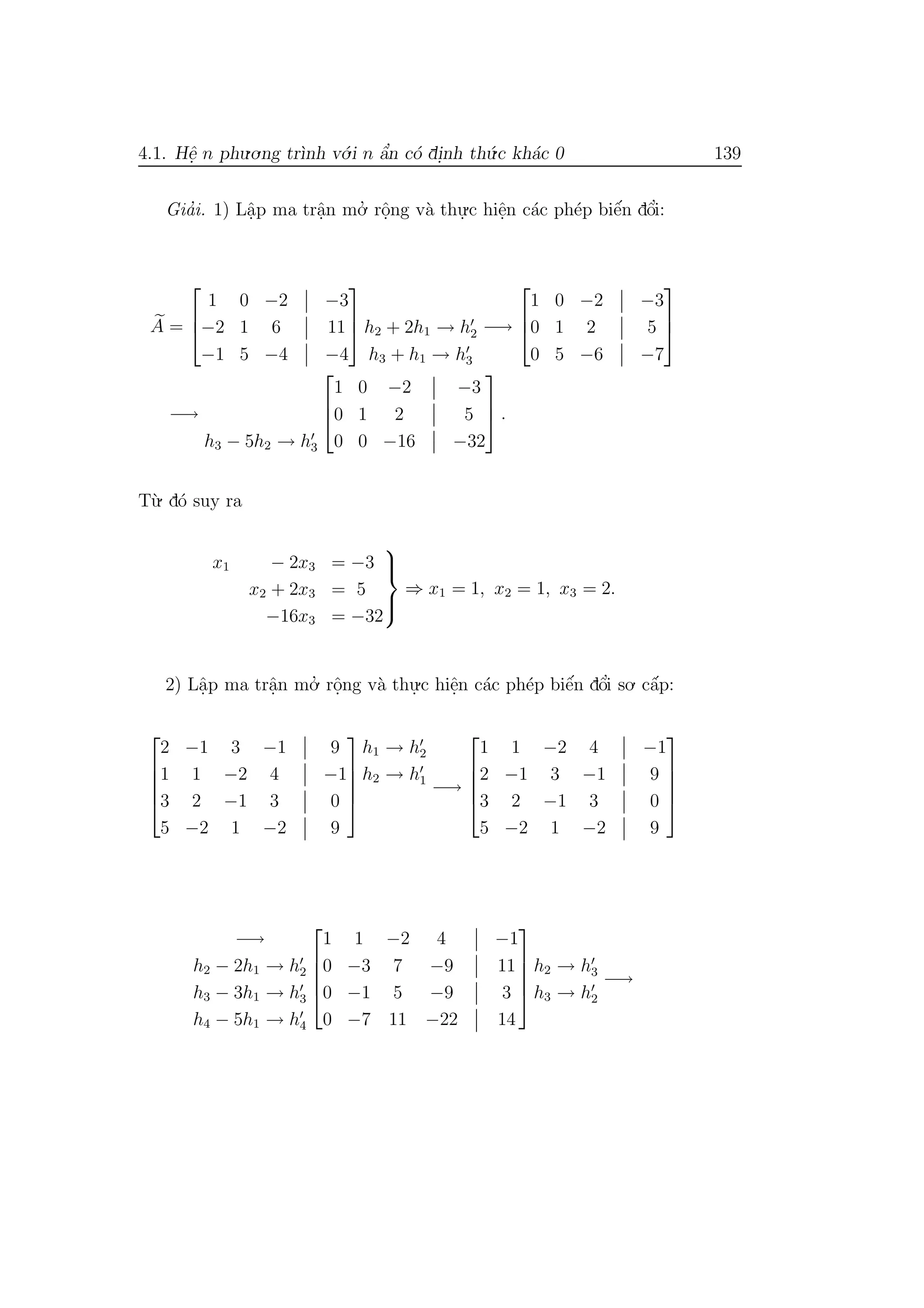 4.1. Hˆe. n phu.o.ng tr`ınh v´o.i n ˆa’n c´o di.nh th´u.c kh´ac 0 139
Gia’i. 1) Lˆa.p ma trˆa.n mo.’ rˆo.ng v`a thu.
.c hiˆe.n c´ac ph´ep biˆe´n dˆo’i:
A =



1 0 −2 −3
−2 1 6 11
−1 5 −4 −4


 h2 + 2h1 → h2
h3 + h1 → h3
−→



1 0 −2 −3
0 1 2 5
0 5 −6 −7



−→
h3 − 5h2 → h3



1 0 −2 −3
0 1 2 5
0 0 −16 −32


 .
T`u. d´o suy ra
x1 − 2x3 = −3
x2 + 2x3 = 5
−16x3 = −32



⇒ x1 = 1, x2 = 1, x3 = 2.
2) Lˆa.p ma trˆa.n mo.’ rˆo.ng v`a thu.
.c hiˆe.n c´ac ph´ep biˆe´n dˆo’i so. cˆa´p:





2 −1 3 −1 9
1 1 −2 4 −1
3 2 −1 3 0
5 −2 1 −2 9





h1 → h2
h2 → h1
−→





1 1 −2 4 −1
2 −1 3 −1 9
3 2 −1 3 0
5 −2 1 −2 9





−→
h2 − 2h1 → h2
h3 − 3h1 → h3
h4 − 5h1 → h4





1 1 −2 4 −1
0 −3 7 −9 11
0 −1 5 −9 3
0 −7 11 −22 14





h2 → h3
h3 → h2
−→
 