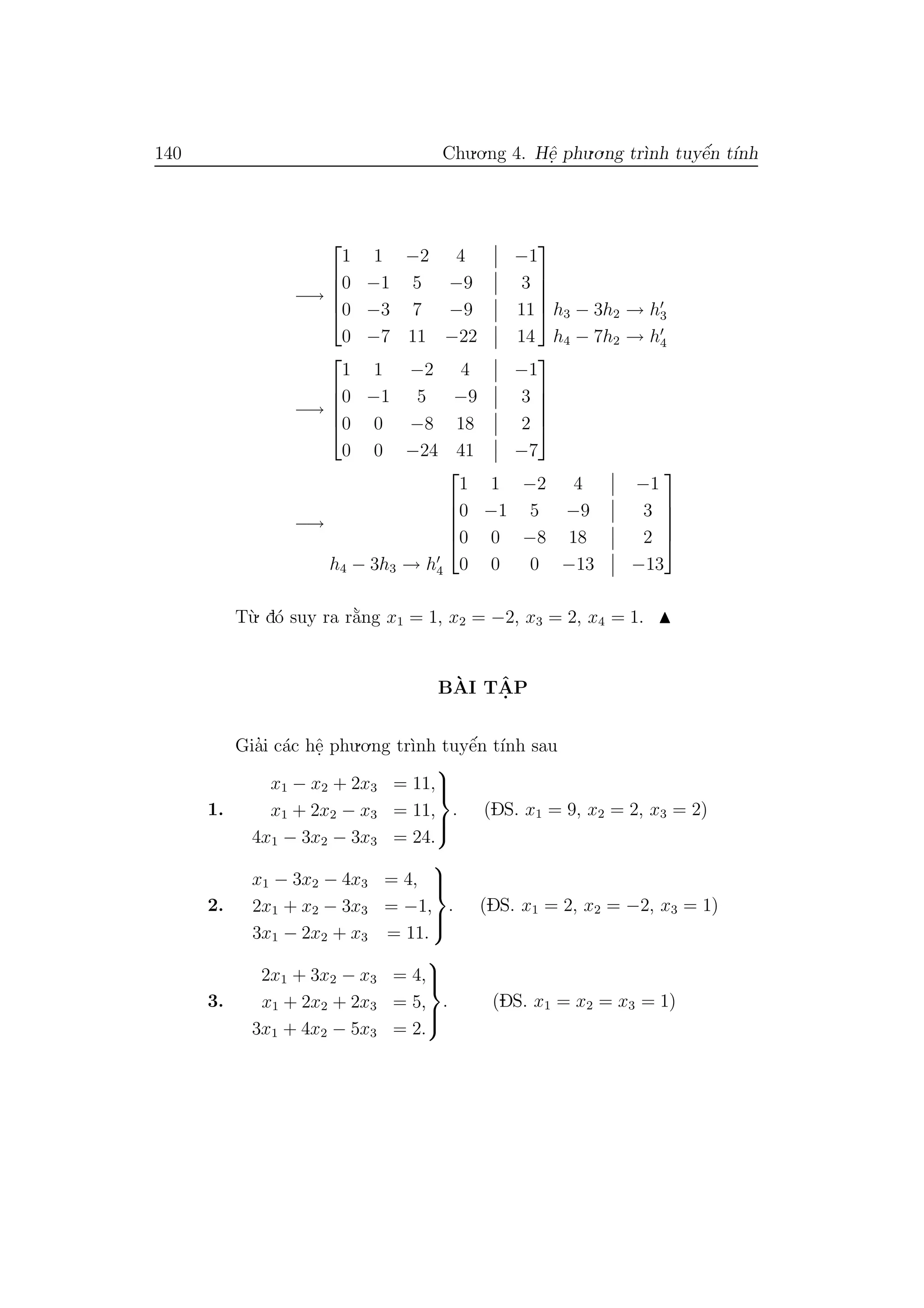 140 Chu.o.ng 4. Hˆe. phu.o.ng tr`ınh tuyˆe´n t´ınh
−→





1 1 −2 4 −1
0 −1 5 −9 3
0 −3 7 −9 11
0 −7 11 −22 14




 h3 − 3h2 → h3
h4 − 7h2 → h4
−→





1 1 −2 4 −1
0 −1 5 −9 3
0 0 −8 18 2
0 0 −24 41 −7





−→
h4 − 3h3 → h4





1 1 −2 4 −1
0 −1 5 −9 3
0 0 −8 18 2
0 0 0 −13 −13





T`u. d´o suy ra r˘a`ng x1 = 1, x2 = −2, x3 = 2, x4 = 1.
B`AI TˆA. P
Gia’i c´ac hˆe. phu.o.ng tr`ınh tuyˆe´n t´ınh sau
1.
x1 − x2 + 2x3 = 11,
x1 + 2x2 − x3 = 11,
4x1 − 3x2 − 3x3 = 24.



. (DS. x1 = 9, x2 = 2, x3 = 2)
2.
x1 − 3x2 − 4x3 = 4,
2x1 + x2 − 3x3 = −1,
3x1 − 2x2 + x3 = 11.



. (DS. x1 = 2, x2 = −2, x3 = 1)
3.
2x1 + 3x2 − x3 = 4,
x1 + 2x2 + 2x3 = 5,
3x1 + 4x2 − 5x3 = 2.



. (DS. x1 = x2 = x3 = 1)
 