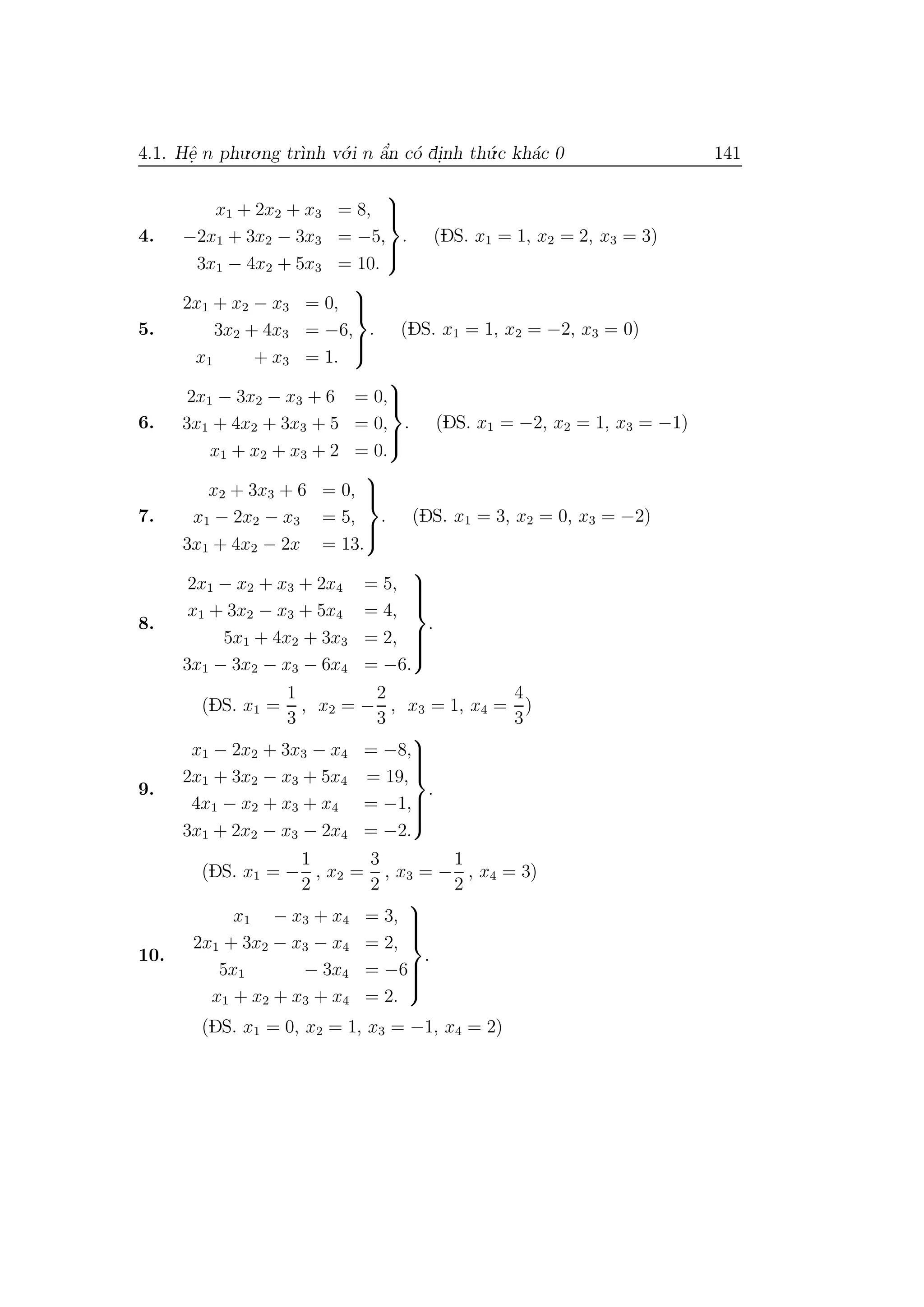 4.1. Hˆe. n phu.o.ng tr`ınh v´o.i n ˆa’n c´o di.nh th´u.c kh´ac 0 141
4.
x1 + 2x2 + x3 = 8,
−2x1 + 3x2 − 3x3 = −5,
3x1 − 4x2 + 5x3 = 10.



. (DS. x1 = 1, x2 = 2, x3 = 3)
5.
2x1 + x2 − x3 = 0,
3x2 + 4x3 = −6,
x1 + x3 = 1.



. (DS. x1 = 1, x2 = −2, x3 = 0)
6.
2x1 − 3x2 − x3 + 6 = 0,
3x1 + 4x2 + 3x3 + 5 = 0,
x1 + x2 + x3 + 2 = 0.



. (DS. x1 = −2, x2 = 1, x3 = −1)
7.
x2 + 3x3 + 6 = 0,
x1 − 2x2 − x3 = 5,
3x1 + 4x2 − 2x = 13.



. (DS. x1 = 3, x2 = 0, x3 = −2)
8.
2x1 − x2 + x3 + 2x4 = 5,
x1 + 3x2 − x3 + 5x4 = 4,
5x1 + 4x2 + 3x3 = 2,
3x1 − 3x2 − x3 − 6x4 = −6.



.
(DS. x1 =
1
3
, x2 = −
2
3
, x3 = 1, x4 =
4
3
)
9.
x1 − 2x2 + 3x3 − x4 = −8,
2x1 + 3x2 − x3 + 5x4 = 19,
4x1 − x2 + x3 + x4 = −1,
3x1 + 2x2 − x3 − 2x4 = −2.



.
(DS. x1 = −
1
2
, x2 =
3
2
, x3 = −
1
2
, x4 = 3)
10.
x1 − x3 + x4 = 3,
2x1 + 3x2 − x3 − x4 = 2,
5x1 − 3x4 = −6
x1 + x2 + x3 + x4 = 2.



.
(DS. x1 = 0, x2 = 1, x3 = −1, x4 = 2)
 