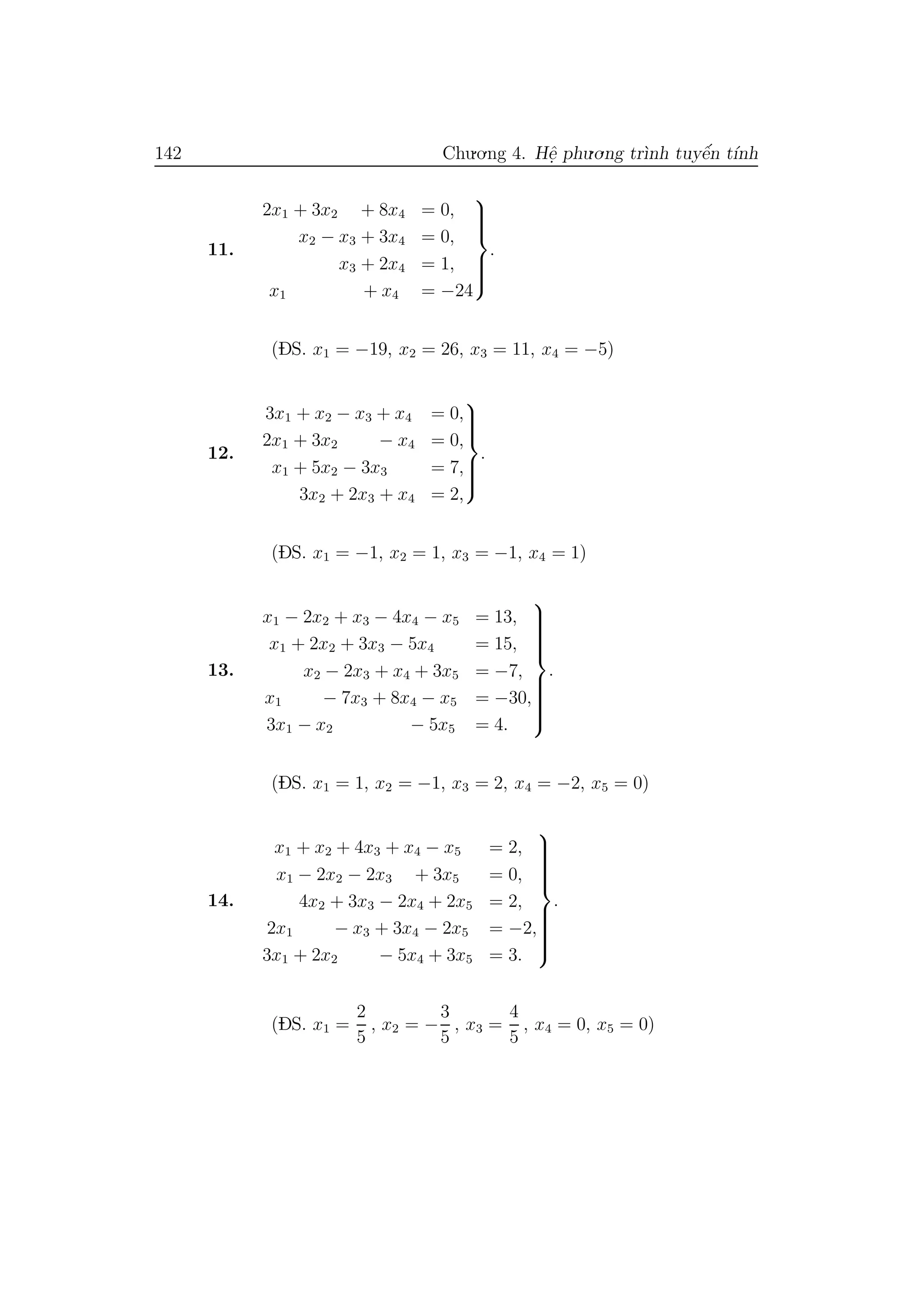 142 Chu.o.ng 4. Hˆe. phu.o.ng tr`ınh tuyˆe´n t´ınh
11.
2x1 + 3x2 + 8x4 = 0,
x2 − x3 + 3x4 = 0,
x3 + 2x4 = 1,
x1 + x4 = −24



.
(DS. x1 = −19, x2 = 26, x3 = 11, x4 = −5)
12.
3x1 + x2 − x3 + x4 = 0,
2x1 + 3x2 − x4 = 0,
x1 + 5x2 − 3x3 = 7,
3x2 + 2x3 + x4 = 2,



.
(DS. x1 = −1, x2 = 1, x3 = −1, x4 = 1)
13.
x1 − 2x2 + x3 − 4x4 − x5 = 13,
x1 + 2x2 + 3x3 − 5x4 = 15,
x2 − 2x3 + x4 + 3x5 = −7,
x1 − 7x3 + 8x4 − x5 = −30,
3x1 − x2 − 5x5 = 4.



.
(DS. x1 = 1, x2 = −1, x3 = 2, x4 = −2, x5 = 0)
14.
x1 + x2 + 4x3 + x4 − x5 = 2,
x1 − 2x2 − 2x3 + 3x5 = 0,
4x2 + 3x3 − 2x4 + 2x5 = 2,
2x1 − x3 + 3x4 − 2x5 = −2,
3x1 + 2x2 − 5x4 + 3x5 = 3.



.
(DS. x1 =
2
5
, x2 = −
3
5
, x3 =
4
5
, x4 = 0, x5 = 0)
 
