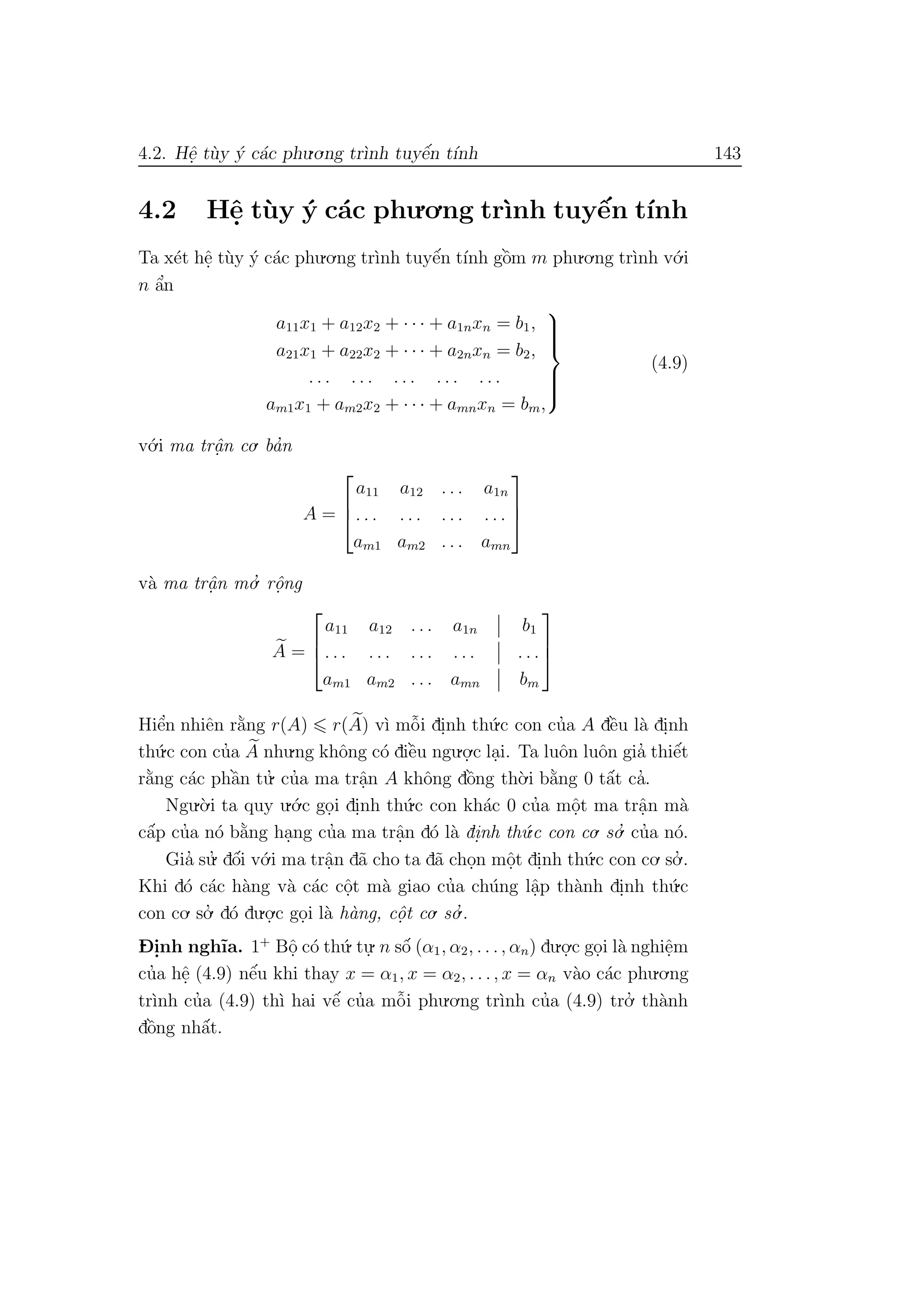 4.2. Hˆe. t`uy ´y c´ac phu.o.ng tr`ınh tuyˆe´n t´ınh 143
4.2 Hˆe. t`uy ´y c´ac phu.o.ng tr`ınh tuyˆe´n t´ınh
Ta x´et hˆe. t`uy ´y c´ac phu.o.ng tr`ınh tuyˆe´n t´ınh gˆo`m m phu.o.ng tr`ınh v´o.i
n ˆa’n
a11x1 + a12x2 + · · · + a1nxn = b1,
a21x1 + a22x2 + · · · + a2nxn = b2,
. . . . . . . . . . . . . . .
am1x1 + am2x2 + · · · + amnxn = bm,



(4.9)
v´o.i ma trˆa. n co. ba’n
A =



a11 a12 . . . a1n
. . . . . . . . . . . .
am1 am2 . . . amn



v`a ma trˆa. n mo.’ rˆo.ng
A =



a11 a12 . . . a1n b1
. . . . . . . . . . . . . . .
am1 am2 . . . amn bm



Hiˆe’n nhiˆen r˘a`ng r(A) r(A) v`ı mˆo˜i di.nh th´u.c con cu’a A dˆe`u l`a di.nh
th´u.c con cu’a A nhu.ng khˆong c´o diˆe`u ngu.o.
.c la.i. Ta luˆon luˆon gia’ thiˆe´t
r˘a`ng c´ac phˆa`n tu.’ cu’a ma trˆa.n A khˆong dˆo`ng th`o.i b˘a`ng 0 tˆa´t ca’.
Ngu.`o.i ta quy u.´o.c go.i di.nh th´u.c con kh´ac 0 cu’a mˆo.t ma trˆa.n m`a
cˆa´p cu’a n´o b˘a`ng ha.ng cu’a ma trˆa.n d´o l`a di.nh th´u.c con co. so.’ cu’a n´o.
Gia’ su.’ dˆo´i v´o.i ma trˆa.n d˜a cho ta d˜a cho.n mˆo.t di.nh th´u.c con co. so.’ .
Khi d´o c´ac h`ang v`a c´ac cˆo.t m`a giao cu’a ch´ung lˆa.p th`anh di.nh th´u.c
con co. so.’ d´o du.o.
.c go.i l`a h`ang, cˆo. t co. so.’ .
D- i.nh ngh˜ıa. 1+
Bˆo. c´o th´u. tu.
. n sˆo´ (α1, α2, . . ., αn) du.o.
.c go.i l`a nghiˆe.m
cu’a hˆe. (4.9) nˆe´u khi thay x = α1, x = α2, . . ., x = αn v`ao c´ac phu.o.ng
tr`ınh cu’a (4.9) th`ı hai vˆe´ cu’a mˆo˜i phu.o.ng tr`ınh cu’a (4.9) tro.’ th`anh
dˆo`ng nhˆa´t.
 