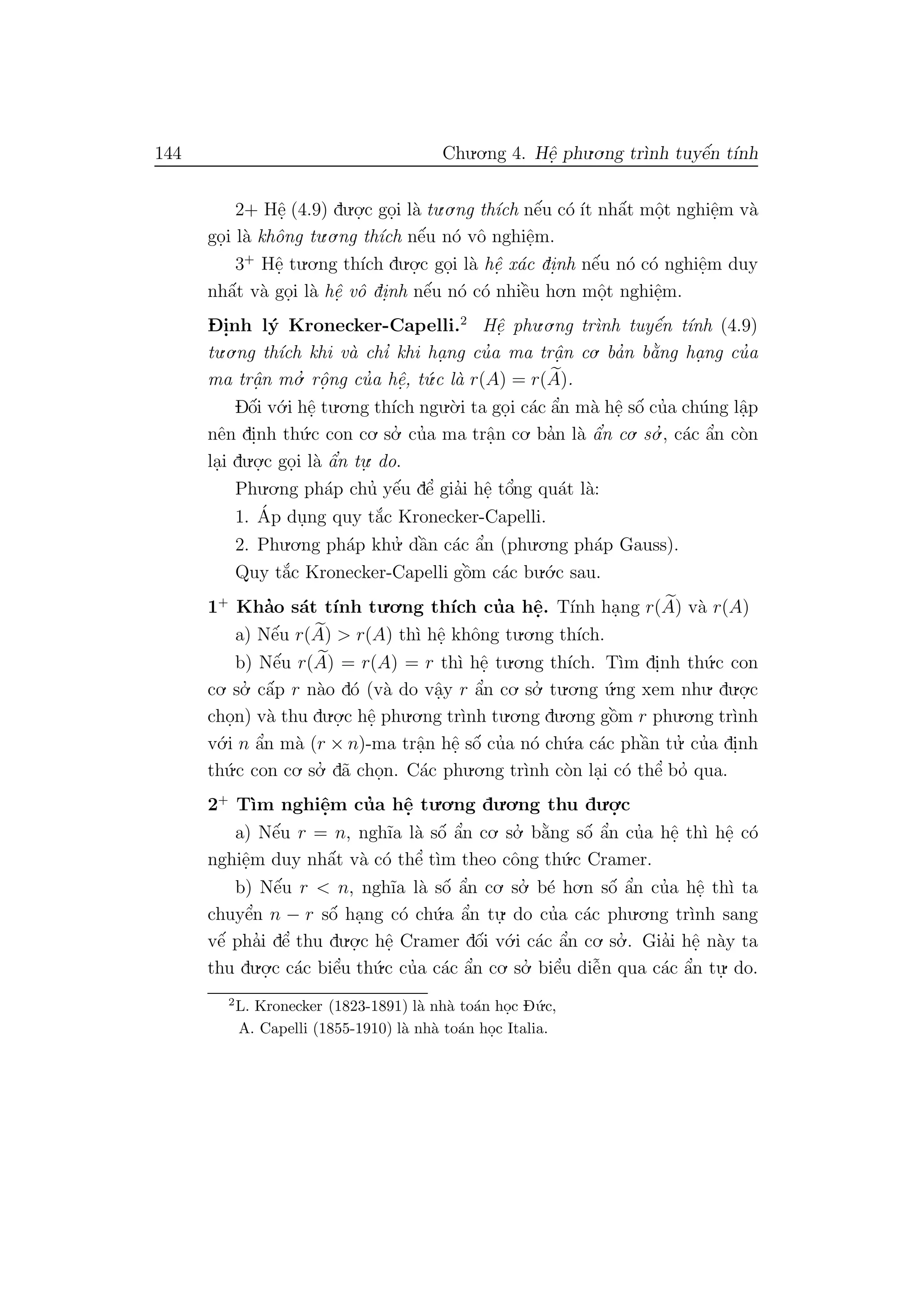 144 Chu.o.ng 4. Hˆe. phu.o.ng tr`ınh tuyˆe´n t´ınh
2+ Hˆe. (4.9) du.o.
.c go.i l`a tu.o.ng th´ıch nˆe´u c´o ´ıt nhˆa´t mˆo.t nghiˆe.m v`a
go.i l`a khˆong tu.o.ng th´ıch nˆe´u n´o vˆo nghiˆe.m.
3+
Hˆe. tu.o.ng th´ıch du.o.
.c go.i l`a hˆe. x´ac di.nh nˆe´u n´o c´o nghiˆe.m duy
nhˆa´t v`a go.i l`a hˆe. vˆo di.nh nˆe´u n´o c´o nhiˆe`u ho.n mˆo.t nghiˆe.m.
D- i.nh l´y Kronecker-Capelli.2
Hˆe. phu.o.ng tr`ınh tuyˆe´n t´ınh (4.9)
tu.o.ng th´ıch khi v`a chı’ khi ha. ng cu’a ma trˆa. n co. ba’n b˘a`ng ha. ng cu’a
ma trˆa.n mo.’ rˆo. ng cu’a hˆe., t´u.c l`a r(A) = r(A).
Dˆo´i v´o.i hˆe. tu.o.ng th´ıch ngu.`o.i ta go.i c´ac ˆa’n m`a hˆe. sˆo´ cu’a ch´ung lˆa.p
nˆen di.nh th´u.c con co. so.’ cu’a ma trˆa.n co. ba’n l`a ˆa’n co. so.’ , c´ac ˆa’n c`on
la.i du.o.
.c go.i l`a ˆa’n tu.
. do.
Phu.o.ng ph´ap chu’ yˆe´u dˆe’ gia’i hˆe. tˆo’ng qu´at l`a:
1. ´Ap du.ng quy t˘a´c Kronecker-Capelli.
2. Phu.o.ng ph´ap khu.’ dˆa`n c´ac ˆa’n (phu.o.ng ph´ap Gauss).
Quy t˘a´c Kronecker-Capelli gˆo`m c´ac bu.´o.c sau.
1+
Kha’o s´at t´ınh tu.o.ng th´ıch cu’a hˆe.. T´ınh ha.ng r(A) v`a r(A)
a) Nˆe´u r(A) > r(A) th`ı hˆe. khˆong tu.o.ng th´ıch.
b) Nˆe´u r(A) = r(A) = r th`ı hˆe. tu.o.ng th´ıch. T`ım di.nh th´u.c con
co. so.’ cˆa´p r n`ao d´o (v`a do vˆa.y r ˆa’n co. so.’ tu.o.ng ´u.ng xem nhu. du.o.
.c
cho.n) v`a thu du.o.
.c hˆe. phu.o.ng tr`ınh tu.o.ng du.o.ng gˆo`m r phu.o.ng tr`ınh
v´o.i n ˆa’n m`a (r × n)-ma trˆa.n hˆe. sˆo´ cu’a n´o ch´u.a c´ac phˆa`n tu.’ cu’a di.nh
th´u.c con co. so.’ d˜a cho.n. C´ac phu.o.ng tr`ınh c`on la.i c´o thˆe’ bo’ qua.
2+
T`ım nghiˆe.m cu’a hˆe. tu.o.ng du.o.ng thu du.o.
.c
a) Nˆe´u r = n, ngh˜ıa l`a sˆo´ ˆa’n co. so.’ b˘a`ng sˆo´ ˆa’n cu’a hˆe. th`ı hˆe. c´o
nghiˆe.m duy nhˆa´t v`a c´o thˆe’ t`ım theo cˆong th´u.c Cramer.
b) Nˆe´u r < n, ngh˜ıa l`a sˆo´ ˆa’n co. so.’ b´e ho.n sˆo´ ˆa’n cu’a hˆe. th`ı ta
chuyˆe’n n − r sˆo´ ha.ng c´o ch´u.a ˆa’n tu.
. do cu’a c´ac phu.o.ng tr`ınh sang
vˆe´ pha’i dˆe’ thu du.o.
.c hˆe. Cramer dˆo´i v´o.i c´ac ˆa’n co. so.’ . Gia’i hˆe. n`ay ta
thu du.o.
.c c´ac biˆe’u th´u.c cu’a c´ac ˆa’n co. so.’ biˆe’u diˆe˜n qua c´ac ˆa’n tu.
. do.
2
L. Kronecker (1823-1891) l`a nh`a to´an ho.c D´u.c,
A. Capelli (1855-1910) l`a nh`a to´an ho.c Italia.
 