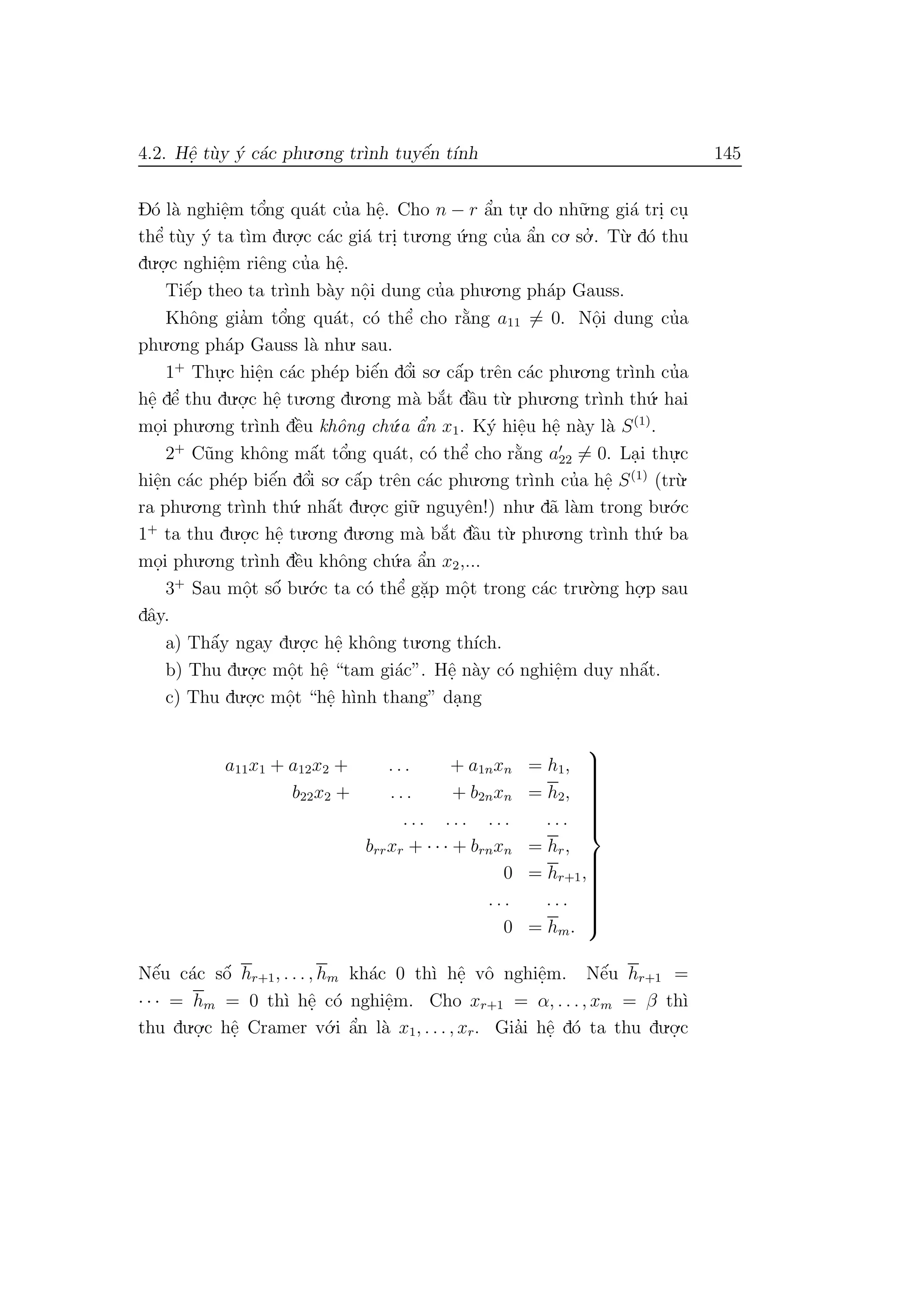 4.2. Hˆe. t`uy ´y c´ac phu.o.ng tr`ınh tuyˆe´n t´ınh 145
D´o l`a nghiˆe.m tˆo’ng qu´at cu’a hˆe.. Cho n − r ˆa’n tu.
. do nh˜u.ng gi´a tri. cu.
thˆe’ t`uy ´y ta t`ım du.o.
.c c´ac gi´a tri. tu.o.ng ´u.ng cu’a ˆa’n co. so.’ . T`u. d´o thu
du.o.
.c nghiˆe.m riˆeng cu’a hˆe..
Tiˆe´p theo ta tr`ınh b`ay nˆo.i dung cu’a phu.o.ng ph´ap Gauss.
Khˆong gia’m tˆo’ng qu´at, c´o thˆe’ cho r˘a`ng a11 = 0. Nˆo.i dung cu’a
phu.o.ng ph´ap Gauss l`a nhu. sau.
1+
Thu.
.c hiˆe.n c´ac ph´ep biˆe´n dˆo’i so. cˆa´p trˆen c´ac phu.o.ng tr`ınh cu’a
hˆe. dˆe’ thu du.o.
.c hˆe. tu.o.ng du.o.ng m`a b˘a´t dˆa`u t`u. phu.o.ng tr`ınh th´u. hai
mo.i phu.o.ng tr`ınh dˆe`u khˆong ch´u.a ˆa’n x1. K´y hiˆe.u hˆe. n`ay l`a S(1)
.
2+
C˜ung khˆong mˆa´t tˆo’ng qu´at, c´o thˆe’ cho r˘a`ng a22 = 0. La.i thu.
.c
hiˆe.n c´ac ph´ep biˆe´n dˆo’i so. cˆa´p trˆen c´ac phu.o.ng tr`ınh cu’a hˆe. S(1)
(tr`u.
ra phu.o.ng tr`ınh th´u. nhˆa´t du.o.
.c gi˜u. nguyˆen!) nhu. d˜a l`am trong bu.´o.c
1+
ta thu du.o.
.c hˆe. tu.o.ng du.o.ng m`a b˘a´t dˆa`u t`u. phu.o.ng tr`ınh th´u. ba
mo.i phu.o.ng tr`ınh dˆe`u khˆong ch´u.a ˆa’n x2,...
3+
Sau mˆo.t sˆo´ bu.´o.c ta c´o thˆe’ g˘a.p mˆo.t trong c´ac tru.`o.ng ho.
.p sau
dˆay.
a) Thˆa´y ngay du.o.
.c hˆe. khˆong tu.o.ng th´ıch.
b) Thu du.o.
.c mˆo.t hˆe. “tam gi´ac”. Hˆe. n`ay c´o nghiˆe.m duy nhˆa´t.
c) Thu du.o.
.c mˆo.t “hˆe. h`ınh thang” da.ng
a11x1 + a12x2 + . . . + a1nxn = h1,
b22x2 + . . . + b2nxn = h2,
. . . . . . . . . . . .
brrxr + · · · + brnxn = hr,
0 = hr+1,
. . . . . .
0 = hm.



Nˆe´u c´ac sˆo´ hr+1, . . . , hm kh´ac 0 th`ı hˆe. vˆo nghiˆe.m. Nˆe´u hr+1 =
· · · = hm = 0 th`ı hˆe. c´o nghiˆe.m. Cho xr+1 = α, . . ., xm = β th`ı
thu du.o.
.c hˆe. Cramer v´o.i ˆa’n l`a x1, . . . , xr. Gia’i hˆe. d´o ta thu du.o.
.c
 