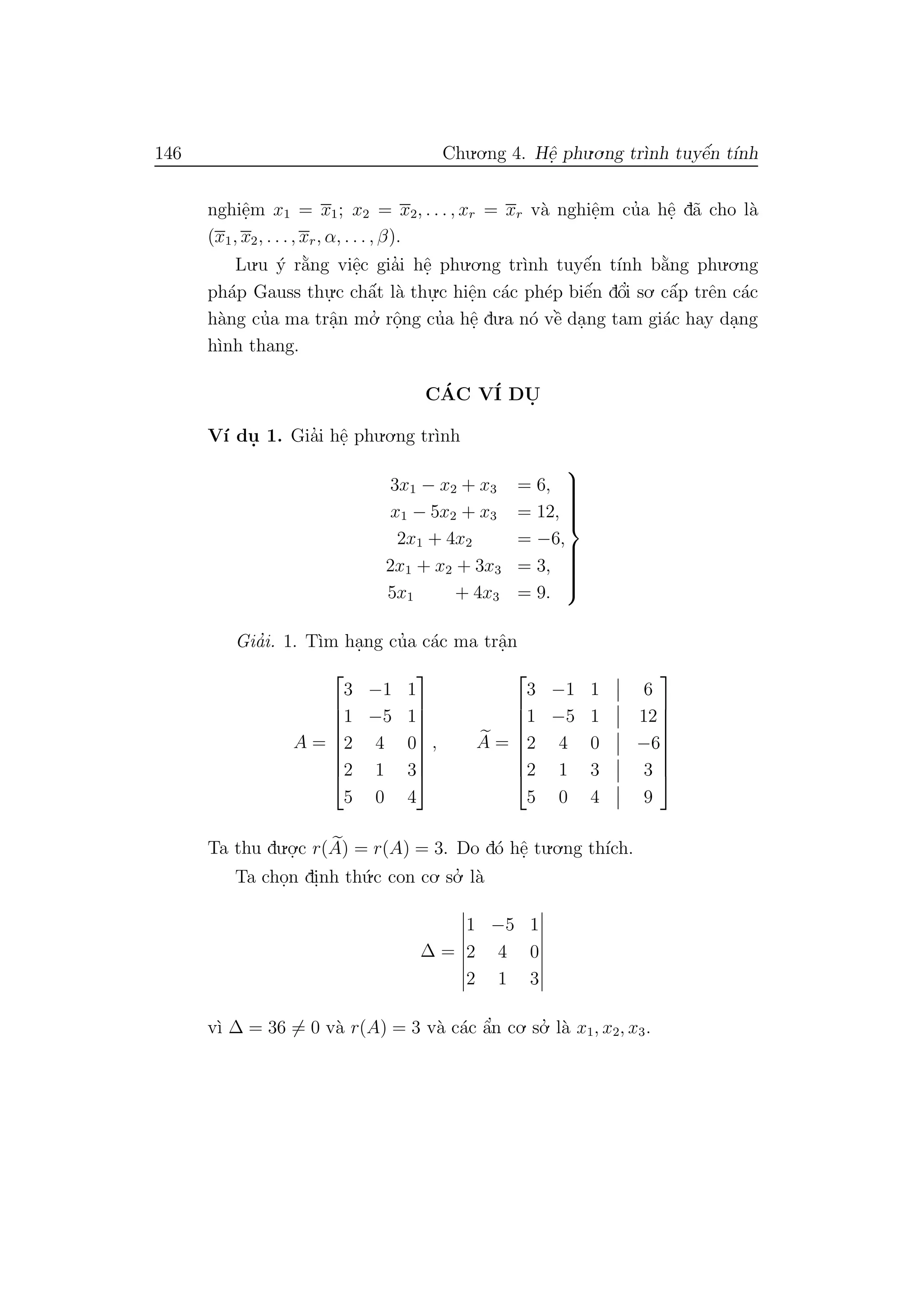 146 Chu.o.ng 4. Hˆe. phu.o.ng tr`ınh tuyˆe´n t´ınh
nghiˆe.m x1 = x1; x2 = x2, . . . , xr = xr v`a nghiˆe.m cu’a hˆe. d˜a cho l`a
(x1, x2, . . ., xr, α, . . . , β).
Lu.u ´y r˘a`ng viˆe.c gia’i hˆe. phu.o.ng tr`ınh tuyˆe´n t´ınh b˘a`ng phu.o.ng
ph´ap Gauss thu.
.c chˆa´t l`a thu.
.c hiˆe.n c´ac ph´ep biˆe´n dˆo’i so. cˆa´p trˆen c´ac
h`ang cu’a ma trˆa.n mo.’ rˆo.ng cu’a hˆe. du.a n´o vˆe` da.ng tam gi´ac hay da.ng
h`ınh thang.
C´AC V´I DU.
V´ı du. 1. Gia’i hˆe. phu.o.ng tr`ınh
3x1 − x2 + x3 = 6,
x1 − 5x2 + x3 = 12,
2x1 + 4x2 = −6,
2x1 + x2 + 3x3 = 3,
5x1 + 4x3 = 9.



Gia’i. 1. T`ım ha.ng cu’a c´ac ma trˆa.n
A =








3 −1 1
1 −5 1
2 4 0
2 1 3
5 0 4








, A =








3 −1 1 6
1 −5 1 12
2 4 0 −6
2 1 3 3
5 0 4 9








Ta thu du.o.
.c r(A) = r(A) = 3. Do d´o hˆe. tu.o.ng th´ıch.
Ta cho.n di.nh th´u.c con co. so.’ l`a
∆ =
1 −5 1
2 4 0
2 1 3
v`ı ∆ = 36 = 0 v`a r(A) = 3 v`a c´ac ˆa’n co. so.’ l`a x1, x2, x3.
 