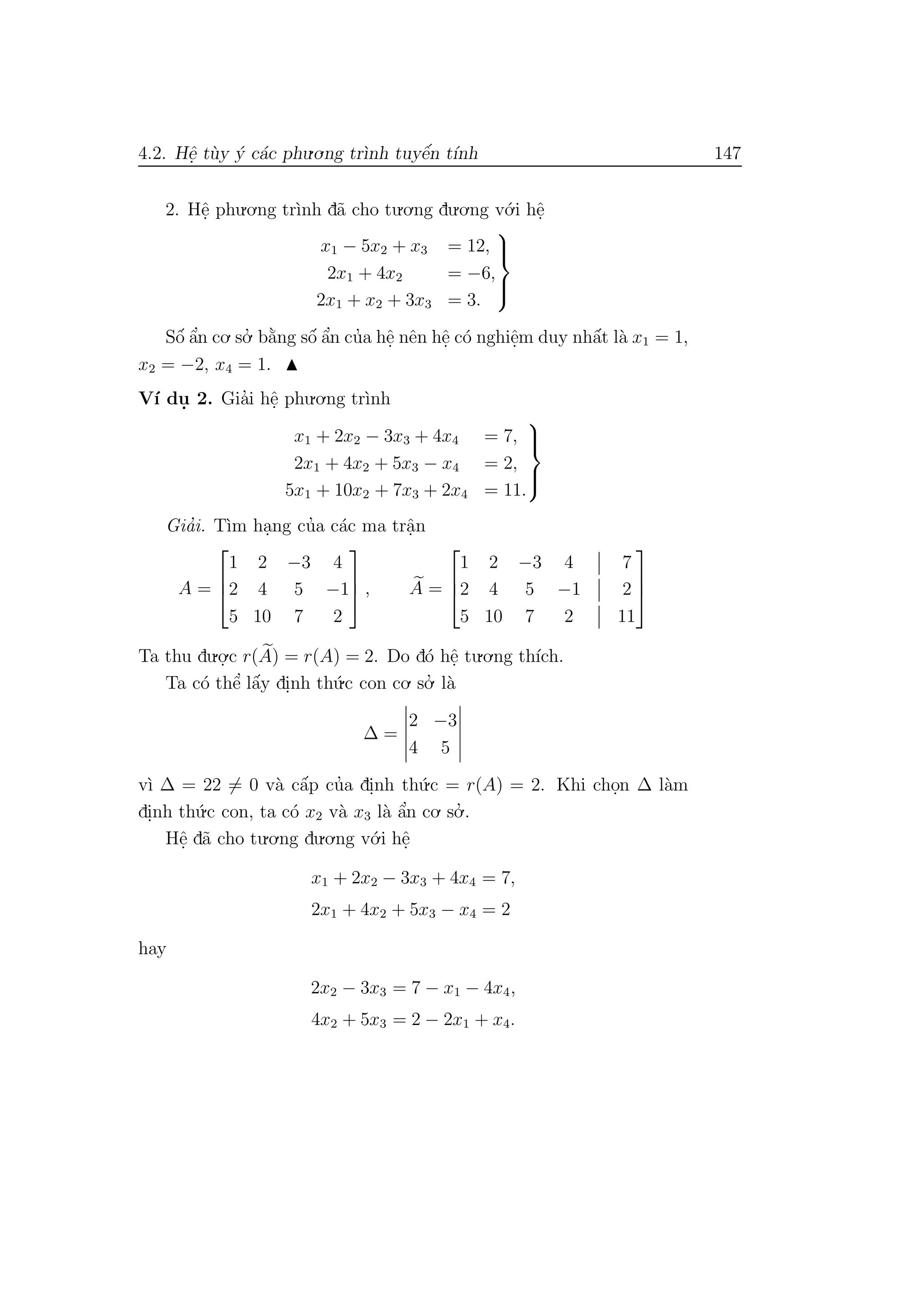 4.2. Hˆe. t`uy ´y c´ac phu.o.ng tr`ınh tuyˆe´n t´ınh 147
2. Hˆe. phu.o.ng tr`ınh d˜a cho tu.o.ng du.o.ng v´o.i hˆe.
x1 − 5x2 + x3 = 12,
2x1 + 4x2 = −6,
2x1 + x2 + 3x3 = 3.



Sˆo´ ˆa’n co. so.’ b˘a`ng sˆo´ ˆa’n cu’a hˆe. nˆen hˆe. c´o nghiˆe.m duy nhˆa´t l`a x1 = 1,
x2 = −2, x4 = 1.
V´ı du. 2. Gia’i hˆe. phu.o.ng tr`ınh
x1 + 2x2 − 3x3 + 4x4 = 7,
2x1 + 4x2 + 5x3 − x4 = 2,
5x1 + 10x2 + 7x3 + 2x4 = 11.



Gia’i. T`ım ha.ng cu’a c´ac ma trˆa.n
A =



1 2 −3 4
2 4 5 −1
5 10 7 2


 , A =



1 2 −3 4 7
2 4 5 −1 2
5 10 7 2 11



Ta thu du.o.
.c r(A) = r(A) = 2. Do d´o hˆe. tu.o.ng th´ıch.
Ta c´o thˆe’ lˆa´y di.nh th´u.c con co. so.’ l`a
∆ =
2 −3
4 5
v`ı ∆ = 22 = 0 v`a cˆa´p cu’a di.nh th´u.c = r(A) = 2. Khi cho.n ∆ l`am
di.nh th´u.c con, ta c´o x2 v`a x3 l`a ˆa’n co. so.’ .
Hˆe. d˜a cho tu.o.ng du.o.ng v´o.i hˆe.
x1 + 2x2 − 3x3 + 4x4 = 7,
2x1 + 4x2 + 5x3 − x4 = 2
hay
2x2 − 3x3 = 7 − x1 − 4x4,
4x2 + 5x3 = 2 − 2x1 + x4.
 